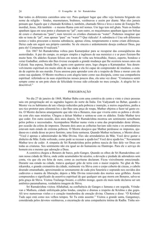 O Evangelho de Sri Ramakrishna24
lhar todos os diferentes caminhos uma vez. Para qualquer lugar que olho vejo homens brigando em
nome da religião – hindus, maometanos, brahmos, vaishnavas e assim por diante. Mas eles jamais
pensam que Aquele que é chamado Krishna é, também, chamado Shiva e leva o nome de Energia Pri-
mordial, Jesus, Alá também – o mesmo Rama com mil nomes. Um lago tem mil ghats. Num os hindus
apanham água em seus potes e chamam-na “jal”; num outro, os muçulmanos apanham água em bolsas
de couro e chamam-na “pani”; num terceiro os cristãos chamam-na “water”. Podemos imaginar que
não se trata de “jal”, mas apenas “pani” ou “water”? Que ridículo! A substância é Una sob diferentes
nomes e todos procuram a mesma substância; apenas clima, temperamento e nome criam diferenças.
Deixe cada um seguir seu próprio caminho. Se ele sincera e ardentemente deseja conhecer Deus, paz
para ele! Certamente O realizará.”
Em 1867 Sri Ramakrishna voltou para Kamarpukur para se recuperar das conseqüências das
austeridades. A paz do campo, os amigos simples e ingênuos de sua meninice e o ar puro fizeram-lhe
muito bem. Os aldeões ficaram felizes em terem de volta seu brincalhão, franco, esperto, bondoso e
veraz Gadadhar, embora não lhes tivesse escapado a grande mudança que lhe ocorrera nesses anos em
Calcutá. Sua esposa, Sarada Devi, agora com quatorze anos, logo chegou a Kamarpukur. Seu desen-
volvimento espiritual era muito além de sua idade e ela foi capaz de compreender de imediato, o esta-
do de espírito do seu marido. Ficou ansiosa para aprender com ele a respeito de Deus e morar com ele
como sua ajudante. O Mestre recebeu-a com alegria tanto como sua discípula, como sua companheira
espiritual. referindo-se às suas experiências nesses poucos dias, ela uma vez disse: “Costumava sentir
sempre como se um pote cheio de felicidade tivesse sido colocado no meu coração. A alegria foi in-
descritível.”
PEREGRINAÇÃO
No dia 27 de janeiro de 1868, Mathur Babu com uma comitiva de cento e vinte e cinco pessoas
saiu em peregrinação até os sagrados lugares do norte da Índia. Em Vadyanath no Behar, quando o
Mestre viu os habitantes de um vilarejo reduzidos pela pobreza e inanição, a meros esqueletos, pediu a
seu rico protetor para alimentá-los e dar-lhes uma peça de roupa, Mathur objetou a fazer tal gasto ex-
tra. O Mestre declarou amargamente que não iria a Benares, mas que viveria entre os pobres e dividi-
ria com eles suas misérias. Chegou a deixar Mathur e sentou-se com os aldeões. Então Mathur teve
que ceder. Em outra ocasião, dois anos depois, Sri Ramakrishna mostrou um sentimento semelhante
pelos pobres e necessitados. Acompanhou Mathur numa visita a uma das propriedades deste último,
por ocasião da coleta de impostos. Durante dois anos as colheitas haviam sido ruins e os arrendatários
estavam num estado de extrema pobreza. O Mestre desejava que Mathur perdoasse os impostos, aju-
dasse-os e ainda desse ao povo faminto, uma festa suntuosa. Quando Mathur reclamou, o Mestre disse:
“Você é apenas o administrador da Mãe Divina. Eles são arrendatários da Mãe. Você deve gastar o
dinheiro da Mãe. Estão sofrendo, como pode se recusar a ajudá-los? Você deve ajudá-los.” Novamente
Mathur teve de ceder. A simpatia de Sri Ramakrishna pelos pobres nascia do fato dele ver Deus em
todas as criaturas. Seu sentimento não era igual ao do humanista ou filantropo. Para ele o serviço do
homem era o mesmo que adoração a Deus.
A comitiva chegou a Benares de barco, pelo Ganges. Quando os olhos de Sri Ramakrishna caí-
ram nessa cidade de Shiva, onde estão acumulados há séculos, a devoção e piedade de adoradores sem
conta, viu que ela era feita de ouro, como as escrituras declaram. Ficou visivelmente emocionado.
Durante sua estada na cidade, tratava qualquer grão de terra com o maior respeito. No ghat de Ma-
nikarnika, o grande crematório da cidade, realmente viu Shiva com o corpo coberto de cinzas, o cabelo
dourado emaranhado, aproximando-se serenamente de cada pira funerária e soprando nos ouvidos dos
cadáveres o mantra de liberação; depois a Mãe Divina removendo dos mortos seus grilhões. Assim
compreendeu o significado da assertiva espiritual de que qualquer um que morra em Benares, salva-se
pela graça de Shiva. Visitou Trailanga Swami, o célebre monge, quem ele mais tarde declarou ser um
autêntico paramahamsa, verdadeira imagem de Shiva.
Sri Ramakrishna visitou Allahabad, na confluência do Ganges e Jamuna e em seguida, Vrinda-
van e Mathura, cidade enfeitiçada pelas lendas, canções e dramas a respeito de Krishna e das gopis.
Ali teve numerosas visões e o coração transbordou de emoção divina. Chamou e disse: “Ó Krishna!
Tudo aqui está como nos velhos tempos. Só Tu estás ausente.” Visitou a grande santa, Gangamayi,
considerada pelos devotos vaishnavas, a encarnação de uma companheira íntima de Radha. Tinha ses-
 