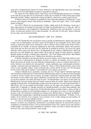 Introdução 25
senta anos e freqüentemente entrava em transe. Referia-se a Sri Ramakrishna como uma encarnação
de Radha. Com muita dificuldade conseguiu-se persuadi-lo a deixá-la.
Na viagem de volta, Mathur queria visitar Gaya, mas Sri Ramakrishna recusou-se ir. Lembrou-
se da visão de seu pai antes do seu nascimento e sentiu que no templo de Vishnu ficaria para sempre
absorvido em Deus. Mathur, satisfazendo o desejo do Mestre, voltou com a comitiva para Calcutá.
O Mestre trouxe de Vrindavan um punhado de terra. Parte dela espalhou no Panchavati; o resto
enterrou numa pequena cabana onde praticava meditação. “Agora este lugar”, disse, “é tão sagrado
quanto Vrindavan.”
Em 1870 o Mestre foi em peregrinação a Nadia, cidade natal de Sri Chaitanya. Assim que o
barco aproximou-se da margem de areia perto de Nadia, Sri Ramakrishna teve a visão dos “dois ir-
mãos”, Sri Chaitanya e seu companheiro, Nityanananda, “brilhantes como ouro derretido”, e com au-
réolas, correndo para saudá-lo com as mãos levantadas. “Aí vêm eles! Aí vêm eles!” gritou. Entrando
em seu corpo, caiu em transe profundo.
RELACIONAMENTO COM SUA ESPOSA
Em 1872 Sarada Devi fez sua primeira visita ao marido em Dakshineswar. Quatro anos antes ela
o tinha visto em Kamarpukur e provado o gosto da felicidade de sua companhia divina. Desde então
tornou-se ainda mais gentil, terna, introspectiva, séria e altruísta. Havia ouvido muitos boatos sobre a
insanidade de seu marido. As pessoas apiedavam-se dela nessa infelicidade. Quanto mais pensava,
mais sentia que seu dever era estar com ele, dando-lhe na medida do possível, seu serviço de esposa
dedicada. Estava agora com dezoito anos. Acompanhada do pai, chegou a Dakshineswar, depois de
percorrer a pé uma distância de oitenta milhas. Havia tido um ataque de febre durante o caminho.
Quando chegou ao templo, o Mestre disse tristemente: “Ah! Você chegou tarde demais. Meu Mathur
já não está aqui para cuidar de você.” Mathur havia morrido no ano anterior.
O Mestre incumbiu-se da tarefa de instruir sua jovem esposa e isso incluía tudo, desde os servi-
ços de casa até o Conhecimento de Brahman. Ensinou-a a enfeitar um lampião, como se comportar
diante das pessoas de acordo com seus diferentes temperamentos e como se conduzir diante dos visi-
tantes. Instruiu-a nos mistérios da vida espiritual – oração, meditação, japa, contemplação profunda e
samadhi. A primeira lição que Sarada Devi recebeu foi: “Deus é o Bem-Amado de todos, assim como
a lua é a cara a qualquer criança. Todas as pessoas têm o mesmo direito de orar a Ele. Por Sua graça
Ele Se revela a todos que O chamam. Você também O verá se apenas orar por Ele.”
Totapuri sabendo do seu casamento, comentou uma vez: “O que importa? Somente aquele que
está firmemente estabelecido no Conhecimento de Brahman pode manter seu espírito de discriminação
e renúncia, mesmo vivendo com sua esposa. Só atingiu a iluminação suprema aquele que pode olhar
um homem ou uma mulher como iguais a Brahman. Um homem com a idéia de sexo na cabeça pode
ser um bom aspirante, mas ainda está longe da meta.” Sri Ramakrishna e sua esposa viviam juntos em
Dakshineswar, mas suas mentes pairavam sempre acima do plano do mundo. Alguns meses depois da
chegada de Sarada Devi, Sri Ramakrishna arranjou num dia auspicioso, um culto especial para Kali, a
Mãe Divina. Em vez da imagem da Divindade, colocou em seu lugar, uma imagem viva, a própria
Sarada Devi. O adorador e a adorada entraram em samadhi profundo e no plano transcendental, suas
almas uniram-se. Depois de várias horas, Sri Ramakrishna desceu ao plano relativo, cantou um hino à
Grande Deusa e entregou aos pés da própria imagem viva, ele próprio, seu rosário e o fruto da sadhana
de toda a vida. Tal cerimônia é conhecida nos Tantras como Shorashi Puja, a “Adoração da Mulher”.
Sri Ramakrishna compreendeu o significado da grande declaração dos Upanishads: “Ó Senhor, Tu és a
mulher, Tu és o homem; Tu és o menino, Tu és a menina; Tu és o velho, trôpego em suas muletas. Tu
permeias o universo nas suas múltiplas formas.”
Ao casar-se, Sri Ramakrishna mostrou o grande valor do casamento na evolução espiritual do
homem e ao tomar votos monásticos, demonstrou a necessidade imperativa do autocontrole, pureza e
continência, na realização de Deus. Com seu relacionamento único com a esposa, provou que marido e
mulher podem viver juntos como companheiros espirituais. Assim, sua vida é a sínteses das duas ma-
neiras de vida: como chefe de família e como monge.
O “EGO” DO MESTRE
 