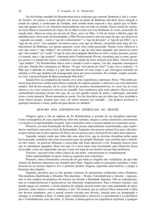 O Evangelho de Sri Ramakrishna26
No Nirvikalpa samadhi Sri Ramakrishna havia realizado que somente Brahman é real e o mun-
do ilusório. Ao manter a mente durante seis meses no plano de Brahman não-dual, havia atingido o
estado de vijnani, o conhecedor da Verdade, num sentido muito especial e rico, aquele que vê Brah-
man não apenas em si e no Absoluto transcendental, mas em tudo no mundo. Nesse estado de vijnani,
às vezes alheio à consciência do corpo, ele se olhava como uno com Brahman; às vezes, consciente do
mundo dual, olhava-se como um devoto de Deus, servo ou filho. A fim de tornar o Mestre capaz de
trabalhar para o bem-estar da humanidade, a Mãe Divina manteve nele um traço de ego, que descreveu
- segundo seu estado – como o “ego do conhecimento”’ o “ego da devoção”, o “ego de um filho”, ou o
“ego de um servo”. Em qualquer um desses casos, esse ego do Mestre, consumido pelo fogo do Co-
nhecimento de Brahman, era apenas aparente, como uma corda queimada. Muitas vezes referia-se a
esse ego como o “ego maduro” em contraste com o ego de uma alma apegada, que descrevia como
ego “não maduro” ou “verde”. O ego de uma alma apegada identifica-se com o corpo, parentes, posses
e o mundo, mas o “ego maduro”, iluminado pelo Conhecimento Divino, reconhece que o corpo, paren-
tes, posses e o mundo são irreais e estabelece uma relação de amor somente com Deus. Através do seu
“ego maduro”, Sri Ramakrishna lidava com o mundo e com a esposa. Um dia, enquanto massageava
seus pés, Sarada Devi perguntou ao Mestre: “O que você pensa de mim?” Logo veio a resposta: “A
Mãe que é adorada no templo é a que deu nascimento ao meu corpo e que está agora morando no
nahabat e é Ela que também está massageando meus pés nesse momento. Na verdade, sempre conside-
rei você a personificação da Bem-aventurada Mãe Kali.”
Sarada Devi na companhia do marido, teve raras experiências espirituais. Dizia: “Não tenho pa-
lavras para descrever minha maravilhosa exaltação de espírito quando o observava nos seus diferentes
estados. Sob divina emoção, ele às vezes falava de assuntos incompreensíveis, às vezes ria, às vezes
chorava e às vezes tornava-se imóvel em samadhi. Isso continuava pela noite adentro. Havia uma tal
extraordinária presença divina nele que, de vez em quando tremia de medo e admiração, pensando
como a noite passaria. Meses passaram-se assim. Um dia descobriu que eu tinha que ficar acordada a
noite inteira porque, durante meu sono, ele talvez entrasse em samadhi – isso poderia acontecer a
qualquer momento e assim, pediu-me para dormir no nahabat.”
RESUMO DAS EXPERIÊNCIAS ESPIRITUAIS DO MESTRE
Chegava agora o fim da sadhana de Sri Ramakrishna, o período de sua disciplina espiritual.
Como conseqüência de suas experiências além dos sentidos, chegou a certas conclusões concernentes
a si mesmo e à espiritualidade em geral. Suas conclusões sobre si mesmo podem ser resumidas assim:
Primeiro, era uma Encarnação de Deus, uma pessoa especialmente comissionada, cujas experi-
ências espirituais eram para o bem da humanidade. Enquanto uma pessoa comum leva uma vida intei-
ra para realizar um ou dois aspectos de Deus, ele em poucos anos, realizou-O em todos Seus aspectos.
Segundo, sempre soube que tinha sido uma alma livre, que as diversas disciplinas pelas quais
havia passado, realmente não eram necessárias para sua própria liberação, mas somente para o benefí-
cio dos outros. As palavras liberação e escravidão não eram aplicáveis a ele. Enquanto houver seres
que se considerem apegados, Deus tem que vir à terra como uma Encarnação, para libertá-los dessa
escravidão, como um magistrado tem que visitar um lugar de seu distrito em que haja problemas.
Terceiro, suas previsões sobre a época de sua morte concretizaram-se completamente.
Sobre espiritualidade em geral, foram as seguintes suas conclusões:
Primeiro, estava firmemente convencido de que todas as religiões são verdadeiras, de que todo
sistema de doutrina representa um caminho para Deus. Seguira todos os principais caminhos e todos
levaram-no ao mesmo objetivo. Foi o primeiro profeta religioso registrado pela história, a pregar a
harmonia das religiões.
Segundo, percebeu que os três grandes sistemas de pensamento conhecidos como Dualismo,
Não-dualismo Qualificado e Absoluto Não-dualismo – Dvaita, Vishishtadvaita e Advaita – represen-
tam os três estágios do progresso do homem em direção à Realidade Suprema. Não se contradiziam,
mas se complementavam e ajustavam-se aos diferentes temperamentos. Para o homem comum, com
grande apego aos sentidos, a forma dualista de religião, prescrevendo uma certa quantidade de apoio
material, como música e outros símbolos, é útil. Um homem que já realizou Deus transcende a idéia
dos deveres mundanos, mas o mortal comum executa seus deveres, lutando para ser desapegado e
entregar os resultados a Deus. A mente pode compreender e descrever a o pensamento e a experiência
até o Vishishtadvaita, mas não além. A Advaita, a última palavra em experiência espiritual, é qualquer
 