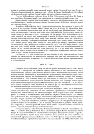 Introdução 27
coisa a ser sentida em samadhi, porque transcende a mente e a fala. Do ponto de vista mais elevado, o
Absoluto e Sua manifestação são igualmente reais - o Nome do Senhor, Sua Morada e o Próprio Deus
são da mesma Essência espiritual. Tudo é Espírito, a diferença está somente na forma.
Terceiro, Sri Ramakrishna realizou o desejo da Mãe Divina de que através dele, Ela fundaria
uma nova Ordem, formada por aqueles que manteriam de pé as doutrinas ilustradas em sua vida.
Quarto, sua vida espiritual dizia-lhe que aqueles estavam em sua última encarnação nesse plano
mortal de existência e aqueles que haviam chamado sinceramente pelo Senhor uma vez apenas durante
sus vidas, deveriam vir a ele.
Nessa época Sri Ramakrishna sofreu várias perdas de pessoas que lhe eram caras. A primeira foi
a morte de um sobrinho, chamado Akshay. Depois da morte do jovem, Sri Ramakrishna disse:
“Akshay morreu diante de meus olhos, mas isso não me afetou em nada. Fiquei assistindo e observei
como um homem morre. Era como uma espada sendo tirada da bainha. Diverti-me com a cena, ria,
cantava e dançava. Retiraram o corpo e cremaram-no. No dia seguinte fui ali (apontando para a va-
randa sudeste de seu quarto), senti uma dor aguda pela perda de Akshay, como se alguém estivesse
torcendo meu coração como uma toalha úmida. Fiquei admirado com isso e pensei que a Mãe estives-
se me dando uma lição. Eu não estava preocupado nem mesmo com o próprio corpo – muito menos
com a do meu parente, mas se tal era a minha dor com a perda de um sobrinho, como não seria a dos
chefes de família com a perda de seus próximos e queridos entes!” Em 1871 Mathur morreu e cinco
anos mais tarde, Sambhu Mallick – que depois da morte de Mathur havia assumido as despesas do
Mestre. Em 1873 morreu seu irmão mais velho, Rameswar e em 1876, sua amada mãe. Essas perdas
tiveram um impacto no terno coração humano de Sri Ramakrishna, embora tivesse realizado a imorta-
lidade da alma e a ilusão do nascimento e morte.
Em março de 1875, mais ou menos um ano antes da morte da mãe, o Mestre conheceu Keshab
Chandra Sen. O encontro foi um acontecimento importante tanto para Sri Ramakrishna como para
Keshab. Naquele momento, pela primeira vez, o Mestre entrou em contato com um digno representan-
te da Índia moderna.
BRAHMO SAMAJ
Keshab foi o líder do Brahmo Samaj, um dos dois grandes movimentos que, na última metade
do século XIX, desempenhou um importante papel no renascimento da Índia. O fundador do movi-
mento Brahmo foi o grande Raja Rammohan Roy (1774-1833). Embora tenha nascido numa família
brahmin ortodoxa, Rammohan Roy demonstrava uma grande simpatia pelo islamismo e pelo cristia-
nismo. Foi ao Tibé à procura dos mistérios budistas. Extraiu do cristianismo o sistema ético, mas rejei-
tou a divindade de Cristo, da mesma maneira que havia negado as Encarnações Hindus. O islamismo
influenciou-o bastante na formulação de suas doutrinas monoteístas, mas ele sempre voltava para os
Vedas a fim de obter inspiração espiritual. O Brahmo Samaj, que havia fundado em 1828, era dedica-
do ao “culto e adoração do Eterno, Insondável, Ser Imutável, que é o Autor e Preservador do Univer-
so.” Era aberto a todos sem distinção de cor, casta, nação ou religião.
O verdadeiro organizador do Samaj foi Devendranath Tagore (1817-1905), pai do poeta Rabin-
dranath. Sua beleza física e espiritual, seu porte aristocrático, agudo intelecto e sensibilidade poética
tornaram-no o líder mais notável dos intelectuais bengalis. Esses dirigiam-se a ele com o epíteto res-
peitoso de Maharshi, o “Grande Vidente”. O Maharshi era um grande erudito sânscrito e, ao contrário
de Raja Rammohan Roy, tirava inspiração inteiramente dos Upanishads. Foi um inimigo implacável
do culto à imagem e também, lutou para deter a infiltração das idéias cristãs no Samaj. Deu ao movi-
mento sua fé e ritual. Sob sua influência, o Brahmo Samaj professou Um Ser Supremo Auto-existente,
que havia criado o universo do nada, o Deus da Verdade, Sabedoria Infinita, Bondade e Poder, o Eter-
no e Onipotente, o Uno sem Segundo. Os homens devem amá-Lo e fazer Sua vontade, acreditar n’Ele
e adorá-Lo e assim, merecer a salvação no mundo vindouro.
Sem dúvida alguma, o líder mais capaz do movimento Brahmo foi Keshab Chandra Sen (1838-
1884). Ao contrário de Raja Rammohan Roy e Devendranath Tagore, Keshab nasceu numa família
bengali de classe média e tinha sido educado numa escola inglesa. Não conhecia sânscrito e logo afas-
tou-se da religião hindu popular. Já em tenra idade havia ficado fascinado por Cristo e afirmava ter
experimentado a graça especial de João Batista, Cristo e São Paulo. Quando lutou para introduzir Cris-
to no Brahmo Samaj, a ruptura tornou-se inevitável com Devendranath. Em 1868 Keshab rompeu com
 