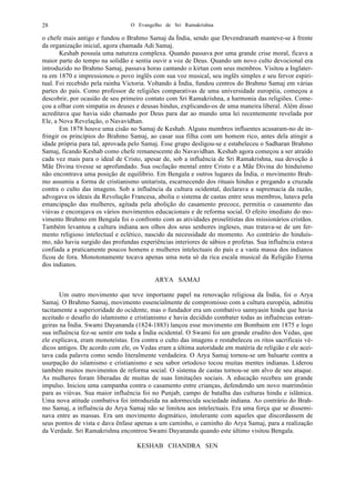 O Evangelho de Sri Ramakrishna28
o chefe mais antigo e fundou o Brahmo Samaj da Índia, sendo que Devendranath manteve-se à frente
da organização inicial, agora chamada Adi Samaj.
Keshab possuía uma natureza complexa. Quando passava por uma grande crise moral, ficava a
maior parte do tempo na solidão e sentia ouvir a voz de Deus. Quando um novo culto devocional era
introduzido no Brahmo Samaj, passava horas cantando o kirtan com seus membros. Visitou a Inglater-
ra em 1870 e impressionou o povo inglês com sua voz musical, seu inglês simples e seu fervor espiri-
tual. Foi recebido pela rainha Victoria. Voltando à Índia, fundou centros do Brahmo Samaj em várias
partes do país. Como professor de religiões comparativas de uma universidade européia, começou a
descobrir, por ocasião de seu primeiro contato com Sri Ramakrishna, a harmonia das religiões. Come-
çou a olhar com simpatia os deuses e deusas hindus, explicando-os de uma maneira liberal. Além disso
acreditava que havia sido chamado por Deus para dar ao mundo uma lei recentemente revelada por
Ele, a Nova Revelação, o Navavidhan.
Em 1878 houve uma cisão no Samaj de Keshab. Alguns membros influentes acusaram-no de in-
fringir os princípios do Brahmo Samaj, ao casar sua filha com um homem rico, antes dela atingir a
idade própria para tal, aprovada pelo Samaj. Esse grupo desligou-se e estabeleceu o Sadharan Brahmo
Samaj, ficando Keshab como chefe remanescente do Navavidhan. Keshab agora começou a ser atraído
cada vez mais para o ideal de Cristo, apesar de, sob a influência de Sri Ramakrishna, sua devoção à
Mãe Divina tivesse se aprofundado. Sua oscilação mental entre Cristo e a Mãe Divina do hinduísmo
não encontrava uma posição de equilíbrio. Em Bengala e outros lugares da Índia, o movimento Brah-
mo assumiu a forma de cristianismo unitarista, escarnecendo dos rituais hindus e pregando a cruzada
contra o culto das imagens. Sob a influência da cultura ocidental, declarava a supremacia da razão,
advogava os ideais da Revolução Francesa, abolia o sistema de castas entre seus membros, lutava pela
emancipação das mulheres, agitada pela abolição do casamento precoce, permitia o casamento das
viúvas e encorajava os vários movimentos educacionais e de reforma social. O efeito imediato do mo-
vimento Brahmo em Bengala foi o confronto com as atividades proselitistas dos missionários cristãos.
Também levantou a cultura indiana aos olhos dos seus senhores ingleses, mas tratava-se de um fer-
mento religioso intelectual e eclético, nascido da necessidade do momento. Ao contrário do hinduís-
mo, não havia surgido das profundas experiências interiores de sábios e profetas. Sua influência estava
confiada a praticamente poucos homens e mulheres intelectuais do país e a vasta massa dos indianos
ficou de fora. Monotonamente tocava apenas uma nota só da rica escala musical da Religião Eterna
dos indianos.
ARYA SAMAJ
Um outro movimento que teve importante papel na renovação religiosa da Índia, foi o Arya
Samaj. O Brahmo Samaj, movimento essencialmente de compromisso com a cultura européia, admitiu
tacitamente a superioridade do ocidente, mas o fundador era um combativo sannyasin hindu que havia
aceitado o desafio do islamismo e cristianismo e havia decidido combater todas as influências estran-
geiras na Índia. Swami Dayananda (1824-1883) lançou esse movimento em Bombaim em 1875 e logo
sua influência fez-se sentir em toda a Índia ocidental. O Swami foi um grande erudito dos Vedas, que
ele explicava, eram monoteístas. Era contra o culto das imagens e restabeleceu os ritos sacrificais vé-
dicos antigos. De acordo com ele, os Vedas eram a última autoridade em matéria de religião e ele acei-
tava cada palavra como sendo literalmente verdadeira. O Arya Samaj tornou-se um baluarte contra a
usurpação do islamismo e cristianismo e seu sabor ortodoxo tocou muitas mentes indianas. Liderou
também muitos movimentos de reforma social. O sistema de castas tornou-se um alvo de seu ataque.
As mulheres foram liberadas de muitas de suas limitações sociais. A educação recebeu um grande
impulso. Iniciou uma campanha contra o casamento entre crianças, defendendo um novo matrimônio
para as viúvas. Sua maior influência foi no Punjab, campo de batalha das culturas hindu e islâmica.
Uma nova atitude combativa foi introduzida na adormecida sociedade indiana. Ao contrário do Brah-
mo Samaj, a influência do Arya Samaj não se limitou aos intelectuais. Era uma força que se dissemi-
nava entre as massas. Era um movimento dogmático, intolerante com aqueles que discordassem de
seus pontos de vista e dava ênfase apenas a um caminho, o caminho do Arya Samaj, para a realização
da Verdade. Sri Ramakrishna encontrou Swami Dayananda quando este último visitou Bengala.
KESHAB CHANDRA SEN
 