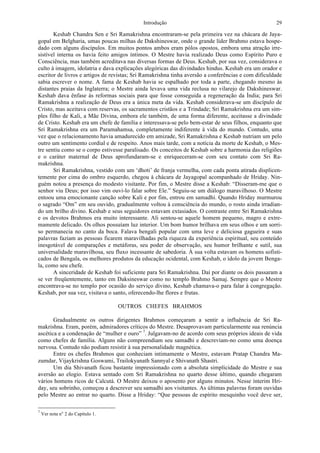 Introdução 29
Keshab Chandra Sen e Sri Ramakrishna encontraram-se pela primeira vez na chácara de Jaya-
gopal em Belgharia, umas poucas milhas de Dakshineswar, onde o grande líder Brahmo estava hospe-
dado com alguns discípulos. Em muitos pontos ambos eram pólos opostos, embora uma atração irre-
sistível interna os havia feito amigos íntimos. O Mestre havia realizado Deus como Espírito Puro e
Consciência, mas também acreditava nas diversas formas de Deus. Keshab, por sua vez, considerava o
culto à imagem, idolatria e dava explicações alegóricas das divindades hindus. Keshab era um orador e
escritor de livros e artigos de revistas; Sri Ramakrishna tinha aversão a conferências e com dificuldade
sabia escrever o nome. A fama de Keshab havia se espalhado por toda a parte, chegando mesmo às
distantes praias da Inglaterra; o Mestre ainda levava uma vida reclusa no vilarejo de Dakshineswar.
Keshab dava ênfase às reformas sociais para que fosse conseguida a regeneração da Índia; para Sri
Ramakrishna a realização de Deus era a única meta da vida. Keshab considerava-se um discípulo de
Cristo, mas aceitava com reservas, os sacramentos cristãos e a Trindade; Sri Ramakrishna era um sim-
ples filho de Kali, a Mãe Divina, embora ele também, de uma forma diferente, aceitasse a divindade
de Cristo. Keshab era um chefe de família e interessava-se pelo bem-estar de seus filhos, enquanto que
Sri Ramakrishna era um Paramahamsa, completamente indiferente à vida do mundo. Contudo, uma
vez que o relacionamento havia amadurecido em amizade, Sri Ramakrishna e Keshab nutriam um pelo
outro um sentimento cordial e de respeito. Anos mais tarde, com a notícia da morte de Keshab, o Mes-
tre sentiu como se o corpo estivesse paralisado. Os conceitos de Keshab sobre a harmonia das religiões
e o caráter maternal de Deus aprofundaram-se e enriqueceram-se com seu contato com Sri Ra-
makrishna.
Sri Ramakrishna, vestido com um ‘dhoti’ de franja vermelha, com cada ponta atirada displicen-
temente por cima do ombro esquerdo, chegou à chácara de Jayagopal acompanhado de Hriday. Nin-
guém notou a presença do modesto visitante. Por fim, o Mestre disse a Keshab: “Disseram-me que o
senhor viu Deus; por isso vim ouvi-lo falar sobre Ele.” Seguiu-se um diálogo maravilhoso. O Mestre
entoou uma emocionante canção sobre Kali e por fim, entrou em samadhi. Quando Hriday murmurou
o sagrado “Om” em seu ouvido, gradualmente voltou à consciência do mundo, o rosto ainda irradian-
do um brilho divino. Keshab e seus seguidores estavam extasiados. O contraste entre Sri Ramakrishna
e os devotos Brahmos era muito interessante. Ali sentou-se aquele homem pequeno, magro e extre-
mamente delicado. Os olhos possuíam luz interior. Um bom humor brilhava em seus olhos e um sorri-
so permanecia no canto da boca. Falava bengali popular com uma leve e deliciosa gagueira e suas
palavras faziam as pessoas ficarem maravilhadas pela riqueza da experiência espiritual, seu conteúdo
inesgotável de comparações e metáforas, seu poder de observação, seu humor brilhante e sutil, sua
universalidade maravilhosa, seu fluxo incessante de sabedoria. À sua volta estavam os homens sofisti-
cados de Bengala, os melhores produtos da educação ocidental, com Keshab, o ídolo da jovem Benga-
la, como seu chefe.
A sinceridade de Keshab foi suficiente para Sri Ramakrishna. Daí por diante os dois passaram a
se ver freqüentemente, tanto em Daksineswar como no templo Brahmo Samaj. Sempre que o Mestre
encontrava-se no templo por ocasião do serviço divino, Keshab chamava-o para falar à congregação.
Keshab, por sua vez, visitava o santo, oferecendo-lhe flores e frutas.
OUTROS CHEFES BRAHMOS
Gradualmente os outros dirigentes Brahmos começaram a sentir a influência de Sri Ra-
makrishna. Eram, porém, admiradores críticos do Mestre. Desaprovavam particularmente sua renúncia
ascética e a condenação de “mulher e ouro” 7
. Julgavam-no de acordo com seus próprios ideais de vida
como chefes de família. Alguns não compreendiam seu samadhi e descreviam-no como uma doença
nervosa. Contudo não podiam resistir à sua personalidade magnética.
Entre os chefes Brahmos que conheciam intimamente o Mestre, estavam Pratap Chandra Ma-
zumdar, Vijaykrishna Goswami, Trailokyanath Sannyal e Shivanath Shastri.
Um dia Shivanath ficou bastante impressionado com a absoluta simplicidade do Mestre e sua
aversão ao elogio. Estava sentado com Sri Ramakrishna no quarto desse último, quando chegaram
vários homens ricos de Calcutá. O Mestre deixou o aposento por alguns minutos. Nesse ínterim Hri-
day, seu sobrinho, começou a descrever seu samadhi aos visitantes. As últimas palavras foram ouvidas
pelo Mestre ao entrar no quarto. Disse a Hriday: “Que pessoas de espírito mesquinho você deve ser,
7
Ver nota n° 2 do Capítulo 1.
 