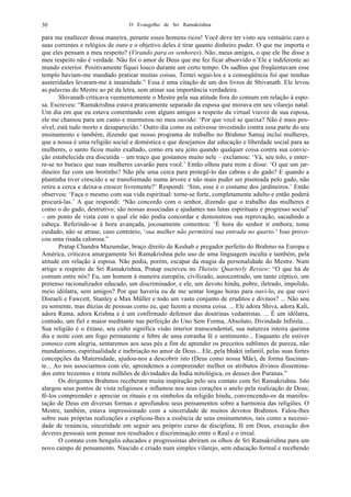 O Evangelho de Sri Ramakrishna30
para me enaltecer dessa maneira, perante esses homens ricos! Você deve ter visto seu vestuário caro e
suas correntes e relógios de ouro e o objetivo deles é tirar quanto dinheiro puder. O que me importa o
que eles pensam a meu respeito? (Virando para os senhores). Não, meus amigos, o que ele lhe disse a
meu respeito não é verdade. Não foi o amor de Deus que me fez ficar absorvido n’Ele e indiferente ao
mundo exterior. Positivamente fiquei louco durante um certo tempo. Os sadhus que freqüentavam esse
templo haviam-me mandado praticar muitas coisas. Tentei segui-los e a conseqüência foi que minhas
austeridades levaram-me à insanidade.” Essa é uma citação de um dos livros de Shivanath. Ele levou
as palavras do Mestre ao pé da letra, sem atinar sua importância verdadeira.
Shivanath criticava veementemente o Mestre pela sua atitude fora do comum em relação à espo-
sa. Escreveu: “Ramakrishna estava praticamente separado da esposa que morava em seu vilarejo natal.
Um dia em que eu estava comentando com alguns amigos a respeito da virtual viuvez de sua esposa,
ele me chamou para um canto e murmurou no meu ouvido: ‘Por que você se queixa? Não é mais pos-
sível; está tudo morto e desaparecido.’ Outro dia como eu estivesse investindo contra essa parte do seu
ensinamento e também, dizendo que nosso programa de trabalho no Brahmo Samaj inclui mulheres,
que a nossa é uma religião social e doméstica e que desejamos dar educação e liberdade social para as
mulheres, o santo ficou muito exaltado, como era seu jeito quando qualquer coisa contra sua convic-
ção estabelecida era discutida – um traço que gostamos muito nele – exclamou: ‘Vá, seu tolo, e enter-
re-se no buraco que suas mulheres cavarão para você.’ Então olhou para mim e disse: ‘O que um jar-
dineiro faz com um brotinho? Não põe uma cerca para protegê-lo das cabras e do gado? E quando a
plantinha tiver crescido e se transformado numa árvore e não mais puder ser pisoteada pelo gado, não
retira a cerca e deixa-a crescer livremente?’ Respondi: ‘Sim, esse é o costume dos jardineiros.’ Então
observou: ‘Faça o mesmo com sua vida espiritual: torne-se forte, completamente adulto e então poderá
procurá-las.’ A que respondi: ‘Não concordo com o senhor, dizendo que o trabalho das mulheres é
como o do gado, destrutivo; são nossas associadas e ajudantes nas lutas espirituais e progresso social’
– um ponto de vista com o qual ele não podia concordar e demonstrou sua reprovação, sacudindo a
cabeça. Referindo-se à hora avançada, jocosamente comentou: ‘É hora do senhor ir embora; tome
cuidado, não se atrase, caso contrário, ‘sua mulher não permitirá sua entrada no quarto.’ Isso provo-
cou uma risada calorosa.”
Pratap Chandra Mazumdar, braço direito de Keshab e pregador perfeito do Brahmo na Europa e
América, criticava amargamente Sri Ramakrishna pelo uso de uma linguagem inculta e também, pela
atitude em relação à esposa. Não podia, porém, escapar da magia da personalidade do Mestre. Num
artigo a respeito de Sri Ramakrishna, Pratap escreveu no Theistic Quarterly Review: “O que há de
comum entre nós? Eu, um homem à maneira européia, civilizado, autocentrado, um tanto céptico, um
pretenso racionalizador educado, um discriminador, e ele, um devoto hindu, pobre, iletrado, impolido,
meio idólatra, sem amigos? Por que haveria eu de me sentar longas horas para ouvi-lo, eu que ouvi
Disraeli e Fawcett, Stanley e Max Müller e todo um vasto conjunto de eruditos e divinos? ... Não sou
eu somente, mas dúzias de pessoas como eu, que fazem a mesma coisa. ... Ele adora Shiva, adora Kali,
adora Rama, adora Krishna e é um confirmado defensor das doutrinas vedantistas. ... É um idólatra,
contudo, um fiel e maior meditante nas perfeição do Uno Sem Forma, Absoluto, Divindade Infinita....
Sua religião é o êxtase, seu culto significa visão interior transcendental, sua natureza inteira queima
dia e noite com um fogo permanente e febre de uma estranha fé e sentimento... Enquanto ele estiver
conosco com alegria, sentaremos aos seus pés a fim de aprender os preceitos sublimes de pureza, não
mundanismo, espiritualidade e inebriação no amor de Deus... Ele, pela bhakti infantil, pelas suas fortes
concepções da Maternidade, ajudou-nos a descobrir isto (Deus como nossa Mãe), de forma fascinan-
te... Ao nos associarmos com ele, aprendemos a compreender melhor os atributos divinos dissemina-
dos entre trezentos e trinta milhões de divindades da Índia mitológica, os deuses dos Puranas.”
Os dirigentes Brahmos receberam muita inspiração pelo seu contato com Sri Ramakrishna. Isto
alargou seus pontos de vista religiosos e inflamou nos seus corações o anelo pela realização de Deus;
fê-los compreender e apreciar os rituais e os símbolos da religião hindu, convencendo-os da manifes-
tação de Deus em diversas formas e aprofundou seus pensamentos sobre a harmonia das religiões. O
Mestre, também, estava impressionado com a sinceridade de muitos devotos Brahmos. Falou-lhes
sobre suas próprias realizações e explicou-lhes a essência de seus ensinamentos, tais como a necessi-
dade de renúncia, sinceridade em seguir seu próprio curso de disciplina, fé em Deus, execução dos
deveres pessoais sem pensar nos resultados e discriminação entre o Real e o irreal.
O contato com bengalis educados e progressistas abriram os olhos de Sri Ramakrishna para um
novo campo de pensamento. Nascido e criado num simples vilarejo, sem educação formal e recebendo
 