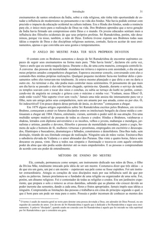 Introdução 31
ensinamentos de santos ortodoxos da Índia, sobre a vida religiosa, não tinha tido oportunidade de es-
tudar a influência do modernismo no pensamento e na vida dos hindus. Não havia podido estimar com
precisão o impacto da educação ocidental na cultura indiana. Era o Hindu dos hindus, sendo a renúncia
para ele, o único meio para a realização de Deus na vida. Dos Brahmos aprendeu que a nova geração
da Índia havia firmado um compromisso entre Deus e o mundo. Os jovens educados sentiam mais a
influência dos filósofos ocidentais do que seus próprios profetas. Sri Ramakrishna, porém, não desa-
nimou, porque via nisso, também, a mão de Deus. Embora tivesse exposto aos Brahmos todas suas
idéias a respeito de Deus e das disciplinas religiosas austeras, contudo, fazia-os aceitar de seus ensi-
namentos, apenas o que convinha aos seus gostos e temperamentos.
O ANELO DO MESTRE PARA TER SEUS PRÓPRIOS DEVOTOS
O contato com os Brahmos aumentou o desejo de Sri Ramakrishna de encontrar aspirantes ca-
pazes de seguir seus ensinamentos na forma mais pura. “Não havia limite”, declarou ele certa vez,
“para o anelo que eu sentia naquela época. Durante o dia, de uma certa maneira, conseguia controlá-lo.
A conversa das pessoas de mentalidade mundana me irritava e esperava com ansiedade, o dia em que
meus próprios amados companheiros chegariam. Esperava encontrar consolo, conversando com eles e
contando-lhes minhas próprias realizações. Qualquer pequeno incidente fazia-me lembrar deles e pen-
samentos sobre eles tomavam-me totalmente. Já estava mesmo planejado o que diria a um ou daria a
outro etc. Ao terminar o dia, não podia mais controlar meus sentimentos. O pensamento de que mais
um dia havia se passado e eles não haviam chegado, oprimia-me. Quando, durante o serviço da tarde,
os templos soavam com o tocar dos sinos e conchas, eu subia ao terraço do kuthi no jardim, contor-
cendo-me de angústia no coração e gritava com o máximo e minha voz: ‘Venham, meus filhos! Ó,
onde estão vocês? Não suporto viver sem vocês.’ Jamais uma mãe ansiou tão intensamente para ver o
filho, nem um amigo pelos seus companheiros, nem um amante por sua amada, como eu por eles. Ó,
foi indescritível! Um pouco depois desse período de ânsia, os devotos 8
começaram a chegar.
Em 1879 alguns artigos esporádicos sobre Sri Ramakrishna escritos pelos Brahmos, em revista
Brahmo, começaram a atrair os futuros discípulos entre os intelectuais bengalis da classe média e con-
tinuaram a chegar até 1884. Outros, entretanto, vieram, sentindo o poder sutil de sua atração. Era uma
multidão sempre mutável de pessoas de todas as classes e credos: Hindus e Brahmos, vaishnavas e
shaktas, letrados com diploma universitário e os incultos, velhos e jovens, maharajas e mendigos, jor-
nalistas e artistas, pundits e devotos, filósofos e pessoas de mentalidade mundana, jnanis e yogis, ho-
mens de ação e homens de fé, mulheres virtuosas e prostitutas, empregados em escritório e desocupa-
dos, filantropos e buscadores, dramaturgos e bêbados, construtores e demolidores. Deu-lhes tudo, sem
distinção, tirando do seu ilimitado estoque de realização. Ninguém saía de mãos vazias. Ensinava-lhes
a sabedoria elevada da Vedanta e o amor abrasador dos Puranas. Das vinte e quatro horas, falava sem
descanso ou pausa, vinte. Dava a todos sua simpatia e iluminação e tocava-os com aquele estranho
poder da alma que não podia senão derreter até os mais empedernidos. E as pessoas o compreendiam
de acordo com seu poder de entendimento.
MÉTODO DE ENSINO DO MESTRE
Ele, contudo, permaneceu como sempre, um instrumento dedicado nas mãos de Deus, o filho
da Divina Mãe, totalmente intocado pela idéia de ser um mestre. Costumava dizer que três idéias – a
de que era um guru, um pai e um mestre – espetavam sua pele como se fosse espinhos. Foi um instru-
tor extraordinário. Atingia os corações de seus discípulos mais por sua influência sutil do que por
ações ou palavras. Jamais proclamou-se o fundador de uma religião ou organizador de uma seita. Foi,
porém, um dínamo religioso. Foi o contestador de todas as religiões e credos. Era um jardineiro expe-
riente, que prepara o solo e remove as ervas daninhas, sabendo que as plantas vão crescer devido ao
poder inerente das sementes, dando a cada uma, flores e frutos apropriados. Jamais impôs suas idéias a
ninguém. Compreendia as limitações das pessoas e trabalhava em cima do princípio segundo o qual, o
que é bom para um pode ser mau para o outro. Possuía o poder incomum de conhecer as mentes dos
8
O termo é usado de maneira geral no texto para denotar uma pessoa devotada a Deus, um adorador do Deus Pessoal, ou um
seguidor do caminho do amor. Um devoto de Sri Ramakrishna é aquele que é dedicado a Sri Ramakrishna e segue seus ensi-
namentos. A palavra “discípulo”, quando usada em conexão com Sri Ramakrishna é aquele que foi iniciado na vida espiritual
por Sri Ramakrishna e que o considera seu guru.
 