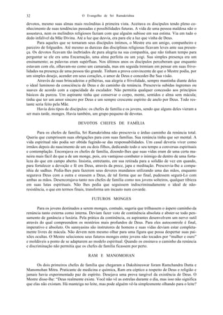 O Evangelho de Sri Ramakrishna32
devotos, mesmo suas almas mais recônditas à primeira vista. Aceitava os discípulos tendo pleno co-
nhecimento de suas tendências passadas e possibilidades futuras. A vida de uma pessoa maldosa não o
assustava, nem os melindres religiosos faziam com que alguém subisse em sua estima. Via em tudo o
dedo infalível da Mãe Divina. Até a luz que desvia, era para ele a luz que vinha de Deus.
Para aqueles que se tornaram seus discípulos íntimos, o Mestre era um amigo, companheiro e
parceiro de folguedos. Até mesmo as durezas das disciplinas religiosas ficavam leves ante sua presen-
ça. Os devotos ficavam tão inebriados de pura alegria na sua companhia, que não tinham tempo para
perguntar se ele era uma Encarnação, uma alma perfeita ou um yogi. Sua simples presença era um
ensinamento; as palavras eram supérfluas. Nos últimos anos os discípulos perceberam que enquanto
estavam com ele, olhavam-no como um camarada, mas em seguida tremiam em pensar em suas frivo-
lidades na presença de uma pessoa tão grande. Tinham a prova convincente de que o Mestre podia, por
um simples desejo, acender em seus corações, o amor de Deus e conceder-lhe Sua visão.
Através de suas brincadeiras e pilhérias, sua alegria e frivolidade, sempre mantinha diante deles
o ideal luminoso da consciência de Deus e do caminho da renúncia. Prescrevia subidas íngremes ou
suaves de acordo com a capacidade do escalador. Não permitia qualquer concessão aos princípios
básicos da pureza. Um aspirante tinha que conservar o corpo, mente, sentidos e alma sem mácula;
tinha que ter um amor sincero por Deus e um sempre crescente espírito de anelo por Deus. Todo res-
tante seria feito pela Mãe.
Havia dois tipos de discípulos: os chefes de família e os jovens, sendo que alguns deles vieram a
ser mais tarde, monges. Havia também, um grupo pequeno de devotas.
DEVOTOS CHEFES DE FAMÍLIA
Para os chefes de família, Sri Ramakrishna não prescrevia o árduo caminho da renúncia total.
Queria que cumprissem suas obrigações para com suas famílias. Sua renúncia tinha que ser mental. A
vida espiritual não podia ser obtida fugindo-se das responsabilidades. Um casal deveria viver como
irmãos depois do nascimento de um ou dois filhos, dedicando todo o seu tempo a conversas espirituais
e contemplação. Encorajava os chefes de família, dizendo-lhes que suas vidas eram de uma certa ma-
neira mais fácil do que a de um monge, pois, era vantajoso combater o inimigo de dentro de uma forta-
leza do que em campo aberto. Insistia, entretanto, em sua retirada para a solidão de vez em quando,
para fortalecer a devoção e fé em Deus, através da prece, japa e meditação. Prescrevia-lhe a compa-
nhia de sadhus. Pedia-lhes para fazerem seus deveres mundanos utilizando uma das mãos, enquanto
segurava Deus com a outra e orassem a Deus, de tal forma que ao final, pudessem segurá-Lo com
ambas as mãos. Desencorajava tanto nos chefes de família como nos jovens solteiros, qualquer tibieza
em suas lutas espirituais. Não lhes pedia que seguissem indiscriminadamente o ideal de não-
resistência, o que em termos finais, transforma um incauto num covarde.
FUTUROS MONGES
Para os jovens destinados a serem monges, contudo, sugeria que trilhassem o áspero caminho da
renúncia tanto externa como interna. Deviam fazer voto de continência absoluta e abster-se todo pen-
samento de ganância e luxúria. Pela prática da continência, os aspirantes desenvolvem um nervo sutil
através do qual compreendem os mistérios mais profundos de Deus. Para eles autocontrole é final,
imperativo e absoluto. Os sannyasins são instrutores de homens e suas vidas deviam estar completa-
mente livres de mácula. Não devem nem mesmo olhar para uma figura que possa despertar suas pai-
xões ocultas. O Mestre selecionou seus futuros monges entre jovens não tocados por “mulher e ouro”
e moldáveis a ponto de se adaptarem ao modelo espiritual. Quando os ensinava o caminho da renúncia
e discriminação não permitia que os chefes de família ficassem por perto.
RAM E MANOMOHAN
Os dois primeiros chefes de família que chegaram a Dakshineswar foram Ramchandra Dutta e
Manomohan Mitra. Praticante de medicina e química, Ram era céptico a respeito de Deus e religião e
jamais havia experimentado paz de espírito. Desejava uma prova tangível da existência de Deus. O
Mestre disse-lhe: “Deus realmente existe. Você não vê as estrelas durante o dia, mas isso não significa
que elas não existam. Há manteiga no leite, mas pode alguém vê-la simplesmente olhando para o leite?
 
