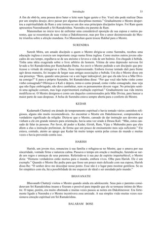 Introdução 33
A fim de obtê-la, uma pessoa deve bater o leite num lugar quieto e frio. Você não pode realizar Deus
por um simples desejo; deve passar por algumas disciplinas mentais.” Gradualmente o Mestre desper-
tou a espiritualidade de Ram e este tornou-se um dos seus principais discípulos leigos. Foi Ram quem
apresentou Narendranath a Sri Ramakrishna. Narendra era parente de Ram.
Manomohan no início teve de enfrentar uma considerável oposição de sua esposa e outros pa-
rentes, que se ressentiam de suas visitas a Dakshineswar, mas por fim o amor desinteressado do Mes-
tre triunfou sobre a afeição mundana. Foi Manomohan quem trouxe Rakhal para o Mestre.
SURENDRA
Suresh Mitra, um amado discípulo a quem o Mestre dirigia-se como Surendra, recebeu uma
educação inglesa e exercia um importante cargo numa firma inglesa. Como muitos outros jovens edu-
cados do seu tempo, orgulhava-se de seu ateísmo e levava a vida de um boêmio. Era chegado à bebida.
Tinha uma idéia exagerada sobre o livre arbítrio do homem. Vítima de uma depressão nervosa foi
levado a Sri Ramakrishna por Ramchandra Dutta. Ao ouvir o Mestre pedindo a um discípulo que pra-
ticasse a virtude de entregar-se a Deus, ficou impressionado. Embora tivesse tentado dali para frente
agir dessa manaira, foi incapaz de largar suas antigas associações e bebida. Um dia o Mestre disse em
sua presença: “Bem, quando uma pessoa vai a um lugar indesejável, por que ela não leva a Mãe Divi-
na consigo?” E para o próprio Surendra, Sri Ramakrishna disse: “Por que você não bebe vinho como
vinho consagrado? Ofereça-o à Kali e depois, tome-o como prasad, como vinho consagrado, mas veja
que não fique embriagado; não deve cambalear, nem os pensamentos devem vagar. No princípio senti-
rá uma agitação comum, mas logo experimentará exaltação espiritual.” Gradualmente sua vida inteira
modificou-se. O Mestre designou-o como um daqueles comissionados pela Mãe Divina, para bancar a
maior parte de suas despesas. A bolsa de Surendra estava sempre aberta para o conforto do Mestre.
KEDAR
Kedarnath Chatterji era dotado de temperamento espiritual e havia tentado vários caminhos reli-
giosos, alguns não muito recomendáveis. Ao encontrar o Mestre em Dakshineswar, compreendeu o
verdadeiro significado da religião. Dizia-se que o Mestre, cansado de dar instrução aos devotos que
vinham a ele em grande número para orientação, havia uma vez orado à Deusa Kali: “Mãe, estou can-
sado de falar às pessoas. Por favor, dê poder a Kedar, Girish, Ram, Vijay e Mahendra para que eles
dêem a elas a instrução preliminar, de forma que um pouco de ensinamento meu seja suficiente.” Ele
estava, contudo, atento ao apego que Kedar há muito tempo sentia pelas coisas do mundo e muitas
vezes o havia prevenido contra isso.
HARISH
Harish, um jovem rico, renunciou à sua família e refugiou-se no Mestre, que o amava por sua
sinceridade, vontade firme e natureza calma. Passava o tempo em oração e meditação, fazendo-se sur-
do aos rogos e ameaças de seus parentes. Referindo-se à sua paz de espírito imperturbável, o Mestre
dizia: “Homens verdadeiros estão mortos para o mundo, embora vivos. Olhe para Harish. Ele é um
exemplo.” Quando o Mestre lhe pediu para que fosse um pouco mais delicado com sua esposa, Harish
disse-lhe: “O senhor deve me desculpar nesse ponto. Esse não é o lugar para mostrar gentileza. Se eu
for simpático com ela, há a possibilidade de me esquecer do ideal e ser enredado pelo mundo.”
BHAVANATH
Bhavanath Chatterji visitou o Mestre quando ainda era adolescente. Seus pais e parentes consi-
deravam Sri Ramakrishna insano e fizeram o possível para impedir que ele se tornasse íntimo do Mes-
tre. O rapaz, porém, era muito obstinado e muitas vezes passou as noites em Dakshineswar. Era forte-
mente ligado a Narendra e o Mestre incentivava essa amizade. A sua simples visão muitas vezes oca-
sionava emoção espiritual em Sri Ramakrishna.
BALARAM BOSE
 