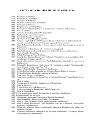 CRONOLOGIA DA VIDA DE SRI RAMAKRISHNA
1775 Nascimento de Khudiram.
1791 Nascimento de Chandra Devi.
1805 Nascimento de Ramkumar.
1814 Khudiram estabelece-se em Kamarpukur.
1826 Nascimento de Rameswar.
1835 Peregrinação de Khudiram a Gaya.
1836 Nascimento de Sri Ramakrishna, 18 de fevereiro, mais ou menos às 5:15 da manhã.
1843 Morte de Khudiram.
1845 Cerimônia do cordão sagrado de Sri Ramakrishna.
1850 Ramkumar abre sua escola em Calcutá.
1852 Sri Ramakrishna vem para Calcutá.
1853 Nascimento da Santa Mãe, 22 de dezembro.
1855 Fundado o templo de Kali em Dakshineswar. Hriday em Dakshineswar. Sri Ramakrishna é
nomeado sacerdote do templo de Vishnu e em seguida, do templo de Kali.
1856 Morte de Ramkumar. Realização de Deus e o primeiro estado de intoxicação divina de Sri
Ramakrishna.
1857 Tratamento de Sri Ramakrishna sob a orientação de Gangaprasad.
1858 Haladhari torna-se sacerdote em Dakshineswar. Sri Ramakrishna vai para Kamarpukur.
1859 Casamento de Sri Ramakrishna.
1860 Volta a Dakshineswar. Visão de Mathur.
1861 Morte da Rani Rasmani. Encontro com Brahmani. Prática tântrica sob a orientação da Brah-
mani. Loucura divina pela segunda vez.
1863 Fim da prática tântrica. Encontro com o Pundit Padmalochan. Chandra Devi vem viver em
Dakshineswar.
1864 Prática de Sri Ramakrishna do vatsalya bhava sob a orientação de Jatadhari. Prática do madhur
bhava. Iniciação em sannyas por Tota Puri.
1865 Akshay substitui Haladhari. Totapuri deixa Dakshineswar.
1866 Sri Ramakrishna no plano advaita durante seis meses. Doença. Prática do islamismo.
1867 Sri Ramakrishna em Kamarpukur. A partida da Brahmani.
1868 Peregrinação. Encontro com Gangama.
1870 Peregrinação com Mathur. Sri Ramakrishna no Colootola Harisabha. Visita a Kalna e Navad-
vip.
1871 Morte de Mathur.
1872 Primeira visita da Santa Mãe a Dakshineswar. O Shodasi Puja.
1873 Morte de Rameswar.
1874 A Santa Mãe de novo em Dakshineswar.
1875 A primeira visita de Sri Ramakrishna a Keshab Chandra Sen.
1876 Morte de Chandra Devi.
1877-78 Relacionamento com Keshab. Terceira visita da Santa Mãe a Dakshineswar.
1879 Começa a chegada dos discípulos.
1880 Última visita a Kamarpukur. Encontro com Rakhal e Narendranath.
1881 Demissão de Hriday. Encontro com Rakhal e Narendranath.
1882 Visita ao Pundit Vidyasagar. A Santa Mãe novamente em Dakshineswar.
1884 Morte de Keshab. Encontro com Pundit Shashadhar. Gopal Ma. A Santa mãe vem viver defi-
nitivamente em Dakshineswar.
1885 Última visita a Panihati. Doença e mudança para Syampukur. Ligação com Dr. Sarkar. Mu-
dança para Cossipore.
1886 Tratamento em Cossipore. Organização dos discípulos. Mahasamadhi. 16 de agosto, dois mi-
nutos depois de uma hora da manhã.
 