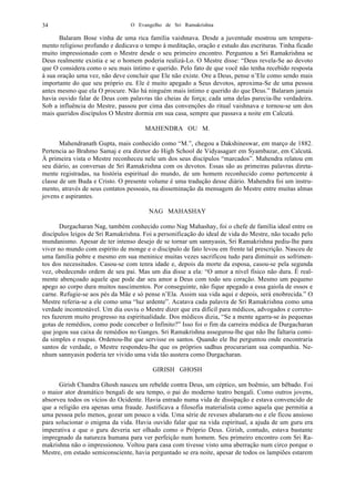 O Evangelho de Sri Ramakrishna34
Balaram Bose vinha de uma rica família vaishnava. Desde a juventude mostrou um tempera-
mento religioso profundo e dedicava o tempo à meditação, oração e estudo das escrituras. Tinha ficado
muito impressionado com o Mestre desde o seu primeiro encontro. Perguntou a Sri Ramakrishna se
Deus realmente existia e se o homem poderia realizá-Lo. O Mestre disse: “Deus revela-Se ao devoto
que O considera como o seu mais íntimo e querido. Pelo fato de que você não tenha recebido resposta
à sua oração uma vez, não deve concluir que Ele não existe. Ore a Deus, pense n’Ele como sendo mais
importante do que seu próprio eu. Ele é muito apegado a Seus devotos, aproxima-Se de uma pessoa
antes mesmo que ela O procure. Não há ninguém mais íntimo e querido do que Deus.” Balaram jamais
havia ouvido falar de Deus com palavras tão cheias de força; cada uma delas parecia-lhe verdadeira.
Sob a influência do Mestre, passou por cima das convenções do ritual vaishnava e tornou-se um dos
mais queridos discípulos O Mestre dormia em sua casa, sempre que passava a noite em Calcutá.
MAHENDRA OU M.
Mahendranath Gupta, mais conhecido como “M.”, chegou a Dakshineswar, em março de 1882.
Pertencia ao Brahmo Samaj e era diretor do High School de Vidyasagarr em Syambazar, em Calcutá.
À primeira vista o Mestre reconheceu nele um dos seus discípulos “marcados”. Mahendra relatou em
seu diário, as conversas de Sri Ramakrishna com os devotos. Essas são as primeiras palavras direta-
mente registradas, na história espiritual do mundo, de um homem reconhecido como pertencente à
classe de um Buda e Cristo. O presente volume é uma tradução desse diário. Mahendra foi um instru-
mento, através de seus contatos pessoais, na disseminação da mensagem do Mestre entre muitas almas
jovens e aspirantes.
NAG MAHASHAY
Durgacharan Nag, também conhecido como Nag Mahashay, foi o chefe de família ideal entre os
discípulos leigos de Sri Ramakrishna. Foi a personificação do ideal de vida do Mestre, não tocado pelo
mundanismo. Apesar de ter intenso desejo de se tornar um sannyasin, Sri Ramakrishna pediu-lhe para
viver no mundo com espírito de monge e o discípulo de fato levou em frente tal prescrição. Nasceu de
uma família pobre e mesmo em sua meninice muitas vezes sacrificou tudo para diminuir os sofrimen-
tos dos necessitados. Casou-se com tenra idade e, depois da morte da esposa, casou-se pela segunda
vez, obedecendo ordem de seu pai. Mas um dia disse a ela: “O amor a nível físico não dura. É real-
mente abençoado aquele que pode dar seu amor a Deus com todo seu coração. Mesmo um pequeno
apego ao corpo dura muitos nascimentos. Por conseguinte, não fique apegado a essa gaiola de ossos e
carne. Refugie-se aos pés da Mãe e só pense n’Ela. Assim sua vida aqui e depois, será enobrecida.” O
Mestre referia-se a ele como uma “luz ardente”. Acatava cada palavra de Sri Ramakrishna como uma
verdade incontestável. Um dia ouviu o Mestre dizer que era difícil para médicos, advogados e correto-
res fazerem muito progresso na espiritualidade. Dos médicos dizia, “Se a mente agarra-se às pequenas
gotas de remédios, como pode conceber o Infinito?” Isso foi o fim da carreira médica de Durgacharan
que jogou sua caixa de remédios no Ganges. Sri Ramakrishna assegurou-lhe que não lhe faltaria comi-
da simples e roupas. Ordenou-lhe que servisse os santos. Quando ele lhe perguntou onde encontraria
santos de verdade, o Mestre respondeu-lhe que os próprios sadhus procurariam sua companhia. Ne-
nhum sannyasin poderia ter vivido uma vida tão austera como Durgacharan.
GIRISH GHOSH
Girish Chandra Ghosh nasceu um rebelde contra Deus, um céptico, um boêmio, um bêbado. Foi
o maior ator dramático bengali de seu tempo, o pai do moderno teatro bengali. Como outros jovens,
absorveu todos os vícios do Ocidente. Havia entrado numa vida de dissipação e estava convencido de
que a religião era apenas uma fraude. Justificava a filosofia materialista como aquela que permitia a
uma pessoa pelo menos, gozar um pouco a vida. Uma série de reveses abalaram-no e ele ficou ansioso
para solucionar o enigma da vida. Havia ouvido falar que na vida espiritual, a ajuda de um guru era
imperativa e que o guru deveria ser olhado como o Próprio Deus. Girish, contudo, estava bastante
impregnado da natureza humana para ver perfeição num homem. Seu primeiro encontro com Sri Ra-
makrishna não o impressionou. Voltou para casa com tivesse visto uma aberração num circo porque o
Mestre, em estado semiconsciente, havia perguntado se era noite, apesar de todos os lampiões estarem
 