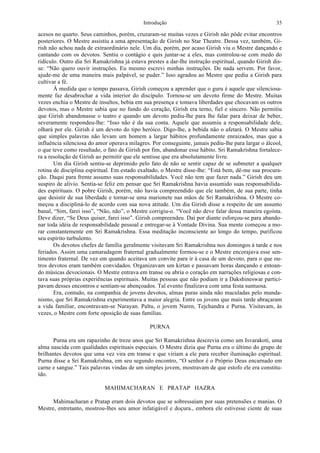 Introdução 35
acesos no quarto. Seus caminhos, porém, cruzaram-se muitas vezes e Girish não pôde evitar encontros
posteriores. O Mestre assistiu a uma apresentação de Girish no Star Theatre. Dessa vez, também, Gi-
rish não achou nada de extraordinário nele. Um dia, porém, por acaso Girish viu o Mestre dançando e
cantando com os devotos. Sentiu o contágio e quis juntar-se a eles, mas controlou-se com medo do
ridículo. Outro dia Sri Ramakrishna já estava prestes a dar-lhe instrução espiritual, quando Girish dis-
se: “Não quero ouvir instruções. Eu mesmo escrevi minhas instruções. De nada servem. Por favor,
ajude-me de uma maneira mais palpável, se puder.” Isso agradou ao Mestre que pediu a Girish para
cultivar a fé.
À medida que o tempo passava, Girish começou a aprender que o guru é aquele que silenciosa-
mente faz desabrochar a vida interior do discípulo. Tornou-se um devoto firme do Mestre. Muitas
vezes enchia o Mestre de insultos, bebia em sua presença e tomava liberdades que chocavam os outros
devotos, mas o Mestre sabia que no fundo do coração, Girish era terno, fiel e sincero. Não permitiu
que Girish abandonasse o teatro e quando um devoto pediu-lhe para lhe falar para deixar de beber,
severamente respondeu-lhe: “Isso não é da sua conta. Aquele que assumiu a responsabilidade dele,
olhará por ele. Girish é um devoto do tipo heróico. Digo-lhe, a bebida não o afetará. O Mestre sabia
que simples palavras não levam um homem a largar hábitos profundamente enraizados, mas que a
influência silenciosa do amor operava milagres. Por conseguinte, jamais pediu-lhe para largar o álcool,
o que teve como resultado, o fato de Girish por fim, abandonar esse hábito. Sri Ramakrishna fortalece-
ra a resolução de Girish ao permitir que ele sentisse que era absolutamente livre.
Um dia Girish sentiu-se deprimido pelo fato de não se sentir capaz de se submeter a qualquer
rotina de disciplina espiritual. Em estado exaltado, o Mestre disse-lhe: “Está bem, dê-me sua procura-
ção. Daqui para frente assumo suas responsabilidades. Você não tem que fazer nada.” Girish deu um
suspiro de alívio. Sentia-se feliz em pensar que Sri Ramakrishna havia assumido suas responsabilida-
des espirituais. O pobre Girish, porém, não havia compreendido que ele também, de sua parte, tinha
que desistir de sua liberdade e tornar-se uma marionete nas mãos de Sri Ramakrishna. O Mestre co-
meçou a discipliná-lo de acordo com sua nova atitude. Um dia Girish disse a respeito de um assunto
banal, “Sim, farei isso”, “Não, não”, o Mestre corrigiu-o. “Você não deve falar dessa maneira egoísta.
Deve dizer, “Se Deus quiser, farei isso”. Girish compreendeu. Daí por diante esforçou-se para abando-
nar toda idéia de responsabilidade pessoal e entregar-se à Vontade Divina. Sua mente começou a mo-
rar constantemente em Sri Ramakrishna. Essa meditação inconsciente ao longo do tempo, purificou
seu espírito turbulento.
Os devotos chefes de família geralmente visitavam Sri Ramakrishna nos domingos à tarde e nos
feriados. Assim uma camaradagem fraternal gradualmente formou-se e o Mestre encorajava esse sen-
timento fraternal. De vez em quando aceitava um convite para ir à casa de um devoto, para o que ou-
tros devotos eram também convidados. Organizavam um kirtan e passavam horas dançando e entoan-
do músicas devocionais. O Mestre entrava em transe ou abria o coração em narrações religiosas e con-
tava suas próprias experiências espirituais. Muitas pessoas que não podiam ir a Dakshineswar partici-
pavam desses encontros e sentiam-se abençoados. Tal evento finalizava com uma festa suntuosa.
Era, contudo, na companhia de jovens devotos, almas puras ainda não maculadas pelo munda-
nismo, que Sri Ramakrishna experimentava a maior alegria. Entre os jovens que mais tarde abraçaram
a vida familiar, encontravam-se Narayan. Paltu, o jovem Naren, Tejchandra e Purna. Visitavam, às
vezes, o Mestre com forte oposição de suas famílias.
PURNA
Purna era um rapazinho de treze anos que Sri Ramakrishna descrevia como um Isvarakoti, uma
alma nascida com qualidades espirituais especiais. O Mestre dizia que Purna era o último do grupo de
brilhantes devotos que uma vez vira em transe e que viriam a ele para receber iluminação espiritual.
Purna disse a Sri Ramakrishna, em seu segundo encontro, “O senhor é o Próprio Deus encarnado em
carne e sangue.” Tais palavras vindas de um simples jovem, mostravam de que estofo ele era constitu-
ído.
MAHIMACHARAN E PRATAP HAZRA
Mahimacharan e Pratap eram dois devotos que se sobressaíam por suas pretensões e manias. O
Mestre, entretanto, mostrou-lhes seu amor infatigável e doçura., embora ele estivesse ciente de suas
 