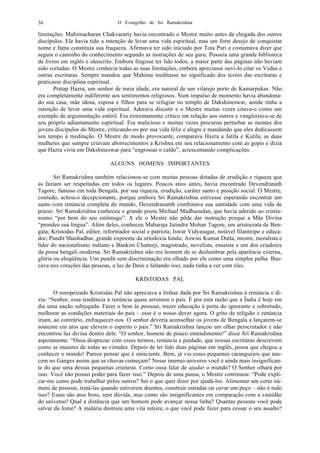 O Evangelho de Sri Ramakrishna36
limitações. Mahimacharan Chakvararty havia encontrado o Mestre muito antes da chegada dos outros
discípulos. Ele havia tido a intenção de levar uma vida espiritual, mas um forte desejo de conquistar
nome e fama constituía sua fraqueza. Afirmava ter sido iniciado por Tota Puri e costumava dizer que
seguia o caminho do conhecimento segundo as instruções de seu guru. Possuía uma grande biblioteca
de livros em inglês e sânscrito. Embora fingisse ter lido todos, a maior parte das páginas não haviam
sido cortadas. O Mestre conhecia todas as suas limitações, embora apreciasse ouvi-lo citar os Vedas e
outras escrituras. Sempre mandou que Mahima meditasse no significado dos textos das escrituras e
praticasse disciplina espiritual.
Pratap Hazra, um senhor de meia idade, era natural de um vilarejo perto de Kamarpukur. Não
era completamente indiferente aos sentimentos religiosos. Num impulso de momento havia abandona-
do sua casa, mãe idosa, esposa e filhos para se refugiar no templo de Dakshineswar, aonde tinha a
intenção de levar uma vida espiritual. Adorava discutir e o Mestre muitas vezes citava-o como um
exemplo de argumentação estéril. Era extremamente crítico em relação aos outros e vangloriava-se de
seu próprio adiantamento espiritual. Era malicioso e muitas vezes procurou perturbar as mentes dos
jovens discípulos do Mestre, criticando-os por sua vida feliz e alegre e mandando que eles dedicassem
seu tempo à meditação. O Mestre de modo provocante, comparava Hazra a Jatila e Kutila, as duas
mulheres que sempre criavam aborrecimentos a Krishna em seu relacionamento com as gopis e dizia
que Hazra vivia em Dakshineswar para “engrossar o caldo”, acrescentando complicações.
ALGUNS HOMENS IMPORTANTES
Sri Ramakrishna também relacionou-se com muitas pessoas dotadas de erudição e riqueza que
as faziam ser respeitadas em todos os lugares. Poucos anos antes, havia encontrado Devendranath
Tagore, famoso em toda Bengala, por sua riqueza, erudição, caráter santo e posição social. O Mestre,
contudo, achou-o decepcionante, porque embora Sri Ramakrishna estivesse esperando encontrar um
santo com renúncia completa do mundo, Devendrananth combinava sua santidade com uma vida de
prazer. Sri Ramakrishna conheceu o grande poeta Michael Madhusudan, que havia aderido ao cristia-
nismo “por bem do seu estômago”. A ele o Mestre não pôde dar instrução porque a Mãe Divina
“prendeu sua língua”. Além deles, conheceu Maharaja Jatindra Mohan Tagore, um aristocrata de Ben-
gala; Kristodas Pal, editor, reformador social e patriota; Iswar Vidyasagar, notável filantropo e educa-
dor; Pundit Shashadhar, grande expoente da ortodoxia hindu; Aswini Kumar Dutta, mestre, moralista e
líder do nacionalismo indiano e Bankim Chatterji, magistrado, novelista, ensaísta e um dos criadores
da prosa bengali moderna. Sri Ramakrishna não era homem de se deslumbrar pela aparência externa,
glória ou eloqüência. Um pundit sem discriminação era olhado por ele como uma simples palha. Bus-
cava nos corações das pessoas, a luz de Deus e faltando isso, nada tinha a ver com eles.
KRISTODAS PAL
O europeizado Kristodas Pal não apreciava a ênfase dada por Sri Ramakrishna à renúncia e di-
zia: “Senhor, essa tendência à renúncia quase arruinou o país. É por esta razão que a Índia é hoje em
dia uma nação subjugada. Fazer o bem às pessoas, trazer educação à porta do ignorante e sobretudo,
melhorar as condições materiais do país – esse é o nosso dever agora. O grito de religião e renúncia
iriam, ao contrário, enfraquecer-nos. O senhor deveria aconselhar os jovens de Bengala a lançarem-se
somente em atos que elevem o espírito o país.” Sri Ramakrishna lançou um olhar perscrutador e não
encontrou luz divina dentro dele. “O senhor, homem de pouco entendimento!” disse Sri Ramakrishna
asperamente. “Ousa desprezar com esses termos, renúncia e piedade, que nossas escrituras descrevem
como as maiores de todas as virtudes. Depois de ter lido duas páginas em inglês, pensa que chegou a
conhecer o mundo! Parece pensar que é onisciente. Bem, já viu esses pequenos caranguejos que nas-
cem no Ganges assim que as chuvas começam? Nesse imenso universo você é ainda mais insignifican-
te do que uma dessas pequenas criaturas. Como ousa falar de ajudar o mundo? O Senhor olhará por
isso. Você não possui poder para fazer isso.” Depois de uma pausa, o Mestre continuou: “Pode expli-
car-me como pode trabalhar pelos outros? Sei o que quer dizer por ajudá-los. Alimentar um certo nú-
mero de pessoas, tratá-las quando estiverem doentes, construir estradas ou cavar um poço – não é tudo
isso? Esses são atos bons, sem dúvida, mas como são insignificantes em comparação com a vastidão
do universo! Qual a distância que um homem pode avançar nessa linha? Quantas pessoas você pode
salvar da fome? A malária destruiu uma vila inteira; o que você pode fazer para cessar o seu assalto?
 