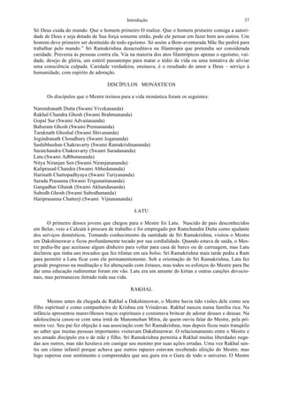 Introdução 37
Só Deus cuida do mundo. Que o homem primeiro O realize. Que o homem primeiro consiga a autori-
dade de Deus e seja dotado de Sua força somente então, pode ele pensar em fazer bem aos outros. Um
homem deve primeiro ser destituído de todo egoísmo. Só assim a Bem-aventurada Mãe lhe pedirá para
trabalhar pelo mundo.” Sri Ramakrishna desacreditava na filantropia que pretendia ser considerada
caridade. Prevenia às pessoas contra ela. Via na maioria dos atos filantrópicos apenas o egoísmo, vai-
dade, desejo de glória, um estéril passatempo para matar o tédio da vida ou uma tentativa de aliviar
uma consciência culpada. Caridade verdadeira, ensinava, é o resultado do amor a Deus – serviço à
humanidade, com espírito de adoração.
DISCÍPULOS MONÁSTICOS
Os discípulos que o Mestre treinou para a vida monástica foram os seguintes:
Narendranath Dutta (Swami Vivekananda)
Rakhal Chandra Ghosh (Swami Brahmananda)
Gopal Sur (Swami Advaitananda)
Baburam Ghosh (Swami Premananda)
Taraknath Ghoshal (Swami Shivananda)
Jogindranath Choudhury (Swami Jogananda)
Sashibhushan Chakravarty (Swami Ramakrishnananda)
Saratchandra Chakravarty (Swami Saradananda)
Latu (Swami Adbhutananda)
Nitya Niranjan Sen (Swami Niranjanananda)
Kaliprasad Chandra (Swami Abhedananda)
Harinath Chattopadhyaya (Swami Turiyananda)
Sarada Prasanna (Swami Trigunatitananda)
Gangadhar Ghatak (Swami Akhandananda)
Subodh Ghosh (Swami Subodhananda)
Hariprasanna Chatterji (Swami Vijnanananda)
LATU
O primeiro desses jovens que chegou para o Mestre foi Latu. Nascido de pais desconhecidos
em Belur, veio a Calcutá à procura de trabalho e foi empregado por Ramchandra Dutta como ajudante
dos serviços domésticos. Tomando conhecimento da santidade de Sri Ramakrishna, visitou o Mestre
em Dakshineswar e ficou profundamente tocado por sua cordialidade. Quando estava de saída, o Mes-
tre pediu-lhe que aceitasse algum dinheiro para voltar para casa de barco ou de carruagem, mas Latu
declarou que tinha uns trocados que fez tilintar em seu bolso. Sri Ramakrishna mais tarde pediu a Ram
para permitir a Latu ficar com ele permanentemente. Sob a orientação de Sri Ramakrishna, Latu fez
grande progresso na meditação e foi abençoado com êxtases, mas todos os esforços do Mestre para lhe
dar uma educação rudimentar foram em vão. Latu era um amante do kirtan e outras canções devocio-
nais, mas permaneceu iletrado toda sua vida.
RAKHAL
Mesmo antes da chegada de Rakhal a Dakshineswar, o Mestre havia tido visões dele como seu
filho espiritual e como companheiro de Krishna em Vrindavan. Rakhal nasceu numa família rica. Na
infância apresentou maravilhosos traços espirituais e costumava brincar de adorar deuses e deusas. Na
adolescência casou-se com uma irmã de Manomohan Mitra, de quem ouviu falar do Mestre, pela pri-
meira vez. Seu pai fez objeção à sua associação com Sri Ramakrishna, mas depois ficou mais tranqüilo
ao saber que muitas pessoas importantes visitavam Dakshineswar. O relacionamento entre o Mestre e
seu amado discípulo era o de mãe e filho. Sri Ramakrishna permitia a Rakhal muitas liberdades nega-
das aos outros, mas não hesitava em castigar seu menino por suas ações erradas. Uma vez Rakhal sen-
tiu um ciúme infantil porque achava que outros rapazes estavam recebendo afeição do Mestre, mas
logo superou esse sentimento e compreendeu que seu guru era o Guru de todo o universo. O Mestre
 