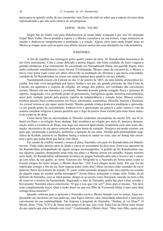 O Evangelho de Sri Ramakrishna38
preocupou-se quando soube de seu casamento, mas ficou aliviado ao saber que a esposa era uma alma
espiritualizada e que não seria entrave ao seu progresso.
GOPAL MAIS VELHO
Gopal Sur de Sinthi veio para Dakshineswar já numa idade avançada e por isso foi chamado
Gopal Mais Velho. Havia perdido a esposa e o Mestre consolou-o na sua tristeza. Logo renunciou ao
mundo e dedicou-se integralmente à meditação e à oração. Alguns anos mais tarde Gopal doou ao
Mestre as roupas ocres com as quais esse último iniciou muitos dos seus discípulos na vida monástica.
NARENDRA
A fim de espalhar sua mensagem pelos quatro cantos da terra, Sri Ramakrishna necessitava de
um forte instrumento. Com o corpo delicado e pernas frágeis, não tinha condição de fazer viagens a
grandes distâncias. Esse instrumento foi encontrado em Narendranath Dutta, seu querido Naren, mais
tarde conhecido mundialmente como Swami Vivekananda. Mesmo antes de encontrá-lo, o Mestre o
havia visto numa visão como um sábio, absorvido na meditação do Absoluto e que havia concordado,
a pedido de Sri Ramakrishna em tomar um corpo humano para ajudá-lo em seu trabalho.
Narendranath nasceu em Calcutá no dia 12 de janeiro de 1863, de uma família aristocrática ka-
yastha. Sua mãe vivia mergulhada nos épicos hindus e seu pai, um grande promotor da Alta Corte de
Calcutá, era agnóstico a respeito de religião, um amigo dos pobres, um zombador das convenções
sociais. Mesmo em sua meninice e juventude, Narendra possuía grande coragem física e presença de
espírito, imaginação viva, profundo poder de pensamento, inteligência aguda, memória extraordinária,
amor pela verdade, paixão pela pureza, espírito de independência e coração terno. Músico exímio,
também possuía bons conhecimentos em física, astronomia, matemática, filosofia, história e literatura.
Ao crescer tornou-se um rapaz muito bonito. Mesmo quando criança praticava meditação e apresenta-
va um grande poder de concentração. Embora livre e apaixonado em palavra e ação, tomou o voto de
austera castidade religiosa e jamais permitiu que o fogo da pureza fosse extinto pela mais tênue mácu-
la do corpo ou da alma.
Como havia lido na universidade os filósofos ocidentais racionalistas do século XX, sua fé in-
fantil em Deus e na religião ficou abalada. Não acreditava na religião por mera fé; desejava demons-
tração sobre a existência de Deus, mas logo sua natureza apaixonada, insatisfeita com uma mera abs-
tração, necessitava de um apoio concreto para suas horas de tentação. Desejava um poder externo, um
guru que, encarnando a perfeição, acalmaria a agitação de sua alma. Atraído pela personalidade mag-
nética de Keshab, juntou-se ao Brahmo Samaj e tornou-se cantor no coro, mas no Samaj não encon-
trou o guru que podia dizer que havia visto Deus.
Em estado de conflito mental e tortura d’alma, Narendra veio para Sri Ramakrishna em Dakshi-
neswar. Tinha então dezoito anos de idade e estava no secundário há dois anos. Entrou no aposento de
Sri Ramakrishna acompanhado de alguns amigos inconseqüentes. A pedido de Sri Ramakrishna can-
tou algumas canções, despejando nelas toda sua alma e o Mestre entrou em samadhi. Alguns minutos
mais tarde, Sri Ramakrishna subitamente levantou-se, pegou Narendra pela mão e levou-o até a varan-
da com telas, de seu quarto, ao norte. Estavam sós. Dirigindo-se a Narendra de forma terna, como se
fossem amigos há muito tempo, o Mestre disse-lhe: “Ah! Você chegou muito tarde. Por que foi tão
indelicado comigo a fim de me fazer esperar todos esses dias? Meus ouvidos estão cansados de ouvir
palavras fúteis dos homens do mundo. Ó, como venho ansiando despejar todo meu espírito no coração
de alguém capaz de receber minha mensagem!” Assim falava, soluçando o tempo todo. Então, de pé
defronte de Narendra, com as mãos postas, dirigiu-se ao jovem como Narayana, nascido na terra a fim
de remover a miséria da humanidade. Segurando a mão de Narendra, pediu-lhe para voltar sozinho e
brevemente. Narendra estava estarrecido, “O que é isso que vim ver?” disse para si mesmo. “Ele deve
estar completamente louco. Qual a razão disso, eu que sou filho de Viswanath Dutta. Como ousa falar
comigo dessa maneira?”
Quando voltaram para o aposento e Narendra ouviu o Mestre falando com os outros, ficou sur-
preendido em encontrar em suas palavras, uma lógica interior, uma sinceridade admirável e uma prova
convincente de sua espiritualidade. Em resposta à pergunta de Narendra, “Senhor, já viu Deus?” O
Mestre disse: “Sim, Vi-O e de forma mais tangível do que vejo você. Falei-Lhe de forma mais íntima
do que aquela que estou falando com você.” Continuando o Mestre disse: “Mas, meu filho, quem quer
 
