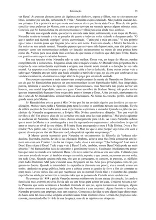 Introdução 39
ver Deus? As pessoas choram jarros de lágrimas por dinheiro, esposa e filhos, mas se chorassem por
Deus, somente por um dia, certamente O veria.” Narendra estava extasiado. Não poderia duvidar des-
sas palavras. Era a primeira vez que ouvia um homem dizer que havia visto Deus. Mas ele não podia
conciliar essas palavras do Mestre, com a cena que ocorrera na varanda apenas alguns minutos atrás.
Concluiu que Sri Ramakrishna era um monomaníaco e voltou para casa ainda mais confuso.
Durante sua segunda visita, que ocorreu um mês mais tarde, subitamente, a um toque do Mestre,
Narendra sentiu-se tomado e viu as paredes do quarto e tudo em volta rodando e desaparecendo. “O
que o senhor está fazendo comigo?” gritou aterrorizado. “Tenho pai e mãe em casa.” Vi seu próprio
ego e todo o mundo quase que tragado pelo vazio sem nome. Com uma risada, o Mestre facilmente o
fez voltar ao seu estado normal. Narendra pensou que estivesse sido hipnotizado, mas não pôde com-
preender como um monomaníaco poderia ter lançado encantamento na mente de uma pessoa forte
como ele. Voltou para casa ainda mais confuso do que nunca e resolveu que dali para frente, ficaria
em guarda contra aquele estranho homem.
Em sua terceira visita Narendra não se saiu melhor. Dessa vez, ao toque do Mestre, perdeu
completamente a consciência. Enquanto ainda estava naquele estado, Sri Ramakrishna perguntou-lhe a
respeito de seus antecedentes espirituais e origem, sua missão neste mundo e a duração de sua vida
mortal. As respostas confirmaram o que o Mestre sabia e havia deduzido. Entre outras coisas veio a
saber que Narendra era um sábio que havia atingido a perfeição e que, no dia em que conhecesse sua
verdadeira natureza, abandonaria o corpo através da yoga, por um ato de vontade.
Uns poucos encontros a mais removeram completamente da mente de Narendra os últimos tra-
ços de que Sri Ramakrishna pudesse ser um monomaníaco ou um hipnotizador hábil. Sua integridade,
pureza, renúncia e ausência de egoísmo eram inquestionáveis, mas Narendra não podia aceitar um
homem, um mortal imperfeito, como seu guru. Como membro do Brahmo Samaj, não podia aceitar
que um intermediário humano fosse necessário entre o homem e Deus. Além do mais, abertamente ria
das visões de Sri Ramakrishna, considerando-as alucinações. No fundo do coração, porém, nutria um
grande amor pelo Mestre.
Sri Ramakrishna estava grato à Mãe Divina por lhe ter enviado alguém que duvidava de suas re-
alizações. Muitas vezes pedia a Narendra para testá-lo como os cambistas testam suas moedas. Ele ria
da crítica mordaz de Narendra sobre suas experiências espirituais e samadhi. Quando as palavras sar-
cásticas de Narendra magoavam-no, a Própria Mãe Divina consolava-o, dizendo: “Por que você dá
ouvidos a ele? Em poucos dias ele vai acreditar em cada uma das suas palavras.” Mal podia agüentar
as ausências de Narendra. Muitas vezes chorou amargamente para vê-lo. Às vezes Narendra achava
que o amor do Mestre era constrangedor e um dia repreendeu-o asperamente, advertindo-o de que tal
amor o levaria ao nível de seu objeto. O Mestre ficou amargurado e orou à Mãe Divina. Disse a Na-
rendra: “Seu patife, não vou ouvi-lo nunca mais. A Mãe diz que o amo porque vejo Deus em você e
que no dia em que eu não vir Deus em você, não poderei suportar sua presença.”
O Mestre queria transmitir para Narendra os ensinamentos da filosofia da Vedanta não-
dualista. Narendra, porém, devido à sua educação Brahmo, achava uma blasfêmia considerar um ho-
mem uno com seu Criador. Um dia no templo, rindo, disse a um amigo: “Que bobagem! Esse suco é
Deus! Essa xícara é Deus! Tudo o que vejo é Deus! E nós, também, somos Deus! Nada pode ser mais
absurdo.” Sri Ramakrishna saiu do aposento e gentilmente tocou-o. Fascinado, imediatamente perce-
beu que tudo no mundo era realmente Deus. Um novo universo abriu-se em sua volta. Voltando para
casa num estado de torpor, aí também viu que a comida, o prato, o que comia, as pessoas em sua volta,
era tudo Deus. Quando andava pela rua, viu que as carruagens, os cavalos, as pessoas, os edifícios
eram todos Brahman. Mal pôde executar suas obrigações do dia. Seus pais, preocupados com ele, jul-
garam-no doente. Quando a intensidade da experiência diminuiu um pouco, viu o mundo como um
sonho. Andando na praça pública, batia com a cabeça contra as grades de ferro a fim de constatar se
eram reais. Levou vários dias até que recobrasse seu eu normal. Havia tido o vislumbre das grandes
experiências ainda por ocorrerem e compreendeu que as palavras da Vedanta eram verdadeiras.
No começo de 1884 o pai de Narendra morreu subitamente de um ataque de coração, deixando a
família na mais extrema miséria. Havia seis ou sete bocas para comer em casa. Credores batiam à por-
ta. Parentes que antes aceitavam a bondade ilimitada de seu pai, agora tornaram-se inimigos, alguns
deles mesmo entraram na justiça para tirar de Narendra a casa ancestral. Agora faminto e descalço,
Narendra procurou um emprego, mas sem sucesso. Começou a duvidar se em algum lugar desse mun-
do havia uma tal coisa como simpatia desinteressada. Duas mulheres ricas fizeram-lhe propostas inde-
corosas, prometendo-lhe livrá-lo de sua desgraça, mas ele as rejeitou com desprezo.
 