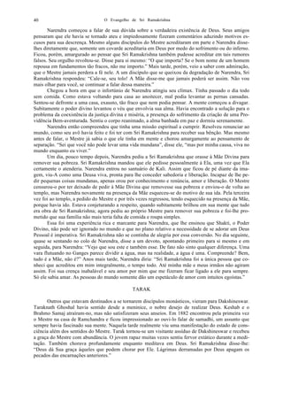 O Evangelho de Sri Ramakrishna40
Narendra começou a falar de sua dúvida sobre a verdadeira existência de Deus. Seus amigos
pensaram que ele havia se tornado ateu e impiedosamente fizeram comentários aduzindo motivos es-
cusos para sua descrença. Mesmo alguns discípulos do Mestre acreditaram em parte e Narendra disse-
lhes diretamente que, somente um covarde acreditaria em Deus por medo do sofrimento ou do inferno.
Ficou, porém, amargurado ao pensar que Sri Ramakrishna também pudesse acreditar em tais rumores
falsos. Seu orgulho revoltou-se. Disse para si mesmo: “O que importa? Se o bom nome de um homem
repousa em fundamentos tão fracos, não me importo.” Mais tarde, porém, veio a saber com admiração,
que o Mestre jamais perdera a fé nele. A um discípulo que se queixou da degradação de Narendra, Sri
Ramakrishna respondeu: “Cale-se, seu tolo! A Mãe disse-me que jamais poderá ser assim. Não vou
mais olhar para você, se continuar a falar dessa maneira.”
Chegou a hora em que o infortúnio de Narendra atingiu seu clímax. Tinha passado o dia todo
sem comida. Como estava voltando para casa ao anoitecer, mal podia levantar as pernas cansadas.
Sentou-se defronte a uma casa, exausto, tão fraco que nem podia pensar. A mente começou a divagar.
Subitamente o poder divino levantou o véu que envolvia sua alma. Havia encontrado a solução para o
problema da coexistência da justiça divina e miséria, a presença do sofrimento da criação de uma Pro-
vidência Bem-aventurada. Sentiu o corpo reanimado, a alma banhada em paz e dormiu serenamente.
Narendra então compreendeu que tinha uma missão espiritual a cumprir. Resolveu renunciar ao
mundo, como seu avô havia feito e foi ter com Sri Ramakrishna para receber sua bênção. Mas mesmo
antes de falar, o Mestre já sabia o que ele tinha em mente e chorou amargamente ao pensamento de
separação. “Sei que você não pode levar uma vida mundana”, disse ele, “mas por minha causa, viva no
mundo enquanto eu viver.”
Um dia, pouco tempo depois, Narendra pediu a Sri Ramakrishna que orasse à Mãe Divina para
remover sua pobreza. Sri Ramakrishna mandou que ele pedisse pessoalmente à Ela, uma vez que Ela
certamente o atenderia. Narendra entrou no santuário de Kali. Assim que ficou de pé diante da ima-
gem, viu-A como uma Deusa viva, pronta para lhe conceder sabedoria e liberação. Incapaz de lhe pe-
dir pequenas coisas mundanas, apenas orou por conhecimento e renúncia, amor e liberação. O Mestre
censurou-o por ter deixado de pedir à Mãe Divina que removesse sua pobreza e enviou-o de volta ao
templo, mas Narendra novamente na presença da Mãe esqueceu-se do motivo de sua ida. Pela terceira
vez foi ao templo, a pedido do Mestre e por três vezes regressou, tendo esquecido na presença da Mãe,
porque havia ido. Estava conjeturando a respeito, quando subitamente brilhou em sua mente que tudo
era obra de Sri Ramakrishna; agora pediu ao próprio Mestre para remover sua pobreza e foi-lhe pro-
metido que sua família não mais teria falta de comida e roupa simples.
Essa foi uma experiência rica e marcante para Narendra, que lhe ensinou que Shakti, o Poder
Divino, não pode ser ignorado no mundo e que no plano relativo a necessidade de se adorar um Deus
Pessoal é imperativa. Sri Ramakrishna não se continha de alegria por essa conversão. No dia seguinte,
quase se sentando no colo de Narendra, disse a um devoto, apontando primeiro para si mesmo e em
seguida, para Narendra: “Vejo que sou este e também esse. De fato não sinto qualquer diferença. Uma
vara flutuando no Ganges parece dividir a água, mas na realidade, a água é uma. Compreende? Bem,
tudo é a Mãe, não é?” Anos mais tarde, Narendra diria: “Sri Ramakrishna foi a única pessoa que co-
nheci que acreditou em mim integralmente, o tempo todo. Até minha mãe e meus irmãos não agiram
assim. Foi sua crença inabalável e seu amor por mim que me fizeram ficar ligado a ele para sempre.
Só ele sabia amar. As pessoas do mundo somente dão um espetáculo de amor com intuitos egoístas.”
TARAK
Outros que estavam destinados a se tornarem discípulos monásticos, vieram para Dakshineswar.
Taraknath Ghoshal havia sentido desde a meninice, o nobre desejo de realizar Deus. Keshab e o
Brahmo Samaj atraíram-no, mas não satisfizeram seus anseios. Em 1882 encontrou pela primeira vez
o Mestre na casa de Ramchandra e ficou impressionado ao ouvi-lo falar de samadhi, um assunto que
sempre havia fascinado sua mente. Naquela tarde realmente viu uma manifestação do estado de cons-
ciência além dos sentidos do Mestre. Tarak tornou-se um visitante assíduo de Dakshineswar e recebeu
a graça do Mestre com abundância. O jovem rapaz muitas vezes sentiu fervor extático durante a medi-
tação. Também chorava profundamente enquanto meditava em Deus. Sri Ramakrishna disse-lhe:
“Deus dá Sua graça àqueles que podem chorar por Ele. Lágrimas derramadas por Deus apagam os
pecados das encarnações anteriores.”
 