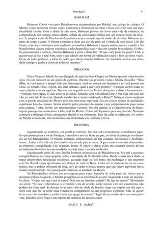 Introdução 41
BABURAM
Baburam Ghosh veio para Dakshineswar acompanhado por Rakhal, seu colega de colégio. O
Mestre, como acontecia muitas vezes, examinou a fisionomia do rapaz e ficou satisfeito com sua espi-
ritualidade latente. Com a idade de oito anos, Baburam pensou em levar uma vida de renúncia, na
companhia de um monge, numa cabana isolada da curiosidade pública por um espesso muro de árvo-
res. A simples visão do Panchavati despertou em seu coração aquele sonho de menino. Baburam era
terno de corpo e alma. O Mestre costumava dizer que ele era puro até o fundo de seus ossos. Um dia
Hazra, com seu costumeiro jeito maldoso, aconselhou Baburam e alguns outros jovens, a pedir a Sri
Ramakrishna alguns poderes espirituais e não desperdiçar suas vidas em simples brincadeiras. O Mes-
tre pressentindo a malícia, chamou Baburam à parte e disse-lhe: “O que você pode me pedir? Tudo o
que possuo já não é seu? Sim, tudo o que adquiri em forma de realização é para o bem de todos vocês.
Deixe de lado, portanto, a idéia de pedir, que afasta criando distância. Ao contrário, realize sua afini-
dade comigo e ganhe a chave de todos os tesouros.”
NIRANJAN
Nitya Niranjan Ghosh foi um discípulo do tipo heróico. Chegou ao Mestre quando tinha dezoito
anos. Era um médium de um grupo de espíritas. Durante sua primeira visita o Mestre disse-lhe: “Meu
filho, se você pensar o tempo todo em fantasmass, você se tornará um fantasma e se você pensar em
Deus, se tornará Deus. Agora, das duas atitudes, qual a que você prefere?” Niranjan cortou todas as
suas relações com os espíritas. Durante sua segunda visita o Mestre abraçou-o e disse afetuosamente:
“Niranjan, meu rapaz, os dias estão se esvaindo. Quando você vai realizar Deus? Sua vida terá sido em
vão, se você não O realizar. Quando vai devotar a mente totalmente a Deus?” Niranjan estava surpreso
com a grande ansiedade do Mestre pelo seu bem-estar espiritual. Era um jovem dotado de qualidades
espirituais fora do comum. Sentia desdém pelos prazeres do mundo e era completamente puro como
uma criança. Tinha, porém, um temperamento violento. Um dia quando ia a Dakshineswar de barco,
alguns passageiros começaram a falar mal do Mestre. Como não ligassem para seu protesto, Niranjan
começou a balançar o bote, ameaçando afundá-lo na correnteza. Isso fez calar os ofensores. Ao contar
ao Mestre o incidente, este recriminou sua inabilidade em controlar a raiva.
JOGINDRA
Jogindranath, ao contrário, era gentil ao extremo. Um dia, sob circunstâncias semelhantes àque-
las que provocaram a ira de Niranjan, controlou a raiva e ficou em paz, ao invés de ameaçar os ofenso-
res de Sri Ramakrishna. O Mestre, tomando conhecimento de sua conduta, recriminou-o profunda-
mente. Assim a falta de um foi considerada virtude para o outro. O guru estava tentando desenvolver
no primeiro, tranqüilidade e no segundo, ânimo. O objetivo desse treino era construir através de um
reconhecimento tático das necessidades de cada caso, o caráter do devoto.
Jogindranath vinha de uma família brahmin aristocrática de Dakshineswar. Seu pai e parentes
compartilhavam da crença popular sobre a santidade de Sri Ramakrishna. Desde a mais tenra idade, o
rapaz desenvolveu tendências religiosas, gastando duas ou três horas em meditação e seu encontro
com Sri Ramakrishna aprofundou seu desejo de realizar Deus. Tinha um verdadeiro horror ao casa-
mento, mas a pedido insistente da mãe, teve de ceder e então, pensou que seu futuro espiritual havia
ficado comprometido. Por conseguinte, manteve-se afastado do Mestre.
Sri Ramakrishna utilizou um estratagema para trazer Jogindra de volta para ele. Assim que o
discípulo entrou no quarto, o Mestre precipitou-se ao encontro do jovem. Segurando a mão do discípu-
lo, disse: “O que tem que você se casou? Não sou eu também, casado? De que ter medo?” Mostrando
seu peito: “Se esse (referindo-se a si próprio) está de acordo, então mesmo cem mil casamentos não
podem lhe fazer mal. Se desejar levar uma vida de chefe de família, traga sua esposa um dia aqui e
farei com que ela se torne uma verdadeira companheira no seu progresso espiritual. Mas se quiser
levar uma vida monástica, então tirarei seu apego ao mundo.” Jogin ficou emudecido com essas pala-
vras. Recebeu nova força e seu espírito de renúncia foi restabelecido.
SASHI E SARAT
 