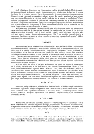 O Evangelho de Sri Ramakrishna42
Sashi e Sarat eram dois primos que vinham de uma piedosa família de Calcutá. Desde tenra ida-
de haviam se juntado ao Brahmo Samaj e tinham estado sob a influência de Keshab Sen. O Mestre
lhes havia dito no primeiro encontro: “Se os tijolos e azulejos forem queimados depois que a marca de
fábrica tiver sido estampada, a marca ficará ali para sempre. De maneira semelhante o homem deve
estar marcado por Deus antes de entrar no mundo. Então ele não se apegará ao mundanismo.” Como
estivesse completamente consciente do curso de suas vidas, pediu-lhes para não se casarem. O Mestre
perguntou a Sashi se ele acreditava em Deus com forma ou em Deus sem forma. Sashi respondeu que
nem mesmo tinha certeza da existência de Deus; assim não poderia falar nem de uma coisa nem de
outra. Essa resposta franca agradou muito ao Mestre.
A alma de Sarat ansiava pela realização completa de Deus. Quando o Mestre lhe perguntou se
havia uma forma particular de Deus que ele desejasse ver, o rapaz disse que gostaria de ver Deus em
todos os seres vivos do mundo, “Mas”, o Mestre objetou, “essa é a última palavra em realização. Não
pode tê-la logo no começo.” Sarat ponderou calmamente, “Não ficarei satisfeito com nada inferior a
este estado. Caminharei ao longo de todo o caminho até que atinja esse estado abençoado.” Sri Ra-
makrishna ficou muito satisfeito.
HARINATH
Harinath tinha levado a vida austera de um brahmachari desde a tenra juventude – banhando-se
no Ganges todos os dias, cozinhando a própria comida, andando antes do sol nascer e recitando o Gita
de cor antes de se levantar. Encontrou no Mestre a encarnação das verdades da Vedanta. Aspirando ser
um seguidor do asceta Shankara, alimentava um grande ódio pelas mulheres. Um dia disse ao Mestre
que não permitia que nem mesmo meninas pequenas se aproximassem dele. O Mestre o repreendeu e
disse: “Você está falando como um tolo. Por que odeia as mulheres? Elas são as manifestações da Mãe
Divina. Olhe-as como sua própria mãe e assim, jamais sentirá sua influência má. Quanto mais você as
odiar, mais cairá nas suas armadilhas.” Hari mais tarde disse que essas palavras mudaram radicalmente
sua atitude em relação às mulheres.
O Mestre conhecia a paixão de Hari pela Vedanta, mas não queria que nenhum de seus discípu-
los se tornasse um asceta seco ou um mero traça de livro. Pediu a Hari para praticar a Vedanta na vida
diária, renunciando ao irreal e seguindo o Real. “Mas não é fácil”, disse Sri Ramakrishna, “realizar o
caráter ilusório do mundo. Apenas o estudo não adianta muito. É necessária a graça de Deus. Mero
esforço pessoal é fútil. Afinal de contas, o homem é uma pequena criatura, de poderes muito limitados,
mas ele pode atingir o impossível se orar a Deus pedindo Sua graça. O Mestre então entoou uma can-
ção em louvor à graça. Hari ficou muito comovido, com lágrimas nos olhos. Mais tarde Hari conse-
guiu atingir uma síntese maravilhosa dos ideais do Deus Pessoal e da Verdade Impessoal.
GANGADHAR
Gangadhar, amigo de Harinath, também levou uma vida estrita de brahmacharya, alimentando-
se de comida vegetariana, feita por suas próprias mãos e dedicando-se ao estudo das escrituras. Encon-
trou o Mestre em 1884 e logo tornou-se membro de seu círculo íntimo. O Mestre elogiava seus hábitos
ascetas e atribuía-os a disciplinas espirituais em vidas passadas. Gangadhar tornou-se um companheiro
íntimo de Narendra.
HARIPRASANNA
Hariprasanna, um estudante secundário, visitou o Mestre na companhia de seus amigos Sashi e
Sarat. Sri Ramakrishna concedeu-lhe grande privilégio, iniciando-o na vida espiritual. Enquanto viveu,
Hariprasanna lembrou-se e conservou o conselho drástico do Mestre: “Mesmo se uma mulher for pura
como ouro e rolar no chão por amor a Deus, é sempre perigoso para um monge, olhar para ela.”
KALI
Kaliprasad visitou o Mestre no final de 1883 dado à prática da meditação e do estudo das escri-
turas. Kali era particularmente interessado em yoga. Sentindo a necessidade de um guru na vida espiri-
tual, veio ao Mestre e foi aceito como discípulo. O jovem possuía uma mentalidade racional e muitas
 