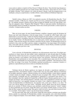 Introdução 43
vezes sentia-se céptico a respeito do Deus Pessoal. O Mestre lhe disse: “Suas dúvidas logo desaparece-
rão. Outros também passaram por esse estado mental. Olhe para Naren. Agora chora ao ouvir o nome
de Radha e Krishna.” Kali começou a ter visões de deuses e deusas. Logo elas desapareceram e, em
meditação, começou a experimentar a vastidão infinita e outros atributos do Brahman Impessoal.
SUBODH
Subodh visitou o Mestre em 1885. Já no primeiro encontro, Sri Ramakrishna disse-lhe: “Você
será bem sucedido. A Mãe diz isso. Aqueles que Elas nos envia, certamente alcançarão a espiritualida-
de.” No segundo encontro o Mestre escreveu algo na língua de Subodh, tocou seu corpo desde o um-
bigo até a garganta e disse: “Desperta, Mãe! Desperta!” Pediu ao rapaz para meditar. Imediatamente a
espiritualidade latente de Subodh foi despertada. Sentiu uma corrente percorrendo a coluna espinal até
o cérebro. A alegria encheu sua alma.
SARADA
Mais um jovem rapaz, de nome Sarada Prasanna, completa o pequeno grupo de discípulos do
Mestre que mais tarde abraçaram a vida de monge errante. A exceção do velho Gopal, todos eram
adolescentes ou um pouco mais. Vinham de famílias bengalis de classe média e a maioria era estudan-
te da escola primária e secundária. Seus pais e familiares haviam planejado para eles carreiras brilhan-
tes no mundo. Vieram a Sri Ramakrishna com os corpos puros, mentes vigorosas e almas não conta-
minadas. Todos haviam nascido com atributos espirituais fora do comum. Sri Ramakrishna aceitou-os
à primeira vista, como seus filhos, parentes, amigos e companheiros. Seu toque mágico fê-los desabro-
char e mais tarde cada um, conforme sua possibilidade, refletiu a vida do Mestre, tornando-os portado-
res de sua mensagem, por terra e mar.
DEVOTAS
Com as devotas, Sri Ramakrishna estabeleceu um relacionamento muito terno. Ele próprio per-
sonificava os traços suaves de uma mulher; estava estabelecido no mais elevado plano da Verdade,
onde não há o menor traço de sexo e sua pureza inata despertava apenas a emoção mais nobre, igual-
mente nos homens e nas mulheres. Suas devotas muitas vezes disseram: “Raramente olhávamos Sri
Ramakrishna como pertencente ao sexo masculino. Nós o considerávamos como uma de nós. Jamais
nos sentíamos constrangidas em sua presença. Era o nosso melhor confidente.” Elas amavam-no como
seu filho, seu amigo e seu mestre. Na disciplina espiritual aconselhava-as a renunciar à luxúria e à
ganância e especialmente prevenia-as contra as artimanhas dos homens.
GOPAL MA
Nenhuma devota do Mestre igualou-se em riqueza de devoção e experiências espirituais à
Aghoremani Devi, uma brahmin ortodoxa. Tendo ficado viúva em tenra idade, dedicou-se totalmente
às atividades espirituais. Gopala, o Menino Krishna, era seu Ideal Escolhido, a quem adorava segundo
a atitude vatsalya da religião vaishnava, olhando-O como seu próprio filho. Através d’Ele realizou o
amor maternal, cozinhando para Ele, alimentando-O, banhando-O e colocando-O para dormir. Essa
doce intimidade valeu-lhe o apelido de Gopala Ma ou Mãe de Gopala. Durante quarenta anos viveu às
margens do Ganges, num cômodo pequeno e desnudo, tendo como companheiros somente uma velha
cópia do Ramayana e um saquinho contendo seu rosário. Com a idade de sessenta anos, em 1884,
visitou Sri Ramakrishna em Dakshineswar. Na segunda visita, assim que o Mestre a viu, disse: “Ó
você veio! Dê-me alguma coisa para comer.” Hesitando, deu-lhe alguns doces que havia comprado
para ele no caminho. O Mestre comeu-os com satisfação e pediu-lhe que trouxesse “curries” simples
ou doces preparados por ela mesma. Gopal Ma achou-o um monge estranho porque, ao invés de lhe
falar de Deus, sempre lhe pedia comida. Não queria visitá-lo de novo, mas uma força irresistível trou-
xe-a ao templo. Trouxe alguns “curries” que ela mesmo havia cozinhado.
Um ano mais tarde, bem cedo, às três horas, Gopal Ma estava prestes a terminar suas devoções
diárias, quando viu, estarrecida, Sri Ramakrishna, sentado à sua esquerda, com a mão direita fechada,
como a imagem de Gopala. Ficou maravilhada e segurou a mão, quando então a imagem desapareceu
 