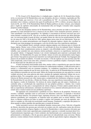 PREFÁCIO
O The Gospel of Sri Ramakrishna é a tradução para o inglês do Sri Sri Ramakrishna Katha-
mrita, as conversas de Sri Ramakrishna com seus discípulos, devotos e visitantes, registradas por Ma-
hendranath Gupta, que escreveu o livro sob o pseudônimo de “M”. As conversas em bengali com-
preendem cinco volumes, o primeiro dos quais foi publicado em 1897 e o último, um pouco depois da
morte de M., em 1932. O Sri Ramakrishna Math de Madras publicou em dois volumes, uma tradução
para o inglês de capítulos selecionados da monumental obra em bengali. Consultei todos enquanto
preparava minha tradução.
M., um dos discípulos íntimos de Sri Ramakrishna, esteve presente em todas as conversas re-
gistradas no corpo principal do livro e anotou-as em seu diário. Essas anotações possuem, portanto, o
valor semelhante a um texto taquigráfico. No Apêndice A encontram-se diversas conversas que ocor-
reram durante a ausência de M., mas ele as recebeu de primeira mão das pessoas que delas participa-
ram. As conversas trarão à mente do leitor, um quadro íntimo da vida rica em acontecimentos do Mes-
tre, de março de 1882 a 24 de abril de 1886, apenas alguns meses antes de seu falecimento. Neste pe-
ríodo esteve em contato principalmente com bengalis de educação inglesa e dentre eles, escolheu os
discípulos que iriam propagar sua mensagem e com eles dividiu suas ricas experiências espirituais.
Fiz uma tradução literal, omitindo somente algumas páginas sem interesse para os leitores de
língua inglesa. Muitas vezes a beleza literária foi sacrificada em favor da tradução literal. Nenhuma
tradução pode fazer completamente justiça ao original e esta dificuldade muito é sentida no presente
trabalho, cujo conteúdo tem uma natureza mística profunda e descreve as experiências interiores de
um grande vidente. A linguagem humana é um veículo inadequado para expressar a percepção além
dos sentidos. Sri Ramakrishna foi quase um iletrado. Jamais revestiu seus pensamentos numa lingua-
gem formal. Suas palavras procuravam transmitir sua realização direta da Verdade. Sua linguagem não
passava de um dialeto de aldeões. Aí reside seu encanto. A fim de explicar aos seus ouvintes uma filo-
sofia complicada, como Cristo antes dele, costumava recorrer a parábolas simples e ilustrações tiradas
de sua observação da vida diária em sua volta.
O leitor encontrará mencionadas nesta obra, muitas visões e experiências que saem da ciência
física e até da psicologia. Com o desenvolvimento do conhecimento moderno, a linha divisória entre o
natural e o sobrenatural está em constante mudança. As verdadeiras experiências místicas não são
atualmente menos suspeitas do que há meio século atrás. As palavras de Sri Ramakrishna já exerceram
uma influência tremenda em sua terra natal. Sábios da Europa encontraram em suas palavras o som da
verdade universal, mas estas palavras não eram o produto de cogitação intelectual; tinham raiz na ex-
periência diária. Por conseguinte, para os estudantes de religião, psicologia e ciência física, as expe-
riências do Mestre possuem um valor imenso para a compreensão dos fenômenos religiosos em geral.
Sri Ramakrishna foi sem dúvida, o Hindu dos Hindus, mas suas experiências transcenderam os limites
dos dogmas e credos do hinduísmo. Os místicos de outras religiões que não sejam o hinduísmo, en-
contrarão nelas, a corroboração das experiências de seus próprios profetas e videntes. Isto é muito
importante hoje em dia, para o ressurgimento de valores religiosos. O leitor céptico poderá deixar de
lado as experiências sobrenaturais; entretanto encontrará no livro, material suficiente para levá-lo a um
estudo sério e resolver muitos de seus problemas espirituais.
Há repetições dos ensinamentos e parábolas no livro. Mantive-as de propósito. Possuem seu
encanto e utilidade, repetidas como se estivessem em diferentes contextos. A repetição é inevitável
numa obra desta natureza. Em primeiro lugar, aspirantes diversos vêm a um Mestre para questões de
natureza semelhante; por conseguinte, as respostas terão um padrão mais ou menos idêntico. Além
disso, os Mestres religiosos de todos os tempos e regiões vêm tentando, por meio da repetição, mar-
telar as verdades no solo árido da recalcitrante mente humana. Finalmente, a repetição não parece te-
diosa quando as idéias repetidas são queridas para o coração do homem.
Achei necessário escrever uma introdução bastante extensa para o livro. Nela dei a biografia
do Mestre, descrições das pessoas que estiveram em contato com ele, explicações curtas dos diversos
sistemas do pensamento religioso ligados à vida de Sri Ramakrishna e outros assuntos relevantes que
espero, tornarão o leitor mais capacitado para compreender e apreciar o conteúdo incomum deste livro.
É particularmente importante que o leitor ocidental, não familiarizado com o pensamento hindu, lesse
primeiramente a introdução, a fim de que possa aproveitar em toda plenitude essas conversas. Muitas
palavras e nomes indianos foram mantidos no texto, por falta de equivalentes ingleses adequados. Seu
 