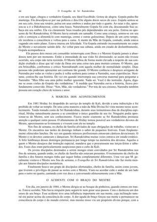 O Evangelho de Sri Ramakrishna44
e em seu lugar, chegou o verdadeiro Gopala, seu Ideal Escolhido. Gritou de alegria. Gopala pediu-lhe
manteiga. Ela desculpou-se por sua pobreza e deu-Lhe alguns doces secos de coco. Gopala sentou-se
em seu colo, tirou seu rosário, pulou em seus ombros e andou por todo o quarto. Ao raiar o dia, apres-
sou-se a ir a Dakshineswar, como uma louca. Naturalmente Gopala foi com ela, descansando Sua ca-
beça em seu ombro. Ela via claramente Seus rosados pés dependurados em seu peito. Entrou no apo-
sento de Sri Ramakrishna. O Mestre havia entrado em samadhi. Como uma criança, sentou-se em seu
colo e começou a alimentá-lo com manteiga, creme e outras guloseimas. Depois de um certo tempo,
ele recobrou a consciência e voltou para a cama. A mente da Mãe de Gopala, contudo, ainda estava
vagando em outro plano. Estava imersa em felicidade. Via Gopala entrando incessantemente no corpo
do Mestre e novamente saindo dele. Ao voltar para sua cabana, ainda em estado de deslumbramento,
Gopala acompanhou-a.
Ela passou dois meses em comunhão ininterrupta com Deus e o Menino Gopala jamais a aban-
donou nem por um momento. Então a intensidade de sua visão foi diminuindo; se assim não tivesse
ocorrido, seu corpo não teria resistido. O Mestre falbou de forma muito elevada a respeito de sua con-
dição exaltada e disse que tal visão de Deus era uma coisa rara para mortais comuns. O Mestre, que
era brincalhão, confrontou o crítico Narendranath com aquela mulher de mentalidade simples. Duas
pessoas não poderiam apresentar um contraste tão grande. O Mestre conhecia o desprezo arrogante de
Narendra por todas as visões e pediu à velha senhora para contar a Narendra, suas experiências. Hesi-
tante, contou-lhe sua história. De vez em quando interrompia sua conversa maternal para perguntar a
Narendra: “Meu filho sou uma pobre mulher ignorante. Nada sei. Você é tão instruído. Agora, diga-
me se essas visões de Gopala são verdadeiras.” À medida que Narendra ouvia a história, ficava pro-
fundamente comovido. Disse: “Sim, Mãe, são verdadeiras.” Por trás de seu cinismo, Narendra também
possuía um coração cheio de ternura e amor.
A MARCHA DOS ACONTECIMENTOS
Em 1881 Hriday foi despedido do serviço do templo de Kali, devido a uma indiscrição e foi
proibido de voltar ao templo. De uma certa maneira a mão da Mãe Divina foi vista mesmo nesse acon-
tecimento. Tendo tomado conta de Sri Ramakrishna, durante seus tormentosos dias de disciplina espi-
ritual, Hriday naturalmente passou a se considerar o único guardião de seu tio. Ninguém podia apro-
ximar-se do Mestre, sem seu conhecimento. Ficava muito ciumento se Sri Ramakrishna prestasse
atenção a qualquer outra pessoa. O afastamento de Hriday tornou possível aos verdadeiros devotos do
Mestre, aproximarem-se livremente e viverem com ele no templo.
Nos fins de semana, os chefes de família aliviados de suas obrigações de trabalho, visitavam o
Mestre. Os encontros nas tardes de domingo tinham o sabor de pequenos festivais. Eram freqüente-
mente oferecidos lanches. De vez em quando músicos profissionais entoavam cânticos devocionais. O
Mestre e os devotos cantavam e dançavam. Sri Ramakrishna muitas vezes entrava em estado extático.
A feliz lembrança desses domingos permanecia por longo tempo na memória dos devotos. Aqueles a
quem o Mestre desejava dar instrução especial, mandava que o procurassem nas terças-feiras e sába-
dos. Esses dias eram particularmente auspiciosos para o culto de Kali.
Os jovens discípulos destinados a serem monges eram convidados por Sri Ramakrishna nos
fins de semana, quando então, os chefes de família não estavam presentes. O treinamento de chefes de
família e dos futuros monges tinha que seguir linhas completamente diferentes. Uma vez que M. ge-
ralmente visitava o Mestre nos fins de semana, o Evangelho de Sri Ramakrishna não faz muita men-
ção aos futuros discípulos monásticos.
Finalmente houve um grupo de discípulos afortunados, chefes de família, assim como jovens,
que tiveram o privilégio de passar as noites com o Mestre. Viam-no acordar cedo e andar de um lado
para o outro no quarto, cantando com voz doce e conversando afetuosamente com a Mãe.
O ACIDENTE COM O BRAÇO DO MESTRE
Um dia, em janeiro de 1884, o Mestre dirigia-se ao bosque de pinheiros, quando entrou em tran-
se. Estava sozinho. Não havia ninguém para segurá-lo nem guiar seus passos. Caiu e deslocou um dos
ossos de seu braço. Esse acidente teve uma influência importante em sua mente, cuja inclinação natu-
ral era pairar acima da consciência do corpo. A dor aguda do braço forçou sua mente a permanecer na
consciência do corpo e do mundo exterior, mas mesmo nisso viu um propósito divino porque, com a
 