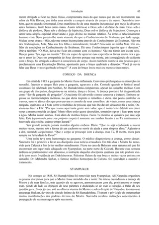 Introdução 45
mente obrigada a ficar no plano físico, compreendeu mais do que nunca que era um instrumento nas
mãos da Mãe Divina, que tinha uma missão a cumprir através do corpo e da mente. Descobriu tam-
bém, que no mundo fenomenal, Deus manifesta-Se de uma maneira inescrutável por meio de diversos
seres humanos, tanto bons como maus. Assim referia-se a Deus sob o disfarce de mau, Deus sob o
disfarce de piedoso, Deus sob o disfarce de hipócrita, Deus sob o disfarce de licencioso. Começou a
sentir uma alegria especial observando o jogo divino no mundo relativo. Às vezes o relacionamento
humano com Deus parecia-lhe mais atraente do que o Conhecimento de Brahman que tudo apaga.
Muitas vezes orava: “Mãe, não me tornes inconsciente através do Conhecimento de Brahman. Não me
dês Brahmajnana, Mãe. Não sou Teu filho e naturalmente, tímido? Necessito de minha Mãe. Um mi-
lhão de saudações ao Conhecimento de Brahman. Dá esse Conhecimento àqueles que o desejem.”
Orava também: “Ó Mãe, deixa-me ficar em contato com os homens! Não me tornes um asceta seco.
Desejo gozar Teu jogo no mundo.” Ele era capaz de apreciar essa experiência divina muito rica e go-
zar o amor de Deus em companhia de Seus devotos porque sua mente, em conseqüência do acidente
com o braço, foi obrigada a descer à consciência do corpo. Assim também zombava das pessoas que o
proclamavam uma Encarnação Divina, apontando para o braço quebrado e dizendo: “Você já ouviu
falar que Deus tivesse quebrado o braço?” A cura do braço levou mais ou menos cinco meses.
COMEÇO DA DOENÇA
Em abril de 1885 a garganta do Mestre ficou inflamada. Conversas prolongadas ou absorção em
samadhi, fazendo o sangue fluir para a garganta, agravava a dor. Contudo quando o festival anual
vaishnava foi celebrado em Panihati, Sri Ramakrishna compareceu, apesar do conselho médico. Com
um grupo de discípulos, desgastou-se na música, dança e êxtase. A doença piorou e foi diagnosticada
como “dor de garganta do pregador”. O paciente foi advertido contra conversa e êxtases. Embora se-
guisse as recomendações médicas, no que dizia respeito a remédios e dieta, não podia controlar os
transes, nem se afastar dos que procuravam o consolo de seus conselhos. Às vezes, como uma criança
zangada, queixava-se à Mãe sobre a multidão de pessoas que não lhe davam descanso dia e noite. Ou-
viam-no dizer a Ela: “Por que trazes aqui tanta gente sem valor, que é como leite diluído em cinco
vezes a mesma medida de água? Meus olhos estão quase destruídos, tentando soprar o fogo para secar
a água. Minha saúde acabou. Está além de minhas forças. Fazes Tu mesma se quiseres que isso seja
feito. Este (apontando para seu próprio corpo) é somente um tambor furado e se Tu continuares a
bater nele dia e noite, quanto tempo durará?”
Seu grande coração jamais mandou alguém embora. Dizia: “Que eu seja condenado a nascer
muitas vezes, mesmo sob a forma de um cachorro se servir de ajuda a uma simples alma.” Agüentava
a dor, cantando alegremente. “Que o corpo se preocupe com a doença, mas Tu, Ó mente, mora para
sempre na Felicidade de Deus!”
Uma noite teve uma hemorragia na garganta. O médico diagnosticou a doença, como câncer.
Narendra foi o primeiro a levar aos discípulos essa notícia arrasadora. Em três dias o Mestre foi remo-
vido para Calcutá a fim de ter melhor atendimento. Ficou na casa de Balaram uma semana até que foi
encontrado um lugar mais adequado em Syampukur, na parte norte de Calcutá. Durante essa semana
dedicou-se praticamente sem descanso, à instrução daqueles discípulos queridos que não podiam visi-
tá-lo com mais freqüência em Dakshineswar. Palestras fluíam de sua boca e muitas vezes entrava em
samadhi. Dr. Mahendra Sarkar, o famoso médico homeopata de Calcutá, foi convidado a assumir o
tratamento.
SYAMPUKUR
No começo de 1885, Sri Ramakrishna foi removido para Syampukur. Ali Narendra organizou
os jovens discípulos para que o Mestre fosse atendido dia e noite. No início esconderam a doença do
Mestre e de suas famílas, mas quando ela se agravou, permaneceram com ele, praticamente o tempo
todo, pondo de lado as objeções de seus parentes e dedicando-se de todo o coração, a tratar de seu
querido guru. Esses jovens, sob os olhares atentos do Mestre e sob a direção de Narendra, tornaram-se
antaranga bhaktas, devotos do círculo íntimo de Sri Ramakrishna. Tiveram o privilégio de testemunhar
muitas manifestações dos poderes divinos do Mestre. Narendra recebeu instruções concernentes à
propagação de sua mensagem após sua morte.
 