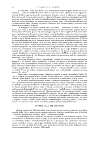 O Evangelho de Sri Ramakrishna46
A Santa Mãe - assim ficou Sarada Devi afetuosamente conhecida pelos devotos de Sri Ra-
makrishna – foi trazida de Dakshineswar, a fim de cuidar da cozinha e preparar a dieta especial do
paciente. Sendo o lugar de dimensões extremamente limitadas, teve de se adaptar ao exíguo espaço
disponível. Às três horas da manhã terminava o banho no Ganges e ia para um lugar pequeno, coberto,
no terraço, onde passava o dia inteiro, cozinhando e orando. Depois das onze da noite, quando os visi-
tantes iam embora, descia para um pequeno quarto no primeiro andar, a fim de desfrutar algumas pou-
cas horas de sono. Assim ela passou três meses, trabalhando duro, dormindo pouco e orando incessan-
temente pela recuperação do Mestre.
Em Syampukur os devotos levavam uma vida intensa. O atendimento ao Mestre era em si
mesmo, uma forma de disciplina espiritual. Sua mente elevava-se constantemente a um plano exaltado
de consciência. De vez em quando eles eram contagiados pelo seu fervor espiritual. Procuravam adivi-
nhar o significado dessa doença do Mestre, a quem a maioria deles havia aceito como uma Encarnação
Divina. Um grupo, encabeçado por Girish, com seu profundo otimismo e grande poder de imaginação,
acreditava que a doença era um mero pretexto para servir a um propósito mais profundo. O Mestre
havia desejado a doença a fim de manter os devotos unidos e promover solidariedade entre eles. Logo
que esse propósito fosse alcançado, ele se livraria da doença. Um segundo grupo pensava que a Mãe
Divina em cujas mãos o Mestre era um instrumento, havia ocasionado essa doença para servir Seus
misteriosos propósitos. Os jovens racionalistas, liderados por Narendra, porém, recusavam-se a atribu-
ir uma causa sobrenatural a um fenômeno natural. Acreditavam que o corpo do Mestre, uma coisa
material, estava sujeito, como todas as outras coisas materiais, às leis físicas. Crescimento, desenvol-
vimento, decadência e morte eram leis da natureza às quais o corpo do Mestre só poderia estar sujeito.
Embora possuindo pontos de vista diferentes, todos acreditavam que somente a ele deveriam recorrer
para atingir a meta espiritual.
Apesar dos esforços do médico e das orações e cuidados dos devotos, a doença rapidamente
progrediu. A dor às vezes parecia insuportável. O Mestre vivia apenas de alimentação líquida e seu
frágil corpo estava se tornando um simples esqueleto. O rosto, contudo, estava sempre irradiando ale-
gria e continuava dando as boas vindas aos visitantes que acudiam em multidão, para receberem suas
bênçãos. Quando alguns devotos zelosos quiseram manter os visitantes afastados, foram advertidos
por Girish: “Vocês não podem conseguir isso; ele nasceu com essa finalidade – sacrificar-se para a
redenção dos outros.”
Quanto mais o corpo era consumido pela doença, mais ele se tornava a morada do Espírito Di-
vino. Através de sua transparência os deuses e deusas começaram a brilhar com uma luminosidade
crescente. No dia do Kali Puja, os devotos viram claramente nele, a manifestação da Mãe Divina.
Por esta época, notou-se que alguns devotos faziam uma descontrolada exibição de suas emo-
ções. Um certo número deles, particularmente entre os chefes de família, começaram a cultivar, embo-
ra a princípio inconscientemente a arte de derramar lágrimas, sacudir o corpo, contorcer o rosto, entrar
em transe, tentando dessa maneira, imitar o Mestre. Abertamente começaram a declarar Sri Ra-
makrishna, uma Encarnação Divina e a se olharem como seus escolhidos, que poderiam negligenciar
suas disciplinas espirituais impunemente. Os olhos penetrantes de Narendra compreenderam a situa-
ção. Descobriu que algumas dessas manifestações exteriores haviam sido cuidadosamente ensaiadas
em casa, enquanto que outras, eram expressões de má nutrição, fraqueza mental ou debilidade nervosa.
Desmascarou duramente os devotos que fingiam ter visões e pediu a todos para desenvolver um espíri-
to religioso saudável. Narendra entoava canções inspiradoras para os devotos jovens, lia com eles a
Imitação de Cristo e o Gita e colocou à sua frente, os ideais positivos de espiritualidade.
ÚLTIMOS DIAS EM COSSIPORE
Quando a doença de Sri Ramakrishna mostrou sinais de agravamento, os devotos, seguindo o
conselho do Dr. Sarkar, alugaram uma espaçosa chácara em Cossipore, subúrbio ao norte de Calcutá.
O Mestre foi removido para esse lugar, no dia 11 de dezembro de 1885.
Foi em Cossipore que a cortina caiu nas variadas atividades da vida do Mestre no plano físico.
Sua alma ainda ia demorar oito meses no corpo. Foi o período de uma grande Paixão, uma crucifica-
ção constante do corpo e a revelação triunfante da Alma. Aqui se pode ver o lado humano e divino do
Mestre, passando e tornando a passar pela fina linha divisória. Cada minuto desses oito meses foram
tomados por uma suavidade do coração e uma maravilhosa elevação do espírito. Cada palavra que
pronunciava estava cheia de simpatia e sublimidade.
 