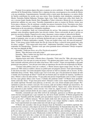 Introdução 47
O grupo levou apenas alguns dias para se ajustar ao novo ambiente. A Santa Mãe, ajudada pela
sobrinha de Sri Ramakrishna, Lakshmi Devi e algumas devotas, encarregaram-se da comida do Mestre
e de seus atendentes. Espontaneamente, Surendra cobria a maior parte das despesas e os outros chefes
de família contribuíam de acordo com seus meios. Doze discípulos eram atendentes constantes do
Mestre: Narendra, Rakhal, Baburam, Niranjan, Jogin, Latu, Tarak, Gopal mais velho, Kali, Sashi, Sa-
rat e o jovem Gopal, Sarada, Harish, Hari, Gangadhar e Tulasi visitavam o Mestre de vez em quando e
praticavam sadhana em suas casas. Narendra, preparando-se para os exames de Direito, trouxe seus
livros para a chácara a fim de continuar a estudar nos poucos momentos livres. Encorajou seus discí-
pulos irmãos a intensificar a meditação, estudo das escrituras e outras disciplinas espirituais. Todos
esqueceram-se de seus parentes e obrigações mundanas.
Entre os atendentes, Sashi era a personificação do serviço. Não praticava meditação, japa ou
qualquer outra disciplina seguida pelos seus devotos irmãos. Estava convencido de que o serviço ao
guru era sua única religião. Esquecia-se de comer, descansar e estava sempre à cabeceira do Mestre.
O pundit Shashadhar um dia sugeriu ao Mestre que deveria curar sua doença, concentrando a
mente na garganta, uma vez que as escrituras declaravam que os yogis tinham o poder de se curarem
dessa maneira. O Mestre repreendeu o pundit: “Como um erudito como você, faz uma tal proposta!”
disse, “Como posso retirar minha mente dos Pés de Lótus de Deus e colocá-la nessa gaiola sem valor
de carne e sangue?” “Pelo menos pelo nosso bem”, imploraram Narendra e outros discípulos. “Mas”,
respondeu Sri Ramakrishna. “Pensam vocês que estou gostando desse sofrimento? Desejo recuperar-
me, mas isso depende da Mãe.”
Narendra: “Então por favor, ore a Ela. Ela deverá escutá-lo.”
Mestre: “Mas não posso rezar pelo corpo.”
Narendra: “Mas o senhor tem que fazer isso, pelo menos para nós.”
Mestre: “Muito bem, vou tentar.”
Algumas horas mais tarde, o Mestre disse a Narendra: “Falei com Ela: ‘Mãe, não posso engolir
por causa da dor. Faz com que eu coma um pouco.’ Ela apontou para todos vocês e disse:: ‘O que? Tu
estás comendo suficiente através de todas essas bocas. Não é assim?’ Fiquei envergonhado e não pude
pronunciar uma palavra.” Isso pôs por terra todas as esperanças dos devotos da recuperação do Mestre.
“Tornarei tudo público antes de ir embora”, o Mestre dissera algum tempo antes. No dia 1° de
janeiro de 1886 sentiu-se melhor e desceu ao jardim para um pequeno passeio. Eram aproximadamen-
te três horas da tarde. Uns trinta discípulos leigos estavam no hall ou sentados sob as árvores. Sri Ra-
makrishna disse a Girish: “Bem, Girish o que você vê em mim, que o faz proclamar-me diante de todo
o mundo uma Encarnação de Deus?” Girish não era homem para ser tomado de surpresa. Ajoelhou-se
ante o Mestre e disse de mãos postas: “O que pode uma pessoa insignificante como eu falar a respeito
do Uno cujas glórias sábios como Vyasa e Valmiki não puderam medir?” O Mestre ficou profunda-
mente comovido. Disse: “O que mais posso dizer? Abençôo a todos vocês. Sejam iluminados!” Entrou
em estado espiritual. Ouvindo essas palavras, os devotos, um a um, foram tomados pela emoção. Pre-
cipitaram-se para ele e caíram a seus pés. Ele os tocou, cada um recebeu a bênção que necessitava. Ao
toque do Mestre, cada um, experimentou uma felicidade inefável. Alguns riam, outros choravam, ou-
tros sentavam-se para meditar, outros oravam. Uns viram luz, alguns tiveram a visão de seus Ideais
Escolhidos e alguns sentiram dentro de seus corpos, a precipitação da força espiritual.
Narendra, consumido por uma febre terrível de realização, queixou-se ao Mestre que todos os
outros haviam conseguido paz e que somente ele, não havia ficado satisfeito. O Mestre perguntou-lhe
o que queria. Narendra pediu-lhe samadhi, para que pudesse esquecer o mundo por três ou quatro dias.
“Você é um tolo”, o Mestre retrucou. “Há um estado ainda mais alto do que esse. Não é você quem
canta, ‘Tudo o que existe és Tu?’ Primeiramente acerte o seu relógio familiar e depois, venha para
mim. Você experimentará um estado ainda mais elevado do que o samadhi.”
O Mestre não escondia o fato de que desejava fazer de Narendra o seu herdeiro espiritual. Na-
rendra deveria continuar a obra depois da morte de Sri Ramakrishna. Sri Ramakrishna disse-lhe: “Dei-
xo esses jovens a seu cargo. Veja que desenvolvam a espiritualidade e não voltem para casa.” Um dia
pediu aos rapazes, que estavam se preparando para a vida monástica, para mendigar comida de porta
em porta, sem pensamento de casta. Obedeceram à ordem do Mestre e saíram com as tigelas de pedin-
te. Poucos dias mais tarde deu a roupa ocre de sannyasin a cada um deles, incluindo Girish, que se
tornara incomparável em seu espírito de renúncia. Assim o próprio Mestre lançou as fundações da
Ordem Ramakrishna de Monges.
 