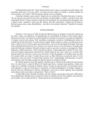 Introdução 49
Sri Ramakrishna disse-lhe: “Hoje dei-lhe tudo de mim e agora, sou apenas um pobre faquir, não
possuindo nada mais. Com esse poder, você fará um bem imenso ao mundo e somente quando ele
estiver pronto, você voltará.” Dali em diante o Mestre viveu no discípulo.
A dúvida, contudo, custa a morrer. Depois de um ou dois dias, Narendra disse para si mesmo:
“Se em meio de uma terrível dor física, ele declarar sua Divindade, só então, o aceitarei como uma
Encarnação Divina.” Estava sozinho ao lado da cama do Mestre. Foi um pensamento passageiro, mas
o Mestre sorriu. Juntando a força que lhe sobrava, disse-lhe claramente: “Aquele que foi Rama e
Krishna é agora, nesse corpo, Ramakrishna – mas não no seu sentido vedantista.” Narendra foi tomado
de vergonha.
MAHASAMADHI
Domingo, 15 de agosto de 1886. O pulso do Mestre tornou-se irregular. Os devotos estavam de
pé, junto à cama. Ao entardecer, Sri Ramakrishna teve dificuldade de respirar. Pouco tempo depois
queixou-se de fome. Um pouco de comida líquida foi colocada em sua boca: uma parte foi engolida e
o restante escorreu pelo queixo. Dois atendentes começaram a abaná-lo. Imediatamente entrou em
samadhi de um tipo incomum. O corpo tornou-se rígido. Sashi começou a chorar, mas depois da meia-
noite, o Mestre reviveu. Estava agora com muita fome e serviu-se de uma tigela de mingau. Disse que
estava suficientemente forte de novo. Sentou-se em cima de cinco ou seis travesseiros, escorados pelo
corpo de Sashi que o abanava. Narendra colocou os pés no seu colo e começou a massageá-los. Repe-
tidamente, o Mestre disse-lhe, “Tome conta desses rapazes.” Então pediu para se deitar. Por três vezes,
num tom ritmado, chamou pelo nome de Kali, a Bem-amada de sua vida e voltou-se a se deitar. Dois
minutos depois de uma hora, ouviu-se um som baixo, vindo da garganta e ele tombou para um lado.
Um arrepio cobriu seu corpo. O cabelo ficou em pé, os olhos fixaram-se na ponta do nariz. O rosto
iluminou-se com um sorriso. O êxtase final começou. Era o mahasamadhi, total absorção, do qual a
mente jamais volta. Narendra, incapaz de suportar, desceu as escadas correndo.
Dr. Sarkar chegou ao meio-dia seguinte e declarou que a vida havia ido embora há mais de meia
hora. Às cinco horas o corpo do Mestre foi trazido para baixo, colocado numa padiola, vestido com
roupa ocre e enfeitado com pasta de sândalo e flores. Formou-se uma procissão. Os transeuntes chora-
vam enquanto o corpo era levado para o crematório, no Ghat de Baranagore, no Ganges. Quando os
devotos estavam voltando para a chácara, carregando a urna com as cinzas sagradas, uma resignação
calma desceu sobre suas almas e eles gritaram: “Salve o Guru!”
A Santa Mãe estava chorando no quarto, não pelo marido, mas porque sentia que a Mãe Kali a
havia abandonado. Quando estava a ponto de colocar os símbolos de um viúva indiana, num momento
de revelação, ouviu as palavras de fé, “Apenas passei de um cômodo para o outro.”
 