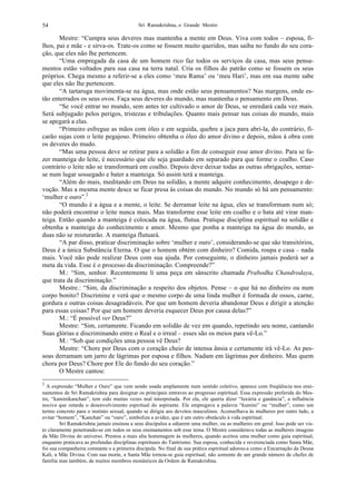 Sri Ramakrishna, o Grande Mestre54
Mestre: “Cumpra seus deveres mas mantenha a mente em Deus. Viva com todos – esposa, fi-
lhos, pai e mãe - e sirva-os. Trate-os como se fossem muito queridos, mas saiba no fundo do seu cora-
ção, que eles não lhe pertencem.
“Uma empregada da casa de um homem rico faz todos os serviços da casa, mas seus pensa-
mentos estão voltados para sua casa na terra natal. Cria os filhos do patrão como se fossem os seus
próprios. Chega mesmo a referir-se a eles como ‘meu Rama’ ou ‘meu Hari’, mas em sua mente sabe
que eles não lhe pertencem.
“A tartaruga movimenta-se na água, mas onde estão seus pensamentos? Nas margens, onde es-
tão enterrados os seus ovos. Faça seus deveres do mundo, mas mantenha o pensamento em Deus.
“Se você entrar no mundo, sem antes ter cultivado o amor de Deus, se enredará cada vez mais.
Será subjugado pelos perigos, tristezas e tribulações. Quanto mais pensar nas coisas do mundo, mais
se apegará a elas.
“Primeiro esfregue as mãos com óleo e em seguida, quebre a jaca para abri-la, do contrário, fi-
carão sujas com o leite pegajoso. Primeiro obtenha o óleo do amor divino e depois, mãos à obra com
os deveres do mudo.
“Mas uma pessoa deve se retirar para a solidão a fim de conseguir esse amor divino. Para se fa-
zer manteiga do leite, é necessário que ele seja guardado em separado para que forme o coalho. Caso
contrário o leite não se transformará em coalho. Depois deve deixar todas as outras obrigações, sentar-
se num lugar sossegado e bater a manteiga. Só assim terá a manteiga.
“Além do mais, meditando em Deus na solidão, a mente adquire conhecimento, desapego e de-
voção. Mas a mesma mente desce se ficar presa às coisas do mundo. No mundo só há um pensamento:
‘mulher e ouro”.2
“O mundo é a água e a mente, o leite. Se derramar leite na água, eles se transformam num só;
não poderá encontrar o leite nunca mais. Mas transforme esse leite em coalho e o bata até virar man-
teiga. Então quando a manteiga é colocada na água, flutua. Pratique disciplina espiritual na solidão e
obtenha a manteiga do conhecimento e amor. Mesmo que ponha a manteiga na água do mundo, as
duas não se misturarão. A manteiga flutuará.
“A par disso, praticar discriminação sobre ‘mulher e ouro’, considerando-se que são transitórios,
Deus é a única Substância Eterna. O que o homem obtém com dinheiro? Comida, roupa e casa – nada
mais. Você não pode realizar Deus com sua ajuda. Por conseguinte, o dinheiro jamais poderá ser a
meta da vida. Esse é o processo da discriminação. Compreende?”
M.: “Sim, senhor. Recentemente li uma peça em sânscrito chamada Prabodha Chandrodaya,
que trata da discriminação.”
Mestre.: “Sim, da discriminação a respeito dos objetos. Pense – o que há no dinheiro ou num
corpo bonito? Discrimine e verá que o mesmo corpo de uma linda mulher é formada de ossos, carne,
gordura e outras coisas desagradáveis. Por que um homem deveria abandonar Deus e dirigir a atenção
para essas coisas? Por que um homem deveria esquecer Deus por causa delas?”
M.: “É possível ver Deus?”
Mestre: “Sim, certamente. Ficando em solidão de vez em quando, repetindo seu nome, cantando
Suas glórias e discriminando entre o Real e o irreal – esses são os meios para vê-Lo.”
M.: “Sob que condições uma pessoa vê Deus?
Mestre: “Chore por Deus com o coração cheio de intensa ânsia e certamente irá vê-Lo. As pes-
soas derramam um jarro de lágrimas por esposa e filhos. Nadam em lágrimas por dinheiro. Mas quem
chora por Deus? Chore por Ele do fundo do seu coração.”
O Mestre cantou:
2
A expressão “Mulher e Ouro” que vem sendo usada amplamente num sentido coletivo, aparece com freqüência nos ensi-
namentos de Sri Ramakrishna para designar os principais entraves ao progresso espiritual. Essa expressão preferida do Mes-
tre, “kaminikanchan”, tem sido muitas vezes mal interpretada. Por ela, ele queria dizer “luxúria e ganância”, a influência
nociva que retarda o desenvolvimento espiritual do aspirante. Ele empregava a palavra “kumini” ou “mulher”, como um
termo concreto para o instinto sexual, quando se dirigia aos devotos masculinos. Aconselhava às mulheres por outro lado, a
evitar “homem”, “Kanchan” ou “ouro”, simboliza a avidez, que é um outro obstáculo à vida espiritual.
Sri Ramakrishna jamais ensinou a seus discípulos a odiarem uma mulher, ou as mulheres em geral. Isso pode ser vis-
to claramente penetrando-se em todos os seus ensinamentos sob esse tema. O Mestre considerava todas as mulheres imagens
da Mãe Divina do universo. Prestou a mais alta homenagem às mulheres, quando aceitou uma mulher como guia espiritual,
enquanto praticava as profundas disciplinas espirituais do Tantrismo. Sua esposa, conhecida e reverenciada como Santa Mãe,
foi sua companheira constante e a primeira discípula. No final de sua prática espiritual adorou-a como a Encarnação da Deusa
Kali, a Mãe Divina. Com sua morte, a Santa Mãe tornou-se guia espiritual, não somente de um grande número de chefes de
família mas também, de muitos membros monásticos da Ordem de Ramakrishna.
 