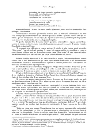 Mestre e Discípulo 55
Implore à sua Mãe Shyama, com súplica verdadeira, Ó mente!
Como pode Ela manter-Se afastada de você?
Como pode Shyama ficar afastada?
Como pode sua mãe Kali ficar longe?
Ó mente, se você for sincera, traga-Lhe uma oferenda
De folhas de bel e flores de hibisco
Coloque a Seus pés sua oferenda
E misture nela a pasta perfumada de sândalo do Amor.
Continuando disse: ‘A ânsia é a aurora rosada. Depois dela, nasce o sol. O intenso anelo é se-
guido pela visão de Deus.
“Deus revela-Se ao devoto que se sente chamado para Ele pela força combinada de três atra-
ções: a atração pelos bens materiais que o homem possui do mundo, a que uma criança sente por sua
mãe e a que um marido sente por sua esposa. Se alguém se sentir atraído para Deus pela força combi-
nada dessas três atrações então, através dela, pode alcançá-Lo.
“A questão é amar a Deus da mesma maneira que a mãe ama seu filho, a esposa, seu marido e o
homem do mundo, o dinheiro. Junte essas três forças de amor, esses três poderes de atração e os dê a
Deus. Então certamente O verá.
“É necessário orar a Ele com o coração ansioso. O gatinho só sabe chamar a mãe chorando:
“Miau, miau!” Fica feliz onde ela o coloca. E a gata o põe, ora na cozinha, ora no chão e às vezes, na
cama. Quando o filhote sente um desconforto, apenas chora “Miau, miau!”. É tudo o que sabe dizer,
mas ao ouvir seu choro, a mãe onde quer que esteja, vem correndo em sua direção.”
Foi num domingo à tarde que M. fez a terceira visita ao Mestre. Estava tremendamente impres-
sionado com as duas primeiras visitas que fizera àquele homem maravilhoso. Vivia pensando cons-
tantemente no Mestre e na maneira simples de exprimir as verdades profundas da vida espiritual. Ja-
mais havia encontrado antes alguém parecido.
Sri Ramakrishna estava sentado no divã pequeno. O aposento estava cheio de devotos3
que ha-
viam se aproveitado do fato de ser feriado para ir vê-lo. M. ainda não estava familiarizado com os
demais devotos, de modo que se sentou no canto. O Mestre sorria enquanto falava com eles.
Dirigia-se de forma especial para um jovem de dezenove anos chamado Narendranath4
que ain-
da era estudante e freqüentava o Sadharan Brahmo Samaj. Seus olhos eram brilhantes, suas palavras
cheias de força e tinha o olhar de um amante de Deus.
M. percebeu que a conversa era sobre os homens do mundo que desprezavam aqueles que aspi-
ram às coisas espirituais. O Mestre falava sobre o grande número de pessoas desse tipo que há no
mundo e da maneira como lidar com elas.
Mestre (a Narendra): “Como você se sente a esse respeito? As pessoas do mundo dizem tudo a
respeito das pessoas espiritualizadas. Mas olhe aqui! Quando um elefante anda na rua, muitos cachor-
ros e outros animais pequenos podem latir e gritar para ele, mas o elefante nem olha para trás para vê-
los. Se alguém fala mal de você, o que pensa dela?”
Narendra : “Penso que são cachorros latindo para mim.”
Mestre (sorrindo): “Ó não! Não deve ir tão longe, meu filho! (Risada geral). Deus mora em to-
dos, mas você só deve se tornar íntimo das pessoas boas; deve manter-se afastado daquelas de mente
perversa. Deus está até mesmo num tigre, mas ninguém vai abraçar o tigre por causa disso. (Risada).
Pode-se contestar: ‘Por que fugir do tigre, que é também, uma manifestação de Deus?’ A resposta é o
seguinte: ‘Aqueles que mandam fugir são, também, manifestações de Deus – por que não dar ouvidos
a eles?’
“Deixe-me contar uma história. Numa floresta vivia um homem santo que tinha muitos discí-
pulos. Um dia ensinou-lhes a ver Deus em todas as criaturas e, sabendo disso, curvarem-se diante de
todas elas. Um discípulo foi à floresta pegar lenha para o fogo do sacrifício. De repente ouviu um gri-
to: ‘Saiam do caminho! Um elefante louco está se aproximando!’ Todos, menos o discípulo, correram.
3
O termo é usado de maneira gral no texto para denotar uma pessoa devotada a Deus, um adorador do Deus Pessoal, ou um
seguidor do caminho do amor. Um devoto de Sri Ramakrishna é aquele que é devotado a Sri Ramakrishna e segue seus ensi-
namentos. A palavra “discípulo”, quando usada em conexão com Sri Ramakrishna, refere-se àquele que foi iniciado na vida
espiritual por Sri Ramakrishna e que o considera seu guru.
4
Posteriormente conhecido mundialmente como Swami Vivekananda.
 