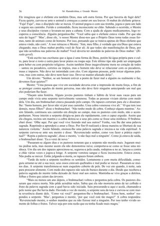 Sri Ramakrishna, o Grande Mestre56
Ele imaginou que o elefante era também Deus, mas sob outra forma. Por que haveria de fugir dele?
Ficou quieto, curvou-se ante o animal e começou a cantar em seu louvor. O mahut do elefante gritava:
‘Fuja! Fuja!’, mas o discípulo não se mexia. O animal pegou-o com sua tromba, jogou-o para um lado
e seguiu seu caminho. Ferido e contundido, ficou inconsciente no chão. Sabendo o ocorrido, o Mestre
e seus discípulos vieram e levaram-no para a cabana. Com a ajuda de alguns medicamentos, logo re-
cuperou a consciência. Alguém perguntou-lhe: ‘Você sabia que o elefante estava vindo. Por que não
saiu do lugar?’ ‘Mas’, disse ele, ‘o nosso Mestre disse-nos que o Próprio Deus toma todas essas for-
mas, tanto de animais como de homens. Por isso, pensando que se tratava apenas do Deus elefante que
estava vindo, não corri.’ A isso retrucou o Mestre: ‘Sim, meu filho, é verdade que era Deus que estava
chegando; mas o Deus mahut proibiu você de ficar ali. Já que todos são manifestações de Deus, por
que não acreditou nas palavras do mahut? Você deveria ter atendido às palavras do Deus mahut.’ (Ri-
sada geral).
“Está escrito nas escrituras que a água é uma forma de Deus, porém há água própria para o cul-
to, para lavar o rosto e outra para lavar pratos ou roupa suja. Este último tipo não pode ser empregado
para beber ou com propósito religioso. Assim também Deus inegavelmente mora no coração de todos
– santos ou pecadores, corretos ou ímpios, mas o homem não deve se relacionar com os pecadores,
maus e impuros. Não deve ter intimidade com eles. Com algumas pessoas, pode trocar algumas pala-
vras, mas com outras, não deve nem fazer isso. Deve-se manter afastado delas”.
Um devoto: “Senhor, se um homem estiver a ponto de fazer mal a alguém ou realmente o faz,
devemos ficar quietos?”
Mestre: “Uma pessoa que vive em sociedade deveria criar a impressão de muita força, a fim de
se proteger contra aqueles de mente perversa, mas não deve ferir ninguém antecipando um mal que
eles poderiam lhe fazer.
“Ouçam uma história. Alguns jovens pastores tinham o hábito de levar suas vacas para um
campo onde vivia uma serpente terrivelmente venenosa. Todas as pessoas viviam alertas com medo
dela. Um dia, um brahmachari estava passando pelo campo. Os rapazes correram para ele e disseram-
lhe: ‘Santo homem, por favor não vá por esse caminho. Uma cobra venenosa vive ali.’ ‘O que tem isso
demais, meus filhos?’ disse o brahmachari. ‘Não tenho medo de cobra. Conheço alguns mantras.’ As-
sim falando, continuou seu caminho em direção ao campo, mas os pastores com medo, não o acom-
panharam. Nesse ínterim a serpente dirigiu-se para ele rapidamente, com o capuz erguido. Assim que
ela chegou, recitou um mantra e a cobra deitou-se a seus pés como se fosse uma minhoca. O brahma-
chari disse: ‘Olhe aqui. Por que você vive fazendo mal aos outros? Venha, vou lhe dar uma palavra
sagrada. Repetindo-a aprenderá a amar a Deus. Por fim O realizará e dessa maneira se libertará de sua
natureza violenta.’ Assim falando, ensinou-lhe uma palavra sagrada e iniciou-a na vida espiritual. A
serpente curvou-se ante seu mestre e disse: ‘Reverenciado senhor, como vou fazer a prática espiri-
tual?’ ‘Repita a palavra sagrada’, disse o mestre, ‘e não faça mal a ninguém’. Como já estava de saída,
o brahmachari disse: ‘Eu a verei de novo.’
“Passaram-se alguns dias e os pastores notaram que a serpente não mordia mais. Jogaram mui-
tas pedras nela, mas mesmo assim ela não demonstrou raiva; comportava-se como se fosse uma mi-
nhoca. Um dia um dos rapazes aproximou-se, segurou-a pela cauda, rodopiou-a no ar, lançou-a contra
o chão várias vezes e jogou-a longe. A serpente vomitou sangue e ficou inconsciente. Estava zonza.
Não podia se mover. Então julgando-a morta, os rapazes foram embora.
“Tarde da noite a serpente recobrou os sentidos. Lentamente e com muita dificuldade, conse-
guiu arrastar-se até a sua toca; seus ossos estavam quebrados e mal podia se mexer. Passaram-se mui-
tos dias. A serpente transformou-se num esqueleto coberto de pele. De vez em quando, à noite, saía
para procurar alimento. Com medo dos rapazes não saía do buraco durante o dia. Desde que recebera a
palavra sagrada do mestre tinha deixado de fazer mal aos outros. Mantinha-se viva graças a detritos,
folhas e frutos que caíam das árvores.
“Mais ou menos um ano depois, o brahmachari voltou e perguntou pela cobra. Os pastores dis-
seram que estava morta. Não pôde acreditar neles. Sabia que ela não morreria antes de ter colhido o
fruto da palavra sagrada com a qual havia sido iniciada. Saiu procurando-a aqui e acolá, chamando-a
pelo nome que lhe havia dado. Ouvindo a voz do mestre, a serpente saiu da toca e curvou-se com mui-
ta reverência diante dele. ‘Como vai você?’ perguntou-lhe o brahmachari. ‘Estou bem, senhor’ res-
pondeu a serpente. ‘Mas’, perguntou o mestre, ‘por que você está tão magra?’ A cobra respondeu:
‘Reverenciado mestre, o senhor mandou que eu não fizesse mal a ninguém. Por isso tenho vivido so-
mente de folhas e frutos. Talvez seja por esta razão que eu tenha ficado mais magra.’
 