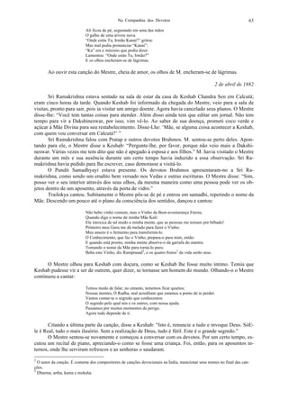 Na Companhia dos Devotos 63
Ali ficou de pé, segurando em uma das mãos
O galho de uma árvore nova.
“Onde estás Tu, Irmão Kanai?” gritou:
Mas mal podia pronunciar “Kanai”:
“Ka” era o máximo que podia dizer.
Lamentou: “Onde estás Tu, Irmão?”
E os olhos encheram-se de lágrimas.
Ao ouvir esta canção do Mestre, cheia de amor, os olhos de M. encheram-se de lágrimas.
2 de abril de 1882
Sri Ramakrishna estava sentado na sala de estar da casa de Keshab Chandra Sen em Calcutá;
eram cinco horas da tarde. Quando Keshab foi informado da chegada do Mestre, veio para a sala de
visitas, pronto para sair, pois ia visitar um amigo doente. Agora havia cancelado seus planos. O Mestre
disse-lhe: “Você tem tantas coisas para atender. Além disso ainda tem que editar um jornal. Não tem
tempo para vir a Dakshineswar, por isso, vim vê-lo. Ao saber de sua doença, prometi coco verde e
açúcar à Mãe Divina para seu restabelecimento. Disse-Lhe: ‘Mãe, se alguma coisa acontecer a Keshab,
com quem vou conversar em Calcutá?’ ”
Sri Ramakrishna falou com Pratap e outros devotos Brahmos. M. sentou-se perto deles. Apon-
tando para ele, o Mestre disse a Keshab: “Pergunte-lhe, por favor, porque não veio mais a Dakshi-
neswar. Várias vezes me tem dito que não é apegado à esposa e aos filhos.” M. havia visitado o Mestre
durante um mês e sua ausência durante um certo tempo havia induzido a essa observação. Sri Ra-
makrishna havia pedido para lhe escrever, caso demorasse a visitá-lo.
O Pundit Samadhyayi estava presente. Os devotos Brahmos apresentaram-no a Sri Ra-
makrishna, como sendo um erudito bem versado nos Vedas e outras escrituras. O Mestre disse: “Sim,
posso ver o seu interior através dos seus olhos, da mesma maneira como uma pessoa pode ver os ob-
jetos dentro de um aposento, através da porta de vidro.”
Trailokya cantou. Subitamente o Mestre pôs-se de pé e entrou em samadhi, repetindo o nome da
Mãe. Descendo um pouco até o plano da consciência dos sentidos, dançou e cantou:
Não bebo vinho comum, mas o Vinho da Bem-aventurança Eterna.
Quando digo o nome de minha Mãe Kali:
Ele intoxica de tal modo a minha mente, que as pessoas me tomam por bêbado!
Primeiro meu Guru me dá melado para fazer o Vinho;
Meu anseio é o fermento para transformá-lo.
O Conhecimento, que faz o Vinho, prepara-o para mim, então:
E quando está pronto, minha mente absorve-o da garrafa do mantra.
Tomando o nome da Mãe para torná-lo puro.
Beba este Vinho, diz Ramprasad2
, e os quatro frutos3
da vida serão seus.
O Mestre olhou para Keshab com doçura, como se Keshab lhe fosse muito íntimo. Temia que
Keshab pudesse vir a ser de outrem, quer dizer, se tornasse um homem do mundo. Olhando-o o Mestre
continuou a cantar:
Temos medo de falar, no entanto, tememos ficar quietos;
Nossas mentes, Ó Radha, mal acreditam que estamos a ponto de te perder.
Vamos contar-te o segredo que conhecemos
O segredo pelo qual nós e os outros, com nossa ajuda.
Passamos por muitos momentos de perigo.
Agora tudo depende de ti.
Citando a última parte da canção, disse a Keshab: “Isto é, renuncie a tudo e invoque Deus. SóE-
le é Real, tudo o mais ilusório. Sem a realização de Deus, tudo é fútil. Este é o grande segredo.”
O Mestre sentou-se novamente e começou a conversar com os devotos. Por um certo tempo, es-
cutou um recital de piano, apreciando-o como se fosse uma criança. Foi, então, para os aposentos in-
ternos, onde lhe serviram refrescos e as senhoras o saudaram.
2
O autor da canção. É costume dos compositores de canções devocionais na Índia, mencionar seus nomes no final das can-
ções.
3
Dharma, artha, kama e moksha.
 