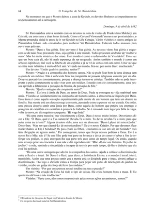 O Evangelho de Sri Ramakrishna64
No momento em que o Mestre deixou a casa de Keshab, os devotos Brahmos acompanharam-no
respeitosamente até a carruagem.
Domingo, 9 de abril de 1882
Sri Ramakrishna estava sentado com os devotos na sala de visitas de Prankrishna Mukherji em
Calcutá; era entre uma e duas horas da tarde. Como o Coronel Viswanath4
morava nas proximidades, o
Mestre pretendia visitá-lo antes de ir ver Keshab no Lily Cottage. Vários vizinhos e outros amigos de
Prankrishna tinham sido convidados para conhecer Sri Ramakrishna. Estavam todos ansiosos para
ouvir suas palavras.
Mestre: “Deus e Sua glória. Este universo é Sua glória. As pessoas vêem Sua glória e esque-
cem-se de tudo. Não procuram Deus, cuja glória é este mundo. Todos procuram desfrutar de ‘mulher e
ouro’. Mas há muita miséria e dor nisso. Este mundo é como o redemoinho de Visalakshi5
. Uma vez
que um bote caia ali, não há mais esperança de ser resgatado. Assim também o mundo é como um
arbusto espinhoso; mal você se liberta de um espinho e já se vê às voltas com um outro. Uma vez que
se entre num labirinto, é muito difícil sair. Vivendo no mundo, fica-se, por assim dizer, machucado.”
Um devoto: “Então qual é o caminho, senhor?”
Mestre: “Oração e a companhia dos homens santos. Não se pode ficar bom de uma doença sem
a ajuda de um médico. Não é suficiente ficar na companhia de pessoas religiosas somente por um dia.
Deve-se procurá-las constantemente, porque a doença tornou-se crônica. Também não se pode inter-
pretar o pulso corretamente se não viver com um médico. Estando com ele constantemente, uma pes-
soa aprende a diferenciar a pulsação da fleuma, da pulsação da bile.”
Devoto: “Qual a vantagem da companhia santa?”
Mestre: “Ela leva à ânsia de Deus, ao amor de Deus. Nada se consegue na vida espiritual sem
ânsia. Vivendo-se constantemente na companhia de homens santos, a alma torna-se inquieta por Deus.
Essa ânsia é como aquela sensação experimentada pela mente de um homem que tem um doente na
família. Sua mente está em desassossego constante, pensando como a pessoa vai ser curada. Ou então,
uma pessoa deveria sentir uma ânsia por Deus, como aquela do homem que perdeu seu emprego e
peregrina de escritório em escritório à procura de trabalho. Se é recusado num lugar por falta de vaga,
volta de novo, no dia seguinte e pergunta: ‘Há vaga hoje?’
“Há uma outra maneira: orar sinceramente a Deus. Deus é nosso muito íntimo. Deveríamos di-
zer a Ele: ‘Ó Deus, qual é a Tua natureza? Revela-Te a mim. Tu deves revelar-Te a mim; para que
outra coisa me criaste?’ Alguns devotos sikhs, uma vez me disseram: ‘Deus é pleno de misericórdia.’
Disse-lhes: ‘Mas por que chamá-Lo de misericordioso? Ele é o nosso Criador. Por que devemos ficar
maravilhados se Ele é bondoso? Os pais criam os filhos. Chamamos a isso um ato de bondade? Eles
têm obrigação de agirem assim.’ Por conseguinte, temos que forçar nossos pedidos a Deus. Ele é o
nosso Pai e Mãe, não é? Se um filho pede sua parte na herança e deixa de comer e beber a fim de re-
forçar seu pedido, os pais entregam-lhe sua parte três anos antes do tempo legal. Ou então, quando
uma criança pede uns trocados à sua mãe e diz repetidamente: ‘Mãe, dê-me um dinheiro. Peço-lhe de
joelho!’- a mãe, sentindo a sinceridade e incapaz de resistir por mais tempo, dá-lhe o dinheiro que ela
está lhe pedindo.
“Há uma outra vantagem que advém da companhia dos santos. Ajuda a cultivar a discriminação
entre o Real e o irreal. Só Deus é o Real, quer dizer, a Substância Eterna, e o mundo é irreal, isto é,
transitório. Assim que uma pessoa sentir que a mente está se dirigindo para o irreal, deverá aplicar a
discriminação. Tão logo o elefante estica a trompa para pegar um galho de tanchagem do jardim do
vizinho, recebe um golpe de chuço de ferro do condutor.”
Um vizinho: “Por que uma pessoa possui tendências para o pecado?”
Mestre: “Na criação de Deus há todo o tipo de coisas. Ele criou homens bons e maus. É Ele
quem nos dá boas e más tendências.”
Vizinho: “Neste caso, não somos responsáveis pelas nossas ações pecaminosas, somos?”
4
O Residente do Governo do Nepal em Calcutá e devoto do Mestre.
5
Um rio perto da cidade natal de Sri Ramakrishna.
 