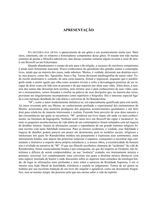 APRESENTAÇÃO
NA HISTÓRIA DAS ARTES, o aparecimento de um gênio é um acontecimento muito raro. Mais
raros, entretanto, são os relatores e historiadores competentes desse gênio. O mundo tem tido muitas
centenas de poetas e filósofos admiráveis, mas dessas centenas somente alguns tiveram a sorte de atra-
ir um Boswell ou um Eckermann.
Quando abandonamos o campo da arte para o da religião, a escassez de escritores competentes
é ainda mais fortemente marcante. Pouco conhecemos do quotidiano dos grandes santos e contempla-
tivos, sendo que na maioria dos casos, nada sabemos. Muitos, é verdade, deixaram sua doutrina escri-
ta, mas poucos, como Sto. Agostinho, Suso e Sta. Teresa deixaram autobiografias do maior valor. To-
do escrito doutrinário é, contudo, de uma certa maneira, formal e impessoal, enquanto que o autobió-
grafo tende a omitir aquilo que olha como assuntos triviais e sofre a desvantagem posterior de ser in-
capaz de dizer como ele lida com as pessoas e de que maneira isto afeta suas vidas. Além disso, a mai-
oria dos santos não deixaram nem escritos, nem retratos seus e para conhecermos de suas vidas, cará-
ter e ensinamentos, somos forçados a confiar na palavra de seus discípulos que, na maioria das vezes,
provaram ser singularmente incompetentes como repórteres e biógrafos. Daí o interesse especial liga-
do a esta narração detalhada da vida diária e conversas de Sri Ramakrishna.
“M”., como o autor modestamente intitulava-se, era especialmente qualificado para esta tarefa.
Ao amor reverente pelo seu Mestre, ao conhecimento profundo e experimental dos ensinamentos do
Mestre, acrescentou uma memória prodigiosa dos pequenos acontecimentos quotidianos e um feliz
dom para relatá-los de maneira interessante e realista. Fazendo bom proveito de seus dons naturais e
das circunstâncias nas quais se encontrava, “M”. produziu um livro ímpar, até onde vai meu conheci-
mento, na literatura da hagiografia. Nenhum outro santo teve um Boswell tão capaz e incansável. Ja-
mais os pequenos acontecimentos da vida diária de um contemplativo foram retratados com tal riqueza
de detalhes íntimos. Jamais as afirmações casuais e espontâneas de um grande instrutor religioso fo-
ram escritas com tanta fidelidade minuciosa. Para os leitores ocidentais, é verdade, essa fidelidade e
riqueza de detalhes podem parecer um pouco em desarmonia, pois os modelos sociais, religiosos e
intelectuais nos quais Sri Ramakrishna moldou seu pensamento e expressou seus sentimentos, eram
inteiramente hindus, mas depois das primeiras surpresas e espantos, começamos a encontrar algo esti-
mulante e instrutivo a respeito dessa própria estranheza e, a nossos olhos, a excentricidade do homem
nos é revelada na narrativa de “M”. O que um filósofo escolástico chamaria de “acidentes” da vida de
Ramakrishna, foram essencialmente hindus e por conseguinte, no que diz respeito ao Ocidente, não fa-
miliares e difíceis de serem compreendidos; na sua “essência” contudo, era intensamente mística e
portanto, universal. Ler completamente estas conversas nas quais a doutrina mística alterna-se com
uma espécie inusitada de humor e onde discussões sobre os aspectos mais estranhos da mitologia hin-
du, dá lugar às afirmações mais profundas e sutis sobre a natureza da Realidade Suprema, é em si
mesmo uma lição liberal de humildade, tolerância e cautela no julgamento. Temos de ser gratos ao
tradutor por sua excelente tradução de um livro tão singular e agradável, como um documento biográ-
fico, mas ao mesmo tempo, tão precioso pelo que nos ensina sobre a vida do espírito.
 