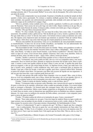 Na Companhia dos Devotos 65
Mestre: “Todo pecado tem seu próprio resultado. É a lei de Deus. Você queimará a língua se
mastigar pimenta, não é? Na juventude Mathur6
levou uma vida de dissipação: Daí sofrer tantas doen-
ças antes de morrer.
“Pode-se não compreender isso na juventude. Examinei a fornalha da cozinha do templo de Kali
quando a lenha estava queimando. No começo a madeira molhada queima bem. Não parece conter
tanta umidade, mas quando está suficientemente queimada, toda umidade corre para um lugar só. Fi-
nalmente a água sai do combustível e apaga o fogo.
“Deve-se, portanto, tomar cuidado com a raiva, paixão e ganância. Lembre-se, por exemplo, do
caso de Hanuman. Num acesso de raiva pôs fogo em todo Ceilão. Depois lembrou-se de que Sita es-
tava morando numa floresta de asokas. Começou então, a tremer com medo que o fogo a atingisse.”
Vizinho: “Por que Deus criou pessoas más?”
Mestre: “É a Sua vontade, Seu jogo. Em sua maya há avidya, bem como vidya. A escuridão é
necessária. Ela também exalta a glória da luz. Não há dúvida que a raiva, luxúria e ganância são más.
Por que então Deus as criou? A fim de criar santos. Um homem torna-se santo ao dominar seus senti-
dos. Há alguma coisa impossível para um homem que dominou as paixões? Pode até realizar Deus,
por Sua graça. Além disso veja como todo Seu jogo de criação perpetua-se através da luxúria.
“Pessoas más também são necessárias. Uma vez os arrendatários de uma propriedade tornaram-
se insubordinados. O dono teve de enviar Golak Choudhury, um bandido. Foi um administrador tão
duro que os arrendatários tremiam à simples menção do nome.
“Há necessidade de tudo. Um dia Sita disse para seu marido: ‘Rama, seria grandioso se todas as
casas de Ayodhya fossem uma mansão! Encontro tantas casas velhas e dilapidadas’. ‘Mas, minha que-
rida’, disse Rama, ‘se todas as casas fossem bonitas, o que fariam os pedreiros?’ (Risada). Deus criou
todos os tipos de coisas. Criou árvores boas, plantas venenosas, bem como ervas daninhas. Entre os
animais há bons, maus, de todos os tipos – tigres, leões, cobras e assim por diante.”
Vizinho: “Senhor, é possível se realizar Deus quando se leva a vida de um chefe de família?”
Mestre: “Certamente, mas como acabei de falar, deve-se viver na companhia santa e orar inces-
santemente. Deve-se chorar por Deus. Quando as impurezas da mente são lavadas assim, Deus é reali-
zado. A mente é como uma agulha coberta de lama e Deus é como um ímã. A agulha não pode ficar
presa no magneto, a não ser que esteja limpa da lama. As lágrimas lavam a lama, que nada mais é do
que a luxúria, raiva, ganância e outras tendências más, bem como a inclinação para os prazeres do
mundo. Logo que a lama for lavada, o ímã atrai a agulha, quer dizer, a pessoa realiza Deus. Somente
os puros de coração vêem Deus. Um paciente com febre tem excesso de líquido em seu organismo. A
não ser que seja removido, o que o quinino pode fazer por ele?
“Por que uma pessoa não pode realizar Deus enquanto viver no mundo? Mas, como já disse,
deve-se viver em companhia santa, orar a Deus, chorar por Sua graça e de vez em quando, ficar só. A
não ser que as plantas sejam no início protegidas com uma cerca , serão destruídas pelo gado.”
Vizinho: “Então os chefes de família, também, terão a visão de Deus, não é?”
Mestre: “Certamente todas as pessoas serão liberadas, mas a pessoa deverá seguir as instruções
do guru: se desviar-se do caminho, sofrerá por voltar a andar nas passadas já dadas. Leva muito tempo
para se conseguir a liberação. Um homem pode não conseguir numa vida, talvez tenha que realizar
depois de muitos nascimentos. Sábios como Janaka cumpriram as obrigações do mundo. Executava--
as, tendo Deus na mente, como as dançarinas que equilibram jarros ou bandejas nas cabeças, enquanto
dançam. Já viram como as mulheres do noroeste da Índia andam, conversam e riem enquanto carre-
gam os jarros de água na cabeça?”
Vizinho: “O senhor acabou de referir-se às instruções do guru. Como o encontrarei?”
Mestre: “Nem todos podem ter um guru. Uma tora larga de madeira flutua na água e pode car-
regar animais, mas um pedaço de pau afunda, se uma pessoa senta-se nele e então, afoga-se. Por isso e
Deus sempre Se encarna como o Guru para ensinar a humanidade. Só Satchidananda é o Guru.
“O que é o Conhecimento? E qual é a natureza do ego? ‘Só Deus é Aquele que faz e ninguém
mais’ – isso é conhecimento. Não sou eu quem faz: sou um simples instrumento em Suas mãos. Por
conseguinte, digo: ‘Ó Mãe, Tu és o Condutor, eu sou a carruagem. Eu me movo da maneira como Tu
me fazes mover. Faço o que me mandas fazer. Falo aquilo que me fazes falar. Não eu, não eu, mas Tu,
mas Tu’.”
Da casa de Prankrishna, o Mestre foi para a do Coronel Viswanath e dali, para o Lily Cottage.
6
Genro da Rani Rasmani e um grande devoto de Sri Ramakrishna que lhe proveu todo o necessário durante o período em que
viveu no templo.
 