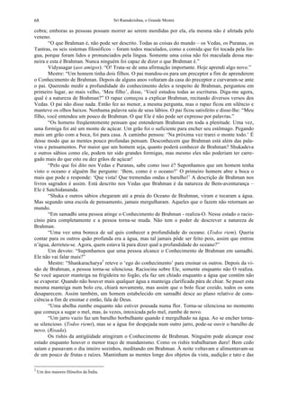 Sri Ramakrishna, o Grande Mestre68
cobra; emboras as pessoas possam morrer ao serem mordidas por ela, ela mesma não é afetada pelo
veneno.
“O que Brahman é, não pode ser descrito. Todas as coisas do mundo – os Vedas, os Puranas, os
Tantras, os seis sistemas filosóficos – foram todos maculados, como a comida que foi tocada pela lín-
gua, porque foram lidos e pronunciados pela língua. Somente uma coisa não foi maculada dessa ma-
neira e esta é Brahman. Nunca ninguém foi capaz de dizer o que Brahman é.”
Vidyasagar (aos amigos): “Ó! Trata-se de uma afirmação importante. Hoje aprendi algo novo.”
Mestre: “Um homem tinha dois filhos. O pai mandou-os para um preceptor a fim de aprenderem
o Conhecimento de Brahman. Depois de alguns anos voltaram da casa do preceptor e curvaram-se ante
o pai. Querendo medir a profundidade do conhecimento deles a respeito de Brahman, perguntou em
primeiro lugar, ao mais velho, ‘Meu filho’, disse, ‘Você estudou todas as escrituras. Diga-me agora,
qual é a natureza de Brahman?” O rapaz começou a explicar Brahman, recitando diversos versos dos
Vedas. O pai não disse nada. Então fez ao menor, a mesma pergunta, mas o rapaz ficou em silêncio e
manteve os olhos baixos. Nenhuma palavra saiu de seus lábios. O pai ficou satisfeito e disse-lhe: “Meu
filho, você entendeu um pouco de Brahman. O que Ele é não pode ser expresso por palavras.”
“Os homens freqüentemente pensam que entenderam Brahman em toda a plenitude. Uma vez,
uma formiga foi até um monte de açúcar. Um grão foi o suficiente para encher seu estômago. Pegando
mais um grão com a boca, foi para casa. A caminho pensou: ‘Na próxima vez trarei o monte todo.’ É
desse modo que as mentes pouco profundas pensam. Desconhecem que Brahman está além das pala-
vras e pensamentos. Por maior que um homem seja, quanto poderá conhecer de Brahman? Shukadeva
e outros sábios como ele, podem ter sido grandes formigas, mas mesmo eles não poderiam ter carre-
gado mais do que oito ou dez grãos de açúcar!
“Pelo que foi dito nos Vedas e Puranas, sabe como isso é? Suponhamos que um homem tenha
visto o oceano e alguém lhe pergunte: ‘Bem, como é o oceano?’ O primeiro homem abre a boca o
mais que pode e responde: ‘Que vista! Que tremendas ondas e barulho!’ A descrição de Brahman nos
livros sagrados é assim. Está descrito nos Vedas que Brahman é da natureza de Bem-aventurança –
Ele é Satchidananda.
“Shuka e outros sábios chegaram até a praia do Oceano de Brahman, viram e tocaram a água.
Mas segundo uma escola de pensamento, jamais mergulharam. Aqueles que o fazem não retornam ao
mundo.
“Em samadhi uma pessoa atinge o Conhecimento de Brahman - realiza-O. Nesse estado o racio-
cínio pára completamente e a pessoa torna-se muda. Não tem o poder de descrever a natureza de
Brahman.
“Uma vez uma boneca de sal quis conhecer a profundidade do oceano. (Todos riem). Queria
contar para os outros quão profunda era a água, mas tal jamais pôde ser feito pois, assim que entrou
n’água, derreteu-se. Agora, quem estava lá para dizer qual a profundidade do oceano?”
Um devoto: “Suponhamos que uma pessoa alcance o Conhecimento de Brahman em samadhi.
Ele não vai falar mais?”
Mestre: “Shankaracharya2
reteve o ‘ego do conhecimento’ para ensinar os outros. Depois da vi-
são de Brahman, a pessoa torna-se silenciosa. Raciocina sobre Ele, somente enquanto não O realiza.
Se você aquecer manteiga na frigideira no fogão, ela faz um chiado enquanto a água que contém não
se evaporar. Quando não houver mais qualquer água a manteiga clarificada pára de chiar. Se puser esta
mesma manteiga num bolo cru, chiará novamente, mas assim que o bolo ficar cozido, todos os sons
desaparecem. Assim também, um homem estabelecido em samadhi desce ao plano relativo de cons-
ciência a fim de ensinar e então, fala de Deus.
“Uma abelha zumbe enquanto não estiver pousada numa flor. Torna-se silenciosa no momento
que começa a sugar o mel, mas, às vezes, intoxicada pelo mel, zumbe de novo.
“Um jarro vazio faz um barulho borbulhante quando é mergulhado na água. Ao se encher torna-
se silencioso. (Todos riemi), mas se a água for despejada num outro jarro, pode-se ouvir o barulho de
novo. (Risada).
Os rishis da antigüidade atingiram o Conhecimento de Brahman. Ninguém pode alcançar esse
estado enquanto houver o menor traço de mundanismo. Como os rishis trabalharam duro! Bem cedo
saíam e passavam o dia inteiro sozinhos, meditando em Brahman. À noite voltavam e alimentavam-se
de um pouco de frutas e raízes. Mantinham as mentes longe dos objetos da vista, audição e tato e das
2
Um dos maiores filósofos da Índia.
 