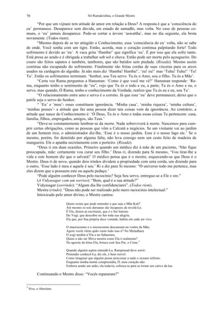 Sri Ramakrishna, o Grande Mestre70
“Por que um vijnani tem atitude de amor em relação a Deus? A resposta é que a ‘consciência do
eu’ permanece. Desaparece sem dúvida, em estado de samadhi, mas volta. No caso de pessoas co-
muns, o ‘eu’ jamais desaparece. Pode-se cortar a árvore ‘aswattha’, mas no dia seguinte, ela brota
novamente. (Todos riem).
“Mesmo depois de se ter atingido o Conhecimento, essa ‘consciência do eu’ volta, não se sabe
de onde. Você sonha com um tigre. Então, acorda, mas o coração continua palpitando forte! Todo
sofrimento é devido ao ‘eu’. A vaca grita ‘Hamba!’ que significa ‘eu’. É por isso que ela sofre tanto.
Está presa ao arado e é obrigada a trabalhar sob sol e chuva. Então pode ser morta pelo açougueiro. Do
couro são feitos sapatos e também, tambores, que são batidos sem piedade. (Risada). Mesmo assim
continua não escapando do sofrimento. Finalmente são feitas cordas de suas vísceras para os arcos
usados na cardagem do algodão. Já não mais diz ‘Hamba! Hamba!’, ‘eu! eu!’ mas ‘Tuhu! Tuhu!’ ‘Tu!
Tu’. Então os sofrimentos terminam. ‘Senhor, sou Teu servo. Tu és o Amo; sou o filho. Tu és a Mãe’.
“Certa vez Rama perguntou a Hanuman: ‘Como é que você me vê?’ Hanuman responde: ‘Ra-
ma, enquanto tenho o sentimento de “eu”, vejo que Tu és o todo e eu, a parte; Tu és o Amo e eu, o
servo, mas quando, Ó Rama, tenho o conhecimento da Verdade, realizo que Tu és eu e eu, sou Tu’.
“O relacionamento entre amo e servo é o correto. Já que esse ‘eu’ deve permanecer, deixe que o
patife seja o servo do Senhor.
“ ‘Eu’ e ‘meu’- esses constituem ignorância. ‘Minha casa’, ‘minha riqueza’, ‘minha cultura’,
‘minhas posses’- a atitude que faz uma pessoa dizer tais coisas vem da ignorância. Ao contrário, a
atitude que nasce do Conhecimento é: ‘Ó Deus, Tu és o Amo e todas essas coisas Te pertencem: casa,
família, filhos, empregados, amigos, são Teus.’
“Deve-se constantemente lembrar-se da morte. Nada sobreviverá à morte. Nascemos para cum-
prir certas obrigações, como as pessoas que vêm a Calcutá a negócios. Se um visitante vai ao jardim
de um homem rico, o administrador diz-lhe, ‘Esse é o nosso jardim. Esse é o nosso lago etc.’ Se o
mesmo, porém, for demitido por alguma falta, não leva consigo nem um cesto feito de madeira de
mangueira. Ele o apanha secretamente com o porteiro. (Risada).
“Deus ri em duas ocasiões. Primeiro quando um médico diz à mãe de um paciente, ‘Não fique
preocupada, mãe: certamente vou curar seu filho.’ Deus ri, dizendo para Si mesmo, ‘Vou tirar-lhe a
vida e este homem diz que o salvará!’ O médico pensa que é o mestre, esquecendo-se que Deus é o
Mestre. Deus ri de novo, quando dois irmãos dividem a propriedade com uma corda, um dizendo para
o outro, ‘Esse lado é meu e aquele é seu.’ Ri e diz para Si mesmo: “O universo todo me pertence, mas
eles dizem que o possuem este ou aquele pedaço.’
“Pode alguém conhecer Deus pelo raciocínio? Seja Seu servo, entregue-se a Ele e ore.”
(A Vidyasagar com um sorriso): “Bem, qual é a sua atitude?”
Vidyasagar (sorrindo): “Algum dia lhe confidenciarei”. (Todos riem).
Mestre (rindo): “Deus não pode ser realizado pelo mero raciocínio intelectual.”
Intoxicado pelo amor divino, o Mestre cantou:
Quem existe que pode entender o que seja a Mãe Kali?
Até mesmo os seis darsanas são incapazes de revelá-La.
É Ela, dizem as escrituras, que é o Ser Interno
Do Yogi, que descobre no Ser toda sua alegria;
Ela que, por Sua própria doce vontade, habita em cada ser vivo.
O macrocosmo e o microcosmo descansam no ventre da Mãe;
Agora vocês vêem quão vasto tudo isso é? No Muladhara
O yogi medita n’Ela e no Sahasrara;
Quem a não ser Shiva mostra como Ela é realmente?
No agreste do lótus Ela, brinca com Seu Par, o Cisne.3
Quando alguém aspira entendê-La, Ramprasad deve sorrir:
Pretender conhecê-La, diz ele, é bem risível.
Como imaginar que alguém possa atravessar a nado o oceano infinito.
Enquanto minha mente compreendia, Ó, meu coração não:
Embora sendo um anão, ela todavia, esforça-se para se tornar um cativo da lua.
Continuando o Mestre disse: “Vocês repararam?”
3
Siva, o Absoluto.
 