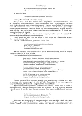 Visita a Vidyasagar 71
O macrocosmo e o microcosmo descansam no ventre da Mãe:
Agora vocês vêenm quão vasto tudo isso é?
De novo o poeta diz:
Até mesmo os seis darsanas são incapazes de revelá-Las.
Ela não pode ser realizada pela simples erudição.
“Deve-se ter fé e amor. Deixe-me dizer como a fé é poderosa. Um homem ia atravessar o mar
do Ceilão à Índia. Bibhishana disse-lhe: ‘Pregue isso na dobra da roupa e atravessará o mar com segu-
rança. Você será capaz de andar sobre as águas, mas não o examine, senão afundará.’ O homem estava
andando facilmente sobre a água – tal a força de sua fé – quando, no meio do caminho, pensou: ‘Que
coisa maravilhosa foi essa que Bibhishana me deu, que posso andar mesmo sobre as águas?’ Desamar-
rou o embrulho e viu somente, uma folha de papel com o nome de Rama escrito. ‘Ó! Apenas isso!’
pensou e imediatamente afundou.
“Uma lenda diz que Hanuman atravessou o mar num pulo, pela força de sua fé no nome de Ra-
ma, mas o Próprio Rama teve que construir uma ponte.
“Se um homem tem fé em Deus, não precisa ter medo, mesmo que tenha cometido pecado –
sim, o mais hediondo pecado.”
Então Sri Ramakrishna cantou, glorificando o poder da fé:
Se eu apenas pudesse morrer repetindo o nome de Durga
Como podes Tu, Ó Abençoado,
Impedir minha Liberação
Por mais pecador que eu tenha sido?
O Mestre continuou: “Fé e devoção. Pode-se realizar Deus com facilidade, através da devoção.
Ele é realizado através do êxtase do amor.”
Com essas palavras, o Mestre cantou de novo:
Como está você tentando, Ó mente minha, conhecer a natureza de Deus?
Você está tateando como um louco, preso num quarto escuro.
Ele é realizado através do amor extasiante, como pode você pensar n’Ele sem isso?
Somente pela afirmação, jamais pela negação, você pode conhecê-Lo.
Nem através dos Vedas, nem dos Tantras, nem dos seis darsanas.
É somente no elixir do amor que Ele Se delicia, Ó mente!:
Mora nas profundezas do corpo, na Alegria Duradoura.
E, para alcançar esse amor, os poderosos yogis praticam yoga através dos tempos;
Quando o amor acorda, o Senhor, como um ímã, atrai a alma para Si.
É d’Ele, diz Ramprasad, que me aproximo como Mãe:
Mas devo revelar o segredo, aqui no mercado?
Do que eu disse, Ó mente, advinha o que é esse Ser!.
Enquanto cantava, o Mestre entrou em samadhi. Estava sentado no banco, olhando para o oeste,
as palmas das mãos juntas, o corpo ereto e imóvel. Todos olhavam para ele com muita expectativa.
Vidyasagar, também, estava sem fala e não podia tirar os olhos do Mestre.
Depois de transcorrido algum tempo, Sri Ramakrishna começou a mostrar sinais de retornar ao
seu estado normal. Respirou profundamente e disse com um sorriso: “Os meios de realizar Deus são o
êxtase do amor e da devoção – quer dizer, devemos amar Deus, Aquele que é Brahman é, também, a
Mãe.
É d’Ele, diz Ramprasad, que me aproximo como Mãe:
Mas devo revelar o segredo aqui, no mercado?
Do que eu disse, Ó mente, advinhe o que é esse Ser!
“Ramprasad pede à mente somente que descubra qual a natureza de Deus. Deseja que seja en-
tendido que é o que é chamado Brahman nos Vedas, é chamado por ele, Mãe. Aquele que não tem
atributos, também os tem Aquele Brahman é também, Shakti. Quando é considerado Inativo Ele é
 