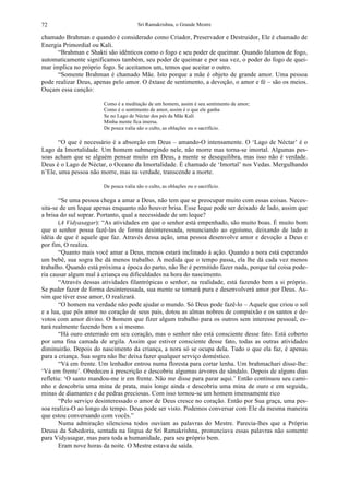 Sri Ramakrishna, o Grande Mestre72
chamado Brahman e quando é considerado como Criador, Preservador e Destruidor, Ele é chamado de
Energia Primordial ou Kali.
“Brahman e Shakti são idênticos como o fogo e seu poder de queimar. Quando falamos de fogo,
automaticamente significamos também, seu poder de queimar e por sua vez, o poder do fogo de quei-
mar implica no próprio fogo. Se aceitamos um, temos que aceitar o outro.
“Somente Brahman é chamado Mãe. Isto porque a mãe é objeto de grande amor. Uma pessoa
pode realizar Deus, apenas pelo amor. O êxtase de sentimento, a devoção, o amor e fé – são os meios.
Ouçam essa canção:
Como é a meditação de um homem, assim é seu sentimento de amor;
Como é o sentimento de amor, assim é o que ele ganha
Se no Lago de Néctar dos pés da Mãe Kali
Minha mente fica imersa.
De pouca valia são o culto, as oblações ou o sacrifício.
“O que é necessário é a absorção em Deus – amando-O intensamente. O ‘Lago de Néctar’ é o
Lago da Imortalidade. Um homem submergindo nele, não morre mas torna-se imortal. Algumas pes-
soas acham que se alguém pensar muito em Deus, a mente se desequilibra, mas isso não é verdade.
Deus é o Lago de Néctar, o Oceano da Imortalidade. É chamado de ‘Imortal’ nos Vedas. Mergulhando
n’Ele, uma pessoa não morre, mas na verdade, transcende a morte.
De pouca valia são o culto, as oblações ou o sacrifício.
“Se uma pessoa chega a amar a Deus, não tem que se preocupar muito com essas coisas. Neces-
sita-se de um leque apenas enquanto não houver brisa. Esse leque pode ser deixado de lado, assim que
a brisa do sul soprar. Portanto, qual a necessidade de um leque?
(A Vidyasagar): “As atividades em que o senhor está empenhado, são muito boas. É muito bom
que o senhor possa fazê-las de forma desinteressada, renunciando ao egoísmo, deixando de lado a
idéia de que é aquele que faz. Através dessa ação, uma pessoa desenvolve amor e devoção a Deus e
por fim, O realiza.
“Quanto mais você amar a Deus, menos estará inclinado à ação. Quando a nora está esperando
um bebê, sua sogra lhe dá menos trabalho. À medida que o tempo passa, ela lhe dá cada vez menos
trabalho. Quando está próxima a época do parto, não lhe é permitido fazer nada, porque tal coisa pode-
ria causar algum mal à criança ou dificuldades na hora do nascimento.
“Através dessas atividades filantrópicas o senhor, na realidade, está fazendo bem a si próprio.
Se puder fazer de forma desinteressada, sua mente se tornará pura e desenvolverá amor por Deus. As-
sim que tiver esse amor, O realizará.
“O homem na verdade não pode ajudar o mundo. Só Deus pode fazê-lo – Aquele que criou o sol
e a lua, que pôs amor no coração de seus pais, dotou as almas nobres de compaixão e os santos e de-
votos com amor divino. O homem que fizer algum trabalho para os outros sem interesse pessoal, es-
tará realmente fazendo bem a si mesmo.
“Há ouro enterrado em seu coração, mas o senhor não está consciente desse fato. Está coberto
por uma fina camada de argila. Assim que estiver consciente desse fato, todas as outras atividades
diminuirão. Depois do nascimento da criança, a nora só se ocupa dela. Tudo o que ela faz, é apenas
para a criança. Sua sogra não lhe deixa fazer qualquer serviço doméstico.
“Vá em frente. Um lenhador entrou numa floresta para cortar lenha. Um brahmachari disse-lhe:
‘Vá em frente’. Obedeceu à prescrição e descobriu algumas árvores de sândalo. Depois de alguns dias
refletiu: ‘O santo mandou-me ir em frente. Não me disse para parar aqui.’ Então continuou seu cami-
nho e descobriu uma mina de prata, mais longe ainda e descobriu uma mina de ouro e em seguida,
minas de diamantes e de pedras preciosas. Com isso tornou-se um homem imensamente rico
“Pelo serviço desinteressado o amor de Deus cresce no coração. Então por Sua graça, uma pes-
soa realiza-O ao longo do tempo. Deus pode ser visto. Podemos conversar com Ele da mesma maneira
que estou conversando com vocês.”
Numa admiração silenciosa todos ouviam as palavras do Mestre. Parecia-lhes que a Própria
Deusa da Sabedoria, sentada na língua de Sri Ramakrishna, pronunciava essas palavras não somente
para Vidyasagar, mas para toda a humanidade, para seu próprio bem.
Eram nove horas da noite. O Mestre estava de saída.
 