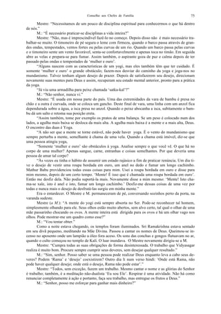 Conselho aos Chefes de Família 75
Mestre: “Necessitamos de um pouco de disciplina espiritual para conhecermos o que há dentro
de nós.”
M.: “É necessário praticar-se disciplinas a vida inteira?”
Mestre: “Não, mas é imprescindível fazê-lo no começo. Depois disso não é mais necessário tra-
balhar-se muito. O timoneiro de pé segura o leme com firmeza, quando o barco passa através de gran-
des ondas, tempestades, ventos fortes ou pelas curvas de um rio. Quando um barco passa pelas curvas
e o timoneiro sente um vento favorável, senta-se confortavelmente e apenas toca no timão. Em seguida
abre as velas e prepara-se para fumar. Assim também, o aspirante goza de paz e calma depois de ter
passado pelas ondas e tempestades de ‘mulher e ouro’.
“Alguns nascem com as características de um yogi, mas eles também têm que ter cuidado. É
somente ‘mulher e ouro’ o grande obstáculo; fazem-nos desviar do caminho da yoga e joga-nos no
mundanismo. Talvez tenham algum desejo de prazer. Depois de satisfazerem seu desejo, direcionam
novamente suas mentes para Deus e assim, recuperam seu estado mental anterior, pronto para a prática
da yoga.
“Já viu uma armadilha para peixe chamada ‘satka-kal’?”
M.: “Não senhor, nunca vi.”
Mestre: “É usada em nossa parte do país. Uma das extremidades da vara de bambu é presa no
chão e a outra é curvada, onde se coloca um gancho. Deste final de vara, uma linha com um anzol fica
dependurada sobre a água, a isca presa no anzol. Quando o peixe abocanha a isca, subitamente o bam-
bu dá um salto e retoma sua posição ereta.
“Assim também, tome por exemplo os pratos de uma balança. Se um peso é colocado num dos
lados, a agulha mais baixa se desloca da mais alta. A agulha mais baixa é a mente e a mais alta, Deus.
O encontro das duas é Yoga.
“A não ser que a mente se torne estável, não pode haver yoga. É o vento do mundanismo que
sempre perturba a mente, semelhante à chama de uma vela. Quando a chama está imóvel, diz-se que
uma pessoa atingiu yoga,
“Somente ‘mulher e ouro’ são obstáculos à yoga. Analise sempre o que você vê. O que há no
corpo de uma mulher? Apenas sangue, carne, entranhas e coisas semelhantes. Por que deveria uma
pessoa de amar tal corpo?
“Às vezes eu tinha o hábito de assumir um estado rajásico a fim de praticar renúncia. Um dia ti-
ve o desejo de vestir uma roupa bordada em ouro, um anel no dedo e fumar um longo cachimbo.
Mathur Babu providenciou todas essas coisas para mim. Usei a roupa bordada em ouro e disse para
mim mesmo, depois de um certo tempo. ‘Mente! É isso que é chamada uma roupa bordada em ouro’.
Então me desfiz dela. Não podia suportá-la mais. Novamente disse a mim mesmo: ‘Mente! Isto cha-
ma-se xale, isto é anel e isto, fumar um longo cachimbo.’ Desfiz-me dessas coisas de uma vez por
todas e nunca mais o desejo de desfrutá-las surgiu em minha mente.”
Era o entardecer. O Mestre e M. permaneceram de pé, conversando sozinhos perto da porta, na
varanda sudeste.
Mestre (a M.): “A mente do yogi está sempre absorta no Ser. Pode-se reconhecer tal homem,
simplesmente olhando para ele. Seus olhos estão muito abertos, sem alvo certo, tal qual o olhar de uma
mãe passarinho chocando os ovos. A mente inteira está dirigida para os ovos e há um olhar vago nos
olhos. Pode mostrar-me um quadro como esse?”
M.: “Vou tentar obter.”
Como a noite estava chegando, os templos foram iluminados. Sri Ramakrishna estava sentado
em seu divã pequeno, meditando na Mãe Divina. Passou a cantar os nomes de Deus. Queimou-se in-
censo no aposento onde um lampião a óleo fora aceso. Os sons das conchas e gongos flutuavam no ar,
quando o culto começou no templo de Kali. O luar inundava. O Mestre novamente dirigiu-se a M.
Mestre: “Cumpra todas as suas obrigações de forma desinteressada. O trabalho que Vidyasagar
realiza é muito bom. Procure sempre cumprir seus deveres, sem desejar qualquer resultado.”
M.: “Sim, senhor. Posso saber se uma pessoa pode realizar Deus enquanto leva a cabo seus de-
veres? Podem ‘Rama’ e ‘desejo’ coexistirem? Outro dia li num verso hindi: ‘Onde está Rama, não
pode haver qualquer desejo; onde está o desejo, Rama não pode estar’.”
Mestre: “Todos, sem exceção, fazem um trabalho. Mesmo cantar o nome e as glórias do Senhor
é trabalho; também, é a meditação não-dualista ‘Eu sou Ele’. Respirar é uma atividade. Não há como
renunciar completamente à ação e portanto, faça seu trabalho, mas entregue os frutos a Deus.”
M.: “Senhor, posso me esforçar para ganhar mais dinheiro?”
 