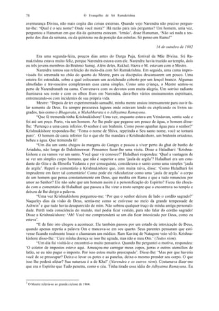 O Evangelho de Sri Ramakrishna78
aventurança Divina, não mais cogita das coisas externas. Quando vejo Narendra não preciso pergun-
tar-lhe: “Qual é o seu nome? Onde você mora?’ Há razão para tais perguntas? Um homem, uma vez,
perguntou a Hanuman em que dia da quinzena estavam. ‘Irmão’, disse Hanuman, ‘Não sei nada a res-
peito dos dias da semana, ou da quinzena ou da posição das estrelas. Só penso em Rama!”
16 de outubro de 1882
Era uma segunda-feira, poucos dias antes do Durga Puja, festival da Mãe Divina. Sri Ra-
makrishna estava muito feliz, porque Narendra estava com ele. Narendra havia trazido ao templo, dois
ou três jovens membros do Brahmo Samaj. Além deles, Rakhal, Hazra e M. estavam com o Mestre.
Narendra tomou sua refeição do meio-dia com Sri Ramakrishna. Em seguida, uma cama impro-
visada foi arrumada no chão do quarto do Mestre, para os discípulos descansarem um pouco. Uma
esteira foi estendida, sobre a qual colocaram um acolchoado coberto por um lençol branco. Algumas
almofadas e travesseiros completavam essa cama simples. Como uma criança, o Mestre sentou-se
perto de Narendranath na cama. Conversava com os devotos com muita alegria. Um sorriso radiante
iluminava seu rosto e com os olhos fixos em Narendra, dava-lhes vários ensinamentos espirituais,
entremeando-os com incidentes de sua própria vida.
Mestre: “Depois de ter experimentado samadhi, minha mente ansiou intensamente para ouvir fa-
lar somente de Deus. Eu sempre procurava lugares onde estavam lendo ou explicando os livros sa-
grados, tais como o Bhagavata, o Mahabharata e o Adhyatma Ramayana.
“Que fé tremenda tinha Krishnakishore! Uma vez, enquanto estava em Vrindavan, sentiu sede e
foi até um poço. Perto, viu um homem. Ao lhe pedir que pegasse um pouco de água, o homem disse-
lhe: ‘Pertenço a uma casta inferior. O senhor é um brahmin. Como posso apanhar água para o senhor?’
Krishnakishore respondeu-lhe: ‘Toma o nome de Shiva, repetindo o Seu santo nome, você se tornará
puro’. O homem de casta inferior fez o que ele lhe mandara e Krishnakishore, um brahmin ortodoxo,
bebeu a água. Que tremenda fé!
“Um dia um santo chegou às margens do Ganges e passou a viver perto do ghat de banho de
Ariadaha, não longe de Dakshineswar. Pensamos fazer-lhe uma visita. Disse a Haladhari: ‘Krishna-
kishore e eu vamos ver um santo. Você quer vir conosco?’ Haladhari respondeu: ‘Qual a vantagem de
se ver um simples corpo humano, que não é superior a uma ‘jaula de argila’? Haladhari era um estu-
dante do Gita e da filosofia Vedanta e por conseguinte, considerava o santo como uma simples ‘jaula
de argila’. Repeti o comentário a Krishnakishore que, com muita raiva, disse: ‘Como Haladhari foi
imprudente em fazer tal comentário! Como pode ele ridicularizar como uma ‘jaula de argila’ o corpo
de um homem que pensa constantemente em Deus, que medita em Rama e que a tudo renunciou por
amor ao Senhor? Ele não sabe que um homem assim é a personificação do Espírito? Ficou tão choca-
do com o comentário de Haladhari que passou a lhe virar o rosto sempre que o encontrava no templo e
deixou de lhe dirigir a palavra.
“Uma vez Krishnakishore perguntou-me: ‘Por que o senhor deixou de lado o cordão sagrado?’
Naqueles dias da visão de Deus, sentia-me como se estivesse no meio da grande tempestade de
Ashwin2
e que tudo havia desaparecido de mim. Não sobrou qualquer traço de minha antiga personali-
dade. Perdi toda consciência do mundo, mal podia ficar vestido, para não falar do cordão sagrado!
Disse a Krishnakishore: ‘Ah! Você me compreenderá se um dia ficar intoxicado por Deus, como eu
estava’.
“E de fato isto chegou a acontecer. Ele também passou por um estado de intoxicação de Deus,
quando apenas repetia a palavra Om e trancava-se em seu quarto. Seus parentes pensaram que esti-
vesse ficando realmente louco e chamaram um médico. Ram Kaviraj de Natagore veio vê-lo. Krishna-
kishore disse-lhe: ‘Cure minha doença se isso lhe agrada, mas não o meu Om.’ (Todos riem).
“Um dia fui visitá-lo e encontrei-o muito pensativo. Quando lhe perguntei o motivo, respondeu:
‘O coletor de impostos esteve aqui. Ameaçou-me carregar meus copos, jarras e outros utensílios de
latão, se eu não pagar o imposto. Por isso estou muito preocupado’. Disse-lhe: ‘Mas por que haveria
você de se preocupar? Deixe-o levar os potes e as panelas, deixe-o mesmo prender seu corpo. O que
isso lhe poderá afetar? Sua natureza é a de Kha!’ (Narendra e os outros riem). Costumava dizer-me
que era o Espírito que Tudo penetra, como o céu. Tinha tirado essa idéia do Adhyatma Ramayana. Eu
2
O Mestre referia-se ao grande ciclone de 1864.
 
