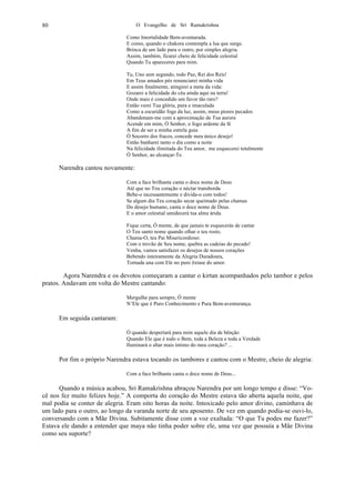 O Evangelho de Sri Ramakrishna80
Como Imortalidade Bem-aventurada.
E como, quando o chakora contempla a lua que surge.
Brinca de um lado para o outro, por simples alegria.
Assim, também, ficarei cheio de felicidade celestial
Quando Tu apareceres para mim.
Tu, Uno sem segundo, todo Paz, Rei dos Reis!
Em Teus amados pés renunciarei minha vida
E assim finalmente, atingirei a meta da vida:
Gozarei a felicidade do céu ainda aqui na terra!
Onde mais é concedido um favor tão raro?
Então verei Tua glória, pura e imaculada
Como a escuridão foge da luz, assim, meus piores pecados
Abandonam-me com a aproximação de Tua aurora
Acende em mim, Ó Senhor, o fogo ardente da fé
A fim de ser a minha estrela guia
Ó Socorro dos fracos, concede meu único desejo!
Então banharei tanto o dia como a noite
Na felicidade ilimitada do Teu amor, me esquecerei totalmente
Ó Senhor, ao alcançar-Te.
Narendra cantou novamente:
Com a face brilhante canta o doce nome de Deus
Até que no Teu coração o néctar transborda
Bebe-o incessantemente e divida-o com todos!
Se algum dia Teu coração secar queimado pelas chamas
Do desejo humano, canta o doce nome de Deus.
E o amor celestial umidecerá tua alma árida.
Fique certa, Ó mente, de que jamais te esquecerás de cantar
O Teu santo nome quando olhar o teu rosto,
Chama-O, teu Pai Misericordioso:
Com o trovão de Seu nome, quebra as cadeias do pecado!
Venha, vamos satisfazer os desejos de nossos corações
Bebendo inteiramente da Alegria Duradoura,
Tornada una com Ele no puro êxtase do amor.
Agora Narendra e os devotos começaram a cantar o kirtan acompanhados pelo tambor e pelos
pratos. Andavam em volta do Mestre cantando:
Mergulhe para sempre, Ó mente
N’Ele que é Puro Conhecimento e Pura Bem-aventurança.
Em seguida cantaram:
Ó quando despertará para mim aquele dia de bênção
Quando Ele que é todo o Bem, toda a Beleza e toda a Verdade
Iluminará o altar mais íntimo do meu coração? ...
Por fim o próprio Narendra estava tocando os tambores e cantou com o Mestre, cheio de alegria:
Com a face brilhante canta o doce nome de Deus...
Quando a música acabou, Sri Ramakrishna abraçou Narendra por um longo tempo e disse: “Vo-
cê nos fez muito felizes hoje.” A comporta do coração do Mestre estava tão aberta aquela noite, que
mal podia se conter de alegria. Eram oito horas da noite. Intoxicado pelo amor divino, caminhava de
um lado para o outro, ao longo da varanda norte de seu aposento. De vez em quando podia-se ouvi-lo,
conversando com a Mãe Divina. Subitamente disse com a voz exaltada: “O que Tu podes me fazer?”
Estava ele dando a entender que maya não tinha poder sobre ele, uma vez que possuía a Mãe Divina
como seu suporte?
 