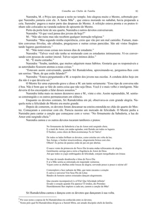Conselho aos Chefes de Família 81
Narendra, M. e Priya iam passar a noite no templo. Isto alegrou muito o Mestre, sobretudo por-
que Narendra cantaria com ele. A Santa Mãe6
, que estava morando no nahabat, havia preparado a
ceia. Surendra7
pagava a maior parte das despesas do Mestre. A refeição estava pronta e os pratos ti-
nham sido colocados na varanda sudeste do aposento do Mestre.
Perto da porta leste de seu quarto, Narendra e outros devotos conversavam.
Narendra: “O que você pensa dos jovens de hoje?”
M.: “Não são ruins mas não recebem qualquer instrução religiosa.”
Narendra: “Mas segundo minha experiência, creio que vão por um mal caminho. Fumam, man-
tém conversas frívolas, são afetados, preguiçosos e outras coisas parecidas. São até vistos freqüen-
tando lugares questionáveis.”
M.: “Não notei essas coisas nos nossos dias de estudante.”
Narendra: “Talvez você não tenha se misturado com os estudantes intimamente. Vi-os conver-
sando com pessoas de caráter imoral. Talvez sejam íntimos deles.”
M.: “É muito estranho.”
Narendra: “Soube, também, que muitos adquirem maus hábitos. Gostaria que os responsáveis e
as autoridades ficassem atentas a essas coisas.”
“Estavam assim conversando, quando Sri Ramakrishna, aproximando-se, perguntou-lhes com
um sorriso: “Bem, de que estão falando?”
Narendra: “Estava perguntando a M. a respeito dos jovens nas escolas. A conduta deles hoje em
dia não é o que deveria ser.”
O Mestre fez uma expressão grave e disse a M. um tanto seriamente: “Esse tipo de conversa não
é boa. Não é bom que se fale de outra coisa que não seja Deus. Você é o mais velho e inteligente. Não
deveria tê-los encorajado a falar desses assuntos.”
Narendra tinha mais ou menos dezenove anos e M., vinte e oito. Assim repreendido, M. sentiu-
se constrangido e os outros permaneceram em silêncio.
Enquanto os devotos comiam, Sri Ramakrishna em pé, observava-os com grande alegria. Na-
quela noite a felicidade do Mestre era muito grande.
Depois de comerem, os devotos foram descansar na esteira estendida no chão do quarto do Mes-
tre. Começaram a conversar com ele. Parecia mesmo um mercado de felicidade. O Mestre pediu a
Narendra para cantar a canção que começasse com o verso: “No firmamento da Sabedoria, a lua do
Amor está surgindo cheia.”
Narendra cantou e os outros devotos tocaram tambores e pratos:
No firmamento da Sabedoria a lua do Amor está surgindo cheia.
E a maré do Amor, em ondas agitadas, está fluindo em todos os lugares.
Ó Senhor, como cheio de Bem-aventurança Tu és! Salve!
De todos os lados brilham os devotos, como estrelas em volta da lua;
Seu Amigo, o Senhor misericordioso, alegremente brinca com eles.
Olhem! As portas do paraíso estão de par em par abertas.
O suave vento da primavera do Novo Dia levanta ondas refrescantes de alegria.
Gentilmente carrega para a terra a fragrância do Amor de Deus.
Até que todos os yogis embriagados de felicidade, estejam mergulhados em êxtase.
No mar do mundo desabrocha o lótus do Novo Dia
E aí a Mãe sentia-se entronada em majestade venturosa.
Vejam como as abelhas estão loucas de alegria, sorvendo pouco a pouco o néctar ali!
Contemplem a face radiante da Mãe, que tanto encanta o coração
E cativa o universo! Em Seus Pés de Lótus
Bandos de homens santos extasiados dançam alegremente.
Que encanto incomparável é o d’Ela! Que felicidade infinita!
Invade o coração quando Ela aparece! Ó irmãos, diz Premdas:
Humildemente lhes imploro a cada um, cantem a canção da Mãe!
Sri Ramakrishna cantou e dançou com os devotos que dançaram à sua volta.
6
Por esse nome a esposa de Sri Ramakrishna era conhecida entre os devotos.
7
Nome pelo qual Sri Ramakrishna dirigia-se a Suresh Mitra, um amado discípulo chefe de família.
 