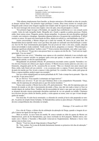 O Evangelho de Sri Ramakrishna84
No santuário, Ó tolo!
Soprando a concha, você simplesmente provoca
Confusão ainda maior.
Dia e noite onze morcegos
Gritam ali incessantemente. ...
“Não adianta simplesmente fazer barulho, se desejar entronizar a Divindade no altar do coração,
se desejar realizar Deus. Em primeiro lugar purifique a mente. Deus toma assento no coração puro.
Ninguém pode colocar uma imagem sagrada num templo onde há sujeira de morcegos por toda a par-
te. Os onze morcegos são nossos onze órgãos: cinco da ação, cinco da percepção e a mente.
“Em primeiro lugar invoque a Divindade, em seguida faça conferências se o seu coração assim
o pedir. Antes de tudo mergulhe fundo. Mergulhe até o fundo e apanhe as pedras preciosas. Poderá,
então, fazer outras coisas. Ninguém, porém, deseja mergulhar. As pessoas são sem disciplina espiritual
e oração, sem renúncia e desapego. Aprendem algumas palavras e já querem dar conferências. É difícil
ensinar os outros. Só quem tem autorização de Deus, depois de realizá-Lo, está habilitada a fazê-lo.”
Assim conversando, o Mestre chegou até o canto da varanda. M. estava de pé, junto dele. Sri
Ramakrishna havia repetido várias vezes que Deus não pode ser realizado sem discriminação e renún-
cia. Isso fez M. ficar extremamente preocupado. Era um jovem de vinte e oito anos, casado, educado
numa universidade à moda ocidental. Tendo senso de dever, perguntou a si mesmo: “Discriminação e
desapego significam abandonar ‘mulher e ouro’?” Estava mesmo desorientado, sem saber o que fazer.
M. (ao Mestre): “O que deve uma pessoa fazer se a esposa um dia lhe diz: ‘Você está me negli-
genciando. Vou me matar?’ ”
Mestre (em tom sério): “Abandone essa esposa se ela constituir obstáculo à sua evolução espi-
ritual. Deixe-a cometer suicídio ou qualquer outra coisa que queira. A esposa é um entrave na vida
espiritual do marido, se não for espiritualizada.”
Mergulhando em profunda reflexão, M. permaneceu encostado contra a parede. Narendra e ou-
tros devotos ficaram em silêncio por alguns minutos. O Mestre trocou muitas palavras com eles e su-
bitamente, chegando perto de M., sussurrou-lhe no ouvido: “Mas se o homem tem amor sincero por
Deus, então, tudo ficará sob seu controle – o rei, as pessoas más e a esposa. O amor sincero por Deus
da parte do marido por fim, levará a esposa à vida espiritual. Se o marido é bom, então, pela graça de
Deus, a esposa também, poderá seguir seu exemplo.”
Isto teve efeito tranqüilizante na mente perturbada de M. Todo o tempo havia pensado: “Que ela
se suicide. O que posso fazer?”
M. (ao Mestre): “Esse mundo é certamente um lugar terrível.”
Mestre (aos devotos): “É por isso que Chaitanya disse a seu companheiro Nityananda: ‘Ouça,
irmão, não há esperança de salvação para os que têm mente mundana.’ ”
Numa outra ocasião o Mestre havia dito a M. particularmente: “Sim, não há esperança para um
homem do mundo se ele não é sinceramente devotado a Deus, mas não tem nada a temer se ficar no
mundo depois de realizar Deus. Também não há necessidade de temer o que quer que seja do mundo,
se alcançar devoção sincera praticando disciplina espiritual de vez em quando na solidão. Chaitanya
teve diversos devotos chefes de família, porém, o eram apenas no nome, uma vez que viviam desape-
gados do mundo.”
Era meio-dia. O culto havia terminado e a oferenda de comida já havia sido preparada no tem-
plo. As portas do templo foram fechadas. Sri Ramakrishna sentou-se para almoçar e Narendra e outros
devotos compartilharam das oferendas no templo.
Domingo, 22 de outubro de 1882
Era o dia de Vijaya, o último dia da celebração da adoração de Durga, quando a imagem de ar-
gila é imersa nas águas de um lago ou rio.
Mais ou menos às nove horas da manhã, M. estava sentado no chão do quarto do Mestre em
Dakshineswar, perto de Sri Ramakrishna, que estava reclinado no divã pequeno. Rakhal estava, mo-
rando com o Mestre e Narendra e Bhavanath visitavam-no freqüentemente. Baburam o havia visto
apenas uma ou duas vezes.
Mestre: “Você teve dia de folga durante o Durga Puja?”
M.: “Sim, senhor. Fui à casa de Keshab diariamente durante os primeiros três dias de adoração.”
Mestre: “Foi mesmo?”
 