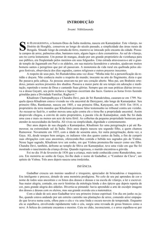 INTRODUÇÃO
Swami Nikhilananda
RI RAMAKRISHNA, o homem-Deus da Índia moderna, nasceu em Kamarpukur. Este vilarejo, no
Distrito de Hooghly, conservou ao longo do século passado, a simplicidade das áreas rurais de
Bengala. Situado longe da estrada-de-ferro, manteve-se intocado pelo encanto da cidade. Possu-
ía campos de arroz, palmeiras altas, banianos reais, alguns lagos e dois crematórios. Ao sul do vilarejo,
um rio corria lentamente. Um pomar de mangas, doado por um grande proprietário da vizinhança para
uso público, era freqüentado pelos meninos em seus folguedos. Uma estrada atravessava-o até o gran-
de templo de Jagannath em Puri e os aldeões, em sua maioria fazendeiros e artesãos, ajudavam muitos
homens santos e peregrinos que por ali passavam. A monotonia da vida rural era quebrada pelos ale-
gres festivais, observância dos dias sagrados, cantos religiosos e outros prazeres inocentes.
A respeito de seus pais, Sri Ramakrishna uma vez disse: “Minha mãe foi a personificação da re-
tidão e doçura. Não conhecia muito a respeito do mundo; inocente na arte do fingimento, dizia o que
lhe passava pela cabeça. As pessoas amavam-na por seu coração aberto. Meu pai, um Brahmin orto-
doxo, jamais aceitou presentes dos shudras. Passava a maior parte de seu tempo em adoração e medi-
tação, repetindo o nome de Deus e cantando Suas glórias. Sempre que em suas práticas diárias invoca-
va a deusa Gayatri, seu peito inchava e lágrimas escorriam das faces. Gastava as horas livres fazendo
grinaldas para a Divindade Familiar, Raghuvir.”
Khudiram Chattopadhyaya e Chandra Devi, pais de Sri Ramakrishna, casaram-se em 1799. Na-
quela época Khudiram estava vivendo na vila ancestral de Dereypore, não longe de Kamarpukur. Seu
primeiro filho, Ramkumar, nasceu em 1805, e sua primeira filha, Katyayani, em 1810. Em 1814, o
proprietário da terra mandou que Khudiram prestasse falso testemunho no tribunal contra um vizinho.
Ao recusar-se fazê-lo, o senhor moveu uma ação contra ele e tirou-lhe a propriedade ancestral. Assim
desprovido chegou, a convite de outro proprietário, à pacata vila de Kamarpukur, onde lhe foi dada
uma casa e mais ou menos um acre de terra fértil. As colheitas da pequena propriedade bastavam para
atender às necessidades da família. Ali viveu na simplicidade, dignidade e contentamento.
Dez anos depois de sua chegada a Kamarpukur, Khudiram fez uma peregrinação a pé até Ra-
meswar, na extremidade sul da Índia. Dois anos depois nasceu seu segundo filho, a quem chamou
Rameswar. Novamente em 1835, com a idade de sessenta anos, fez outra peregrinação, desta vez, a
Gaya. Ali, desde tempos bem antigos, os indianos vêm dos quatro cantos da Índia, a fim de cumprir
suas obrigações com seus ancestrais, oferecendo-lhes comida e bebida nos sagrados pés de Vishnu.
Nesse lugar sagrado, Khudiram teve um sonho, em que Vishnu prometeu-lhe nascer como seu filho.
Chandra Devi, também, defronte ao templo de Shiva em Kamarpukur, teve uma visão em que lhe foi
mostrado o nascimento da criança divina. Quando regressou, o marido encontrou-a grávida.
Foi no dia 18 de fevereiro de 1836 que a criança, mais tarde conhecida como Ramakrishna, nas-
ceu. Em memória ao sonho de Gaya, foi-lhe dado o nome de Gadadhar, o “Condutor da Clava”, um
epíteto de Vishnu. Três anos depois nasceu uma irmãzinha.
INFÂNCIA
Gadadhar cresceu um menino saudável e irrequieto, apreciador de brincadeiras e traquinices.
Era inteligente e precoce, dotado de uma memória prodigiosa. No colo de seu pai aprendeu de cor o
nome de todos seus ancestrais e os hinos dos deuses e deusas e na escola do vilarejo, a ler e escrever.
Sua maior alegria, contudo, era ouvir histórias da mitologia hindu e dos épicos que depois repetia de
cor, para grande alegria dos aldeões. Divertia-se pintando: havia aprendido a arte de esculpir imagens
dos deuses e deusas com os oleiros, mas sua grande aversão era a matemática.
Com a idade de seis anos Gadadhar teve seu primeiro êxtase espiritual. Um dia em junho ou ju-
lho, quando estava andando por um estreito caminho nas plantações de arroz, comendo arroz empapa-
do que levava numa cesta, olhou para o céu e viu uma linda e escura nuvem de tempestade. Enquanto
ela se espalhava, envolvendo rapidamente todo o céu, surgiu uma revoada de grous brancos como a
neve. A beleza do contraste encantou o menino. Caiu no chão, inconsciente, e o arroz espalhou-se por
S
 