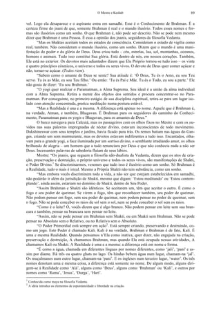 O Mestre e Keshab 89
vel. Logo ela desaparece e o aspirante entra em samadhi. Esse é o Conhecimento de Brahman. É a
certeza firme do jnani de que, somente Brahman é real e o mundo ilusório. Todos esses nomes e for-
mas são ilusórios como um sonho. O que Brahman é, não pode ser descrito. Não se pode nem mesmo
dizer que Brahman é uma Pessoa. É essa a opinião dos jnanis, seguidores da filosofia Vedanta.
“Mas os bhaktas aceitam todos os estados de consciência. Consideram o estado de vigília como
real, também. Não consideram o mundo ilusório, como um sonho. Dizem que o mundo é uma mani-
festação do poder e da glória de Deus. Deus criou tudo – céu, estrelas, lua, sol, montanhas, oceanos,
homens e animais. Tudo isso constitui Sua glória. Está dentro de nós, em nossos corações. Também,
Ele está no exterior. Os devotos mais adiantados dizem que Ele Próprio tornou-se tudo isso – os vinte
e quatro princípios cósmicos, o universo e todos os seres vivos. O devoto de Deus quer comer açúcar e
não, tornar-se açúcar. (Todos riem).
“Sabem como o amante de Deus se sente? Sua atitude é: ‘Ó Deus, Tu és o Amo, eu sou Teu
servo. Tu és as Mãe, eu sou Teu filho.’ Ou então: ‘Tu és Pai e Mãe. Tu és o Todo, eu sou a parte.’ Ele
não gosta de dizer: ‘Eu sou Brahman.’
“O yogi quer realizar o Paramatman, a Alma Suprema. Seu ideal é a união da alma individual
com a Alma Suprema. Retira a mente dos objetos dos sentidos e procura concentrar-se no Para-
matman. Por conseguinte, no primeiro estágio de sua disciplina espiritual, retira-se para um lugar iso-
lado com atenção concentrada, pratica meditação numa postura estável.
“Mas a Realidade é una e a mesma. A diferença está apenas no nome. Aquele que é Brahman é,
na verdade, Atman, e também, Bhagavan. É Brahman para os seguidores do caminho do Conheci-
mento, Paramatman para os yogis e Bhagavan, para os amantes de Deus.”
O barco navegava para Calcutá, mas os passageiros com os olhos fixos no Mestre e com os ou-
vidos nas suas palavras impregnadas de néctar divino, estavam inconscientes de todo movimento.
Dakshineswar com seus templos e jardins, havia ficado para trás. Os remos batiam nas águas do Gan-
ges, criando um som murmurante, mas os devotos estavam indiferentes a tudo isso. Encantados, olha-
vam para o grande yogi, a face iluminada por um sorriso divino, o semblante irradiando amor, os olhos
brilhando de alegria – um homem que a tudo renunciara por Deus e que não conhecia nada a não ser
Deus. Incessantes palavras de sabedoria fluíam de seus lábios.
Mestre: “Os jnanis, que seguem a filosofia não-dualista da Vedanta, dizem que os atos de cria-
ção, preservação e destruição, o próprio universo e todos os seres vivos, são manifestações de Shakti,
o Poder Divino.1
Se discriminarmos, veremos que tudo isso é ilusório como um sonho. Só Brahman é
a Realidade, tudo o mais é irreal. Mesmo a Própria Shakti não tem substância, como um sonho.
“Mas embora vocês discriminem toda a vida, a não ser que estejam estabelecidos em samadhi,
não poderão ir além da jurisdição de Shakti, mesmo que digam: ‘Estou meditando’ ou ‘Estou contem-
plando’, ainda assim, estariam no domínio de Shakti, dentro de Seu Poder.
“Assim Brahman e Shakti são idênticos. Se aceitarem um, têm que aceitar o outro. É como o
fogo e seu poder de queimar. Se virem o fogo, têm que reconhecer também, seu poder de queimar.
Não podem pensar em fogo, sem seu poder de queimar, nem podem pensar no poder de queimar, sem
o fogo. Não se pode conceber os raios de sol sem o sol, nem se pode conceber o sol sem os raios.
“Como é o leite? Ó, vocês dizem que é algo branco. Não podem pensar em leite sem sua bran-
cura e também, pensar na brancura sem pensar no leite.
“Assim, não se pode pensar em Brahman sem Shakti, ou em Shakti sem Brahman. Não se pode
pensar no Absoluto sem o Relativo, ou no Relativo sem o Absoluto.
“O Poder Primordial está sempre em ação2
. Está sempre criando, preservando e destruindo, co-
mo um jogo. Este Poder é chamado Kali. Kali é na verdade, Brahman e Brahman é de fato, Kali. É
uma e mesma Realidade. Quando pensamos n’Ela como inativa, quer dizer, não engajada na criação,
preservação e destruição, A chamamos Brahman, mas quando Ela está ocupada nessas atividades, A
chamamos Kali ou Shakti. A Realidade é uma e a mesma: a diferença está em nome e forma.
“É como a água, chamada em diferentes línguas por nomes diferentes, como ‘jali’, ‘pani' e as-
sim por diante. Há três ou quatro ghats no lago. Os hindus bebem água num lugar, chamam-na ‘jal’.
Os muçulmanos num outro lugar, chamam-na ‘pani’. E os ingleses num terceiro lugar, ‘water’. Os três
nomes denotam uma e mesma coisa, a diferença está somente no nome. De algum modo, alguns diri-
gem-se à Realidade como ‘Alá’, alguns como ‘Deus’, alguns como ‘Brahman’ ou ‘Kali’, e outros por
nomes como ‘Rama’, ‘Jesus’, ‘Durga’, ‘Hari’.
1
Conhecida como maya na filosofia Vedanta.
2
A idéia introduz os elementos de espontaneidade e liberdade na criação.
 