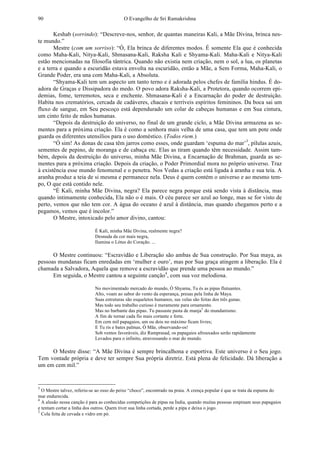 O Evangelho de Sri Ramakrishna90
Keshab (sorrindo): “Descreve-nos, senhor, de quantas maneiras Kali, a Mãe Divina, brinca nes-
te mundo.”
Mestre (com um sorriso): “Ó, Ela brinca de diferentes modos. É somente Ela que é conhecida
como Maha-Kali, Nitya-Kali, Shmasana-Kali, Raksha Kali e Shyama-Kali. Maha-Kali e Nitya-Kali
estão mencionadas na filosofia tântrica. Quando não existia nem criação, nem o sol, a lua, os planetas
e a terra e quando a escuridão estava envolta na escuridão, então a Mãe, a Sem Forma, Maha-Kali, o
Grande Poder, era una com Maha-Kali, a Absoluta.
“Shyama-Kali tem um aspecto um tanto terno e é adorada pelos chefes de família hindus. É do-
adora de Graças e Dissipadora do medo. O povo adora Raksha-Kali, a Protetora, quando ocorrem epi-
demias, fome, terremotos, seca e enchente. Shmasana-Kali é a Encarnação do poder de destruição.
Habita nos crematórios, cercada de cadáveres, chacais e terríveis espíritos femininos. Da boca sai um
fluxo de sangue, em Seu pescoço está dependurado um colar de cabeças humanas e em Sua cintura,
um cinto feito de mãos humanas.
“Depois da destruição do universo, no final de um grande ciclo, a Mãe Divina armazena as se-
mentes para a próxima criação. Ela é como a senhora mais velha de uma casa, que tem um pote onde
guarda os diferentes utensílios para o uso doméstico. (Todos riem.)
“Ó sim! As donas de casa têm jarros como esses, onde guardam ‘espuma do mar’3
, pílulas azuis,
sementes de pepino, de moranga e de cabaça etc. Elas as tiram quando têm necessidade. Assim tam-
bém, depois da destruição do universo, minha Mãe Divina, a Encarnação de Brahman, guarda as se-
mentes para a próxima criação. Depois da criação, o Poder Primordial mora no próprio universo. Traz
à existência esse mundo fenomenal e o penetra. Nos Vedas a criação está ligada à aranha e sua teia. A
aranha produz a teia de si mesma e permanece nela. Deus é quem contém o universo e ao mesmo tem-
po, O que está contido nele.
“É Kali, minha Mãe Divina, negra? Ela parece negra porque está sendo vista à distância, mas
quando intimamente conhecida, Ela não o é mais. O céu parece ser azul ao longe, mas se for visto de
perto, vemos que não tem cor. A água do oceano é azul à distância, mas quando chegamos perto e a
pegamos, vemos que é incolor.”
O Mestre, intoxicado pelo amor divino, cantou:
É Kali, minha Mãe Divina, realmente negra?
Desnuda da cor mais negra,
Ilumina o Lótus do Coração. ...
O Mestre continuou: “Escravidão e Liberação são ambas de Sua construção. Por Sua maya, as
pessoas mundanas ficam enredadas em ‘mulher e ouro’, mas por Sua graça atingem a liberação. Ela é
chamada a Salvadora, Aquela que remove a escravidão que prende uma pessoa ao mundo.”
Em seguida, o Mestre cantou a seguinte canção4
, com sua voz melodiosa.
No movimentado mercado do mundo, Ó Shyama, Tu és as pipas flutuantes.
Alto, voam ao sabor do vento da esperança, presas pela linha de Maya.
Suas estruturas são esqueletos humanos, sus velas são feitas dos três gunas.
Mas todo seu trabalho curioso é meramente para ornamento.
Mas no barbante das pipas. Tu passaste pasta de manja5
do mundanismo.
A fim de tornar cada fio mais cortante e forte.
Em cem mil papagaios, um ou dois no máximo ficam livres;
E Tu ris e bates palmas, Ó Mãe, observando-os!
Sob ventos favoráveis, diz Ramprasad, os papagaios afrouxados serão rapidamente
Levados para o infinito, atravessando o mar do mundo.
O Mestre disse: “A Mãe Divina é sempre brincalhona e esportiva. Este universo é o Seu jogo.
Tem vontade própria e deve ter sempre Sua própria diretriz. Está plena de felicidade. Dá liberação a
um em cem mil.”
3
O Mestre talvez, referiu-se ao osso do peixe “choco”, encontrado na praia. A crença popular é que se trata da espuma do
mar endurecida.
4
A alusão nessa canção é para as conhecidas competições de pipas na Índia, quando muitas pessoas empinam seus papagaios
e tentam cortar a linha dos outros. Quem tiver sua linha cortada, perde a pipa e deixa o jogo.
5
Cola feita de cevada e vidro em pó.
 