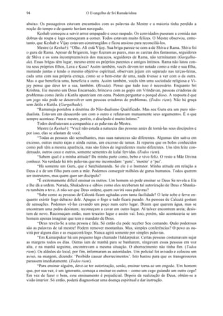 O Evangelho de Sri Ramakrishna94
abaixo. Os passageiros estavam encantados com as palavras do Mestre e a maioria tinha perdido a
noção do tempo e de quanto haviam navegado.
Keshab começou a servir arroz empapado e coco raspado. Os convidados puseram a comida nas
dobras da roupa e logo começaram a comer. Todos estavam muito felizes. O Mestre observou, entre-
tanto, que Keshab e Vijay estavam constrangidos e ficou ansioso para reconciliá-los.
Mestre (a Keshab): “Olhe. Ali está Vijay. Sua briga parece-se com a de Shiva e Rama. Shiva foi
o guru de Rama. Apesar de brigarem, logo fizeram as pazes, mas as caretas dos fantasmas, seguidores
de Shiva e os sons incompreensíveis dos macacos, seguidores de Rama, não terminaram (Gargalha-
da). Essas brigas têm lugar, mesmo entre os próprios parentes e amigos íntimos. Rama não lutou con-
tra seus próprios filhos, Lava e Kusa? Assim também, vocês devem ter notado como a mãe e sua filha,
morando juntas e tendo o mesmo objetivo espiritual, observam jejum em separado nas terças-feiras,
cada uma com sua própria crença, como se o bem-estar de uma, nada tivesse a ver com o da outra.
Mas o que beneficia uma, beneficia a outra. Assim também, vocês têm uma sociedade religiosa e Vi-
jay pensa que deve ter a sua, também. (Risada). Penso que tudo isso é necessário. Enquanto Sri
Krishna, Ele mesmo um Deus Encarnado, brincava com as gopis em Vrindavan, pessoas criadoras de
problemas como Jatila e Kutila apareciam em cena. Podem perguntar o porquê disso. A resposta é que
um jogo não pode se desenvolver sem pessoas criadoras de problemas. (Todos riem). Não há graça
sem Jatila e Kutila. (Gargalhada).
“Ramanuja postulou a doutrina do Não-dualismo Qualificado. Mas seu Guru era um puro não-
dualista. Estavam em desacordo um com o outro e refutavam mutuamente seus argumentos. É o que
sempre acontece. Para o mestre, porém, o discípulo é muito íntimo.”
Todos desfrutavam a companhia e as palavras do Mestre.
Mestre (a Keshab): “Você não estuda a natureza das pessoas antes de torná-las seus discípulos e
por isso, elas se afastam de você.
“Todas as pessoas são semelhantes, mas suas naturezas são diferentes. Algumas têm sattva em
excesso, outras muito rajas e ainda outras, um excesso de tamas. Já reparou que os bolos conhecidos
como puli têm a mesma aparência, mas são feitos de ingredientes muito diferentes. Uns têm leite con-
densado, outros coco e outros, somente sementes de kalai fervidas. (Todos riem).
“Sabem qual é a minha atitude? Da minha parte como, bebo e vivo feliz. O resto a Mãe Divina
conhece. Na verdade há três palavras que me incomodam: ‘guru’, ‘mestre’ e ‘pai’.
“Há somente um Guru, que é Satchidananda. Só ele é o Instrutor. Minha atitude em relação a
Deus é a de um filho para com a mãe. Podemos conseguir milhões de gurus humanos. Todos querem
ser instrutores, mas quem quer ser discípulo?
“Ë extremamente difícil ensinar os outros. Um homem só pode ensinar se Deus Se revela a Ele
e lhe dá a ordem. Narada, Shukadeva e sábios como eles receberam tal autorização de Deus e Shanka-
ra também a teve. A não ser que Deus ordene, quem ouvirá suas palavras?
“Sabe como as pessoas de Calcutá ficam agitadas com tanta facilidade? O leite sobe e ferve en-
quanto existir fogo debaixo dele. Apague o fogo e tudo ficará parado. As pessoas de Calcutá gostam
de sensações. Podemos vê-las cavando um poço num certo lugar. Dizem que querem água, mas se
encontram uma pedra desistem; recomeçam a cavar em outro lugar. Aí talvez encontrem areia; desis-
tem de novo. Recomeçam então, num terceiro lugar e assim vai. Isso, porém, não aconteceria se um
homem apenas imaginar que tem o mandato de Deus.
“Deus revela-Se a uma pessoa e fala. Só então ela pode receber Seu comando. Quão poderosas
são as palavras de tal mestre! Podem remover montanhas. Mas, simples conferências? O povo as ou-
virá por alguns dias e as esquecerá logo. Nunca agirá somente por simples palavras.
“Em Kamarpukur há um pequeno lago chamado Haldarpukur. Certas pessoas costumavam sujar
as margens todos os dias. Outras iam de manhã para se banharem, xingavam essas pessoas em voz
alta, e na manhã seguinte, encontravam a mesma situação. O aborrecimento não tinha fim. (Todos
riem). Os aldeões do local, por fim, informaram as autoridades. Um policial foi avisado e colocou um
aviso, na margem, dizendo: ‘Proibido causar aborrecimentos’. Isto bastou para que os transgressores
parassem imediatamente. (Todos riem).
“Para ensinar alguém, deve-se ter autorização, senão, ensinar torna-se um engodo. Um homem
que, por sua vez, é um ignorante, começa a ensinar os outros – como um cego guiando um outro cego!
Em vez de fazer o bem, esse ensinamento é prejudicial. Depois da realização de Deus, obtém-se a
visão interior. Só então, poderá diagnosticar uma doença espiritual e dar instrução.
 