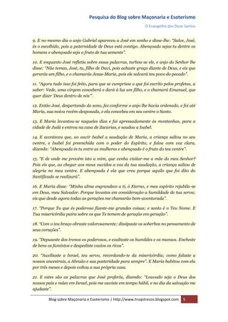 Pesquisa do Blog sobre Maçonaria e Esoterismo
                                                             O Evangelho dos Doze Santos


9. E no mesmo dia o anjo Gabriel apareceu a José em sonho e disse-lhe: “Salve, José,
és o escolhido, pois a paternidade de Deus está contigo. Abençoado sejas tu dentre os
homens e abençoado seja o fruto de tua semente”.

10. E enquanto José refletia sobre essas palavras, turbou-se ele, e anjo do Senhor lhe
disse: “Não temas, José, tu, filho de Davi, pois achaste graça diante de Deus, e eis que
gerarás um filho, e o chamarás Jesus-Maria, pois ele salvará teu povo do pecado”.

11. “Agora tudo isso foi feito, para que se cumprisse o que foi escrito pelos profetas, a
saber: Vede, uma virgem conceberá e dará à luz um filho, e o chamará Emanuel, que
quer dizer „Deus dentro de nós‟”.

12. Então José, despertando do sono, fez conforme o anjo lhe havia ordenado, e foi até
Maria, sua noiva recém-desposada, e ela concebeu em seu ventre o Santo.

13. E Maria levantou-se naqueles dias e foi apressadamente às montanhas, para a
cidade de Judá e entrou na casa de Zacarias, e saudou a Isabel.

14. E aconteceu que, ao ouvir Isabel a saudação de Maria, a criança saltou no seu
ventre, e Isabel foi preenchida com o poder do Espírito, e falou com voz clara,
dizendo: “Abençoada és tu entre as mulheres e abençoado é o fruto do teu ventre”.

15. “E de onde me provém isto a mim, que venha visitar-me a mãe do meu Senhor?
Pois eis que, ao chegar aos meus ouvidos a voz da tua saudação, a criança saltou de
alegria no meu ventre. E abençoada é ela que creu porque aquilo que foi dito do
Santificado se realizará”.

16. E Maria disse: “Minha alma engrandece a ti, ó Eterno, e meu espírito rejubila-se
em Deus, meu Salvador. Porque levastes em consideração a humildade de tua serva;
eis que desde agora todas as gerações me chamarão bem-aventurada”.

17. “Porque Tu que és poderoso fizeste-me grandes coisas; e santo é o Teu Nome. E
Tua misericórdia paira sobre os que Te temem de geração em geração”.

18. “Com o teu braço obraste valorosamente; dissipaste os soberbos no pensamento de
seus corações”.

19. “Depuseste dos tronos os poderosos, e exaltaste os humildes e os mansos. Encheste
de bens os famintos e despediste vazios os ricos”.

20. “Auxiliaste a Israel, teu servo, recordando-te da misericórdia; como falaste a
nossos ancestrais, a Abraão e sua posteridade para sempre”. E Maria habitou com ela
por três meses e depois voltou a sua própria casa.

21. E estes são as palavras que José proferiu, dizendo: “Louvado seja o Deus dos
nossos pais e mães em Israel, pois me ouviste em tempo hábil, e no dia da salvação me
ajudaste”.

        Blog sobre Maçonaria e Esoterismo | http://www.truqstrecos.blogspot.com   5
 