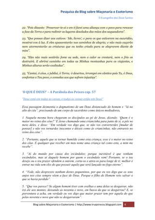Pesquisa do Blog sobre Maçonaria e Esoterismo
                                                             O Evangelho dos Doze Santos


22. “Pois disseste: „Preservar-te-ei e em ti farei uma aliança com o povo para renovar
a face da Terra e para redimir os lugares desolados das mãos dos saqueadores”.

23. “Que possas dizer aos cativos: „Ide, livres‟; e para os que estiverem na escuridão,
mostrai-vos à luz. E eles apascentarão nos caminhos de alegria; e não mais caçarão
nem atormentarão as criaturas que eu tenho criado para se alegrarem diante de
mim”.

24. “Eles não mais sentirão fome ou sede, nem o calor os crestará, nem o frio os
destruirá. E abrirei caminho em todas as Minhas montanhas para os viajantes, e
Minhas alturas serão exaltadas”.

25. “Cantai, ó céus, e jubilai, ó Terra; ó desertos, irrompei em cântico pois Tu, ó Deus,
confortas o Teu povo, e consolas aos que sofrem injustiça”.




‘O QUE É DEUS?’ – A Parábola dos Peixes cap. 57

“Deus está em todas as coisas, e todas as coisas estão em Deus”

Essa passagem desmentia o dogmatismo de um Deus distanciado do homem e “lá no
alto do céu”, precisando de um corpo de sacerdotes como únicos mediadores.

1. Naquela mesma hora chegaram os discípulos ao pé de Jesus, dizendo: „Quem é o
maior no reino dos céus?‟ E Jesus chamando uma criancinha para junto de si, a pôs no
meio deles, e disse: “Em verdade vos digo que, se não vos converterdes [mudar de
pensar] e não vos tornardes inocentes e dóceis como às criancinhas, não entrareis no
reino dos céus”.

2. “Portanto, aquele que se tornar humilde como esta criança, esse é o maior no reino
dos céus. E qualquer que receber em meu nome uma criança tal como esta, a mim me
recebe”.

3. “Ai do mundo por causa dos escândalos; porque inevitável é que venham
escândalos, mas ai daquele homem por quem o escândalo vem! Portanto, se o teu
desejo ou o teu prazer ofendem a outrem, corta-os e atira-os para longe de ti; melhor é
entrar na vida sem eles do que possuir aquilo que será lançado no fogo eterno”.

4. “Vede, não desprezeis nenhum destes pequeninos, por que eu vos digo que os seus
anjos nos céus sempre vêem a face de Deus. Porque o filho do Homem veio salvar o
que se havia perdido”.

5. “Que vos parece? Se algum homem tiver cem ovelhas e uma delas se desgarrar, não
irá ele aos montes, deixando as noventa e nove, em busca da que se desgarrou? E, se
porventura a acha, em verdade eu vos digo que maior prazer tem por aquela do que
pelas noventa e nove que não se desgarraram”.

        Blog sobre Maçonaria e Esoterismo | http://www.truqstrecos.blogspot.com   6
 