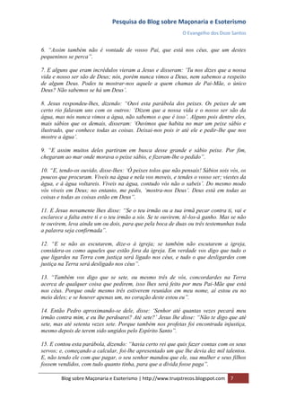 Pesquisa do Blog sobre Maçonaria e Esoterismo
                                                             O Evangelho dos Doze Santos


6. “Assim também não é vontade de vosso Pai, que está nos céus, que um destes
pequeninos se perca”.

7. E alguns que eram incrédulos vieram a Jesus e disseram: „Tu nos dizes que a nossa
vida e nosso ser são de Deus; nós, porém nunca vimos a Deus, nem sabemos a respeito
de algum Deus. Podes tu mostrar-nos aquele a quem chamas de Pai-Mãe, o único
Deus? Não sabemos se há um Deus‟.

8. Jesus respondeu-lhes, dizendo: “Ouvi esta parábola dos peixes. Os peixes de um
certo rio falavam uns com os outros: „Dizem que a nossa vida e o nosso ser são da
água, mas nós nunca vimos a água, não sabemos o que é isso‟. Alguns pois dentre eles,
mais sábios que os demais, disseram: „Ouvimos que habita no mar um peixe sábio e
ilustrado, que conhece todas as coisas. Deixai-nos pois ir até ele e pedir-lhe que nos
mostre a água‟.

9. “E assim muitos deles partiram em busca desse grande e sábio peixe. Por fim,
chegaram ao mar onde morava o peixe sábio, e fizeram-lhe o pedido”.

10. “E, tendo-os ouvido, disse-lhes: „Ó peixes tolos que não pensais! Sábios sois vós, os
poucos que procuram. Viveis na água e nela vos moveis, e tendes o vosso ser; viestes da
água, e à água voltareis. Viveis na água, contudo vós não o sabeis‟. Do mesmo modo
vós viveis em Deus; no entanto, me pedis, „mostra-nos Deus‟. Deus está em todas as
coisas e todas as coisas estão em Deus”.

11. E Jesus novamente lhes disse: “Se o teu irmão ou a tua irmã pecar contra ti, vai e
esclarece a falta entre ti e o teu irmão a sós. Se te ouvirem, tê-los-á ganho. Mas se não
te ouvirem, leva ainda um ou dois, para que pela boca de duas ou três testemunhas toda
a palavra seja confirmada”.

12. “E se não as escutarem, dize-o à igreja; se também não escutarem a igreja,
considera-os como aqueles que estão fora da igreja. Em verdade vos digo que tudo o
que ligardes na Terra com justiça será ligado nos céus, e tudo o que desligardes com
justiça na Terra será desligado nos céus”.

13. “Também vos digo que se sete, ou mesmo três de vós, concordardes na Terra
acerca de qualquer coisa que pedirem, isso lhes será feito por meu Pai-Mãe que está
nos céus. Porque onde mesmo três estiverem reunidos em meu nome, aí estou eu no
meio deles; e se houver apenas um, no coração deste estou eu”.

14. Então Pedro aproximando-se dele, disse: „Senhor até quantas vezes pecará meu
irmão contra mim, e eu lhe perdoarei? Até sete?‟ Jesus lhe disse: “Não te digo que até
sete, mas até setenta vezes sete. Porque também nos profetas foi encontrada injustiça,
mesmo depois de terem sido ungidos pelo Espírito Santo”.

15. E contou esta parábola, dizendo: “havia certo rei que quis fazer contas com os seus
servos; e, começando a calcular, foi-lhe apresentado um que lhe devia dez mil talentos.
E, não tendo ele com que pagar, o seu senhor mandou que ele, sua mulher e seus filhos
fossem vendidos, com tudo quanto tinha, para que a dívida fosse paga”.

        Blog sobre Maçonaria e Esoterismo | http://www.truqstrecos.blogspot.com   7
 